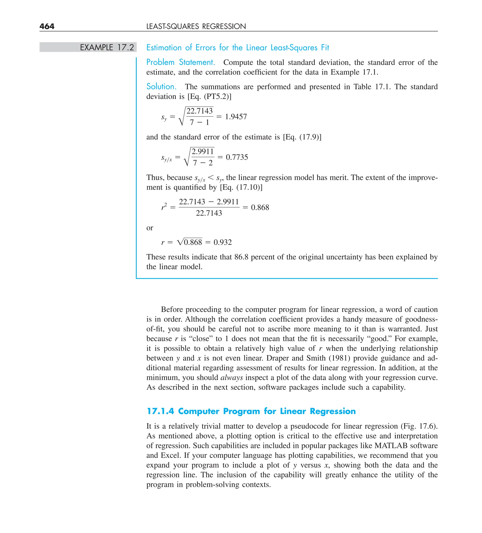 464 LEAST-SQUARES REGRESSION
EXAMPLE 17.2 Estimation of Errors for the Linear Least-Squares Fit
Problem Statement. Compute the total standard deviation, the standard error of the
estimate, and the correlation coefficient for the data in Example 17.1.
Solution. The summations are performed and presented in Table 17.1. The standard
deviation is [Eq. (PT5.2)]
sy 5
A
22.7143
7 2 1
5 1.9457
and the standard error of the estimate is [Eq. (17.9)]
syyx 5
A
2.9911
7 2 2
5 0.7735
Thus, because syyx , sy, the linear regression model has merit. The extent of the improve-
ment is quantified by [Eq. (17.10)]
r2
5
22.7143 2 2.9911
22.7143
5 0.868
or
r 5 10.868 5 0.932
These results indicate that 86.8 percent of the original uncertainty has been explained by
the linear model.
Before proceeding to the computer program for linear regression, a word of caution
is in order. Although the correlation coefficient provides a handy measure of goodness-
of-fit, you should be careful not to ascribe more meaning to it than is warranted. Just
because r is “close” to 1 does not mean that the fit is necessarily “good.” For example,
it is possible to obtain a relatively high value of r when the underlying relationship
between y and x is not even linear. Draper and Smith (1981) provide guidance and ad-
ditional material regarding assessment of results for linear regression. In addition, at the
minimum, you should always inspect a plot of the data along with your regression curve.
As described in the next section, software packages include such a capability.
17.1.4 Computer Program for Linear Regression
It is a relatively trivial matter to develop a pseudocode for linear regression (Fig. 17.6).
As mentioned above, a plotting option is critical to the effective use and interpretation
of regression. Such capabilities are included in popular packages like MATLAB software
and Excel. If your computer language has plotting capabilities, we recommend that you
expand your program to include a plot of y versus x, showing both the data and the
regression line. The inclusion of the capability will greatly enhance the utility of the
program in problem-solving contexts.
 