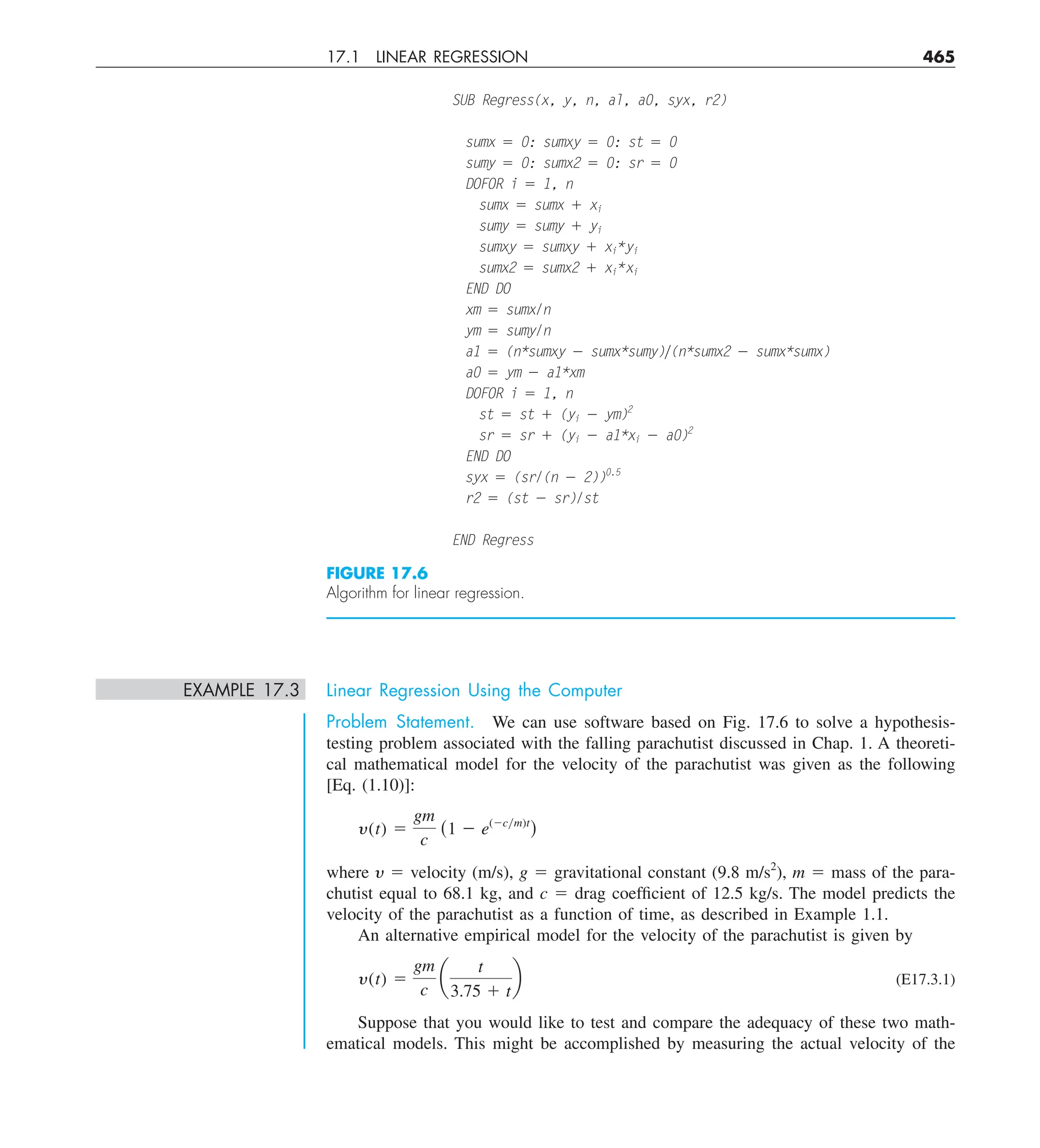 17.1 LINEAR REGRESSION 465
EXAMPLE 17.3 Linear Regression Using the Computer
Problem Statement. We can use software based on Fig. 17.6 to solve a hypothesis-
testing problem associated with the falling parachutist discussed in Chap. 1. A theoreti-
cal mathematical model for the velocity of the parachutist was given as the following
[Eq. (1.10)]:
y(t) 5
gm
c
(1 2 e(2cym)t
)
where y 5 velocity (m/s), g 5 gravitational constant (9.8 m/s2
), m 5 mass of the para-
chutist equal to 68.1 kg, and c 5 drag coefficient of 12.5 kg/s. The model predicts the
velocity of the parachutist as a function of time, as described in Example 1.1.
An alternative empirical model for the velocity of the parachutist is given by
y(t) 5
gm
c
a
t
3.75 1 t
b (E17.3.1)
Suppose that you would like to test and compare the adequacy of these two math-
ematical models. This might be accomplished by measuring the actual velocity of the
SUB Regress(x, y, n, al, a0, syx, r2)
sumx 5 0: sumxy 5 0: st 5 0
sumy 5 0: sumx2 5 0: sr 5 0
DOFOR i 5 1, n
sumx 5 sumx 1 xi
sumy 5 sumy 1 yi
sumxy 5 sumxy 1 xi*yi
sumx2 5 sumx2 1 xi*xi
END DO
xm 5 sumx/n
ym 5 sumy/n
a1 5 (n*sumxy 2 sumx*sumy)y(n*sumx2 2 sumx*sumx)
a0 5 ym 2 a1*xm
DOFOR i 5 1, n
st 5 st 1 (yi 2 ym)2
sr 5 sr 1 (yi 2 a1*xi 2 a0)2
END DO
syx 5 (sr/(n 2 2))0.5
r2 5 (st 2 sr)/st
END Regress
FIGURE 17.6
Algorithm for linear regression.
 