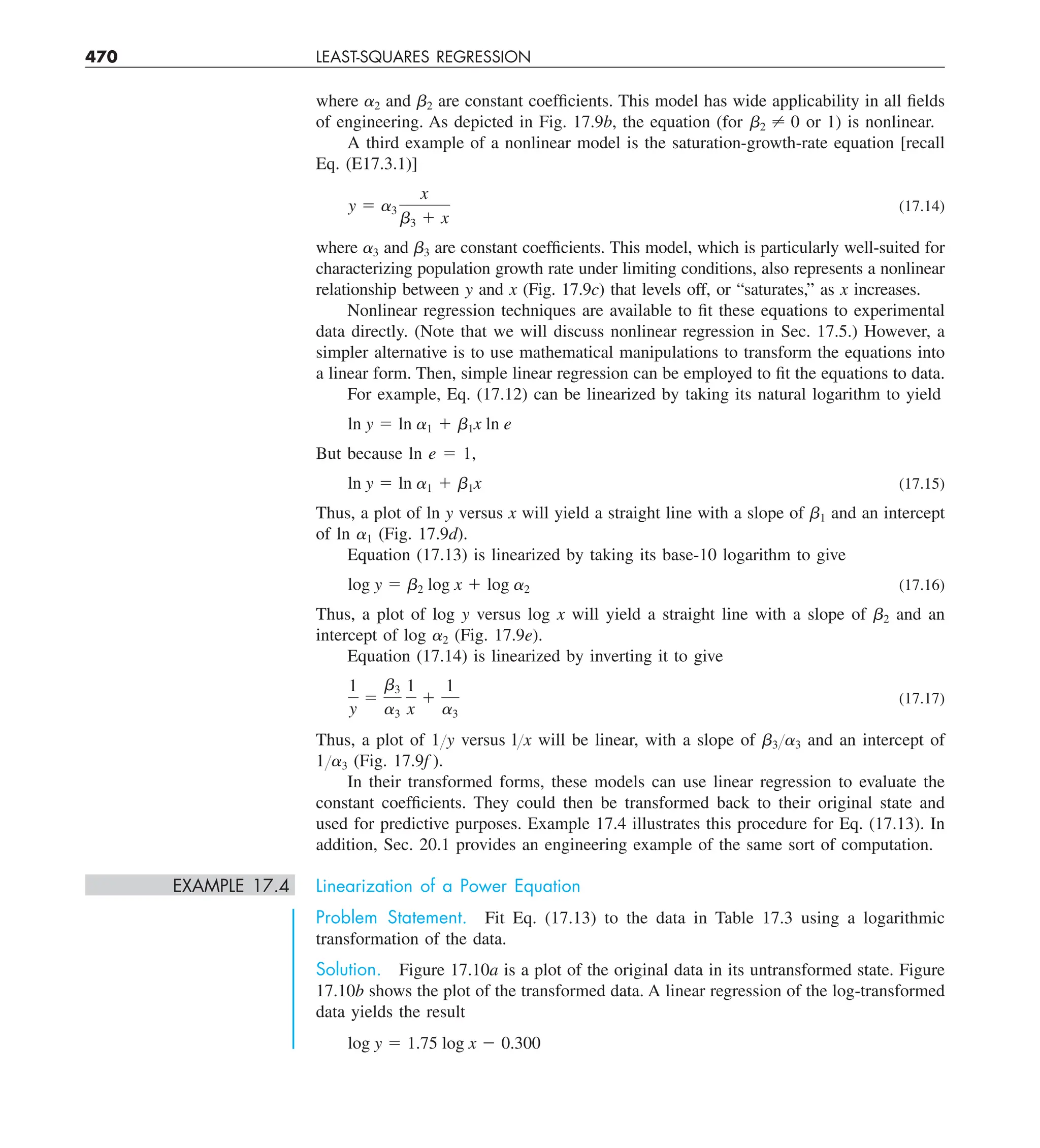 470 LEAST-SQUARES REGRESSION
where a2 and b2 are constant coefficients. This model has wide applicability in all fields
of engineering. As depicted in Fig. 17.9b, the equation (for b2 ? 0 or 1) is nonlinear.
A third example of a nonlinear model is the saturation-growth-rate equation [recall
Eq. (E17.3.1)]
y 5 a3
x
b3 1 x
(17.14)
where a3 and b3 are constant coefficients. This model, which is particularly well-suited for
characterizing population growth rate under limiting conditions, also represents a nonlinear
relationship between y and x (Fig. 17.9c) that levels off, or “saturates,” as x increases.
Nonlinear regression techniques are available to fit these equations to experimental
data directly. (Note that we will discuss nonlinear regression in Sec. 17.5.) However, a
simpler alternative is to use mathematical manipulations to transform the equations into
a linear form. Then, simple linear regression can be employed to fit the equations to data.
For example, Eq. (17.12) can be linearized by taking its natural logarithm to yield
ln y 5 ln a1 1 b1x ln e
But because ln e 5 1,
ln y 5 ln a1 1 b1x (17.15)
Thus, a plot of ln y versus x will yield a straight line with a slope of b1 and an intercept
of ln a1 (Fig. 17.9d).
Equation (17.13) is linearized by taking its base-10 logarithm to give
log y 5 b2 log x 1 log a2 (17.16)
Thus, a plot of log y versus log x will yield a straight line with a slope of b2 and an
intercept of log a2 (Fig. 17.9e).
Equation (17.14) is linearized by inverting it to give
1
y
5
b3
a3
1
x
1
1
a3
(17.17)
Thus, a plot of 1Yy versus lYx will be linear, with a slope of b3Ya3 and an intercept of
1Ya3 (Fig. 17.9f ).
In their transformed forms, these models can use linear regression to evaluate the
constant coefficients. They could then be transformed back to their original state and
used for predictive purposes. Example 17.4 illustrates this procedure for Eq. (17.13). In
addition, Sec. 20.1 provides an engineering example of the same sort of computation.
EXAMPLE 17.4 Linearization of a Power Equation
Problem Statement. Fit Eq. (17.13) to the data in Table 17.3 using a logarithmic
transformation of the data.
Solution. Figure 17.10a is a plot of the original data in its untransformed state. Figure
17.10b shows the plot of the transformed data. A linear regression of the log-transformed
data yields the result
log y 5 1.75 log x 2 0.300
 