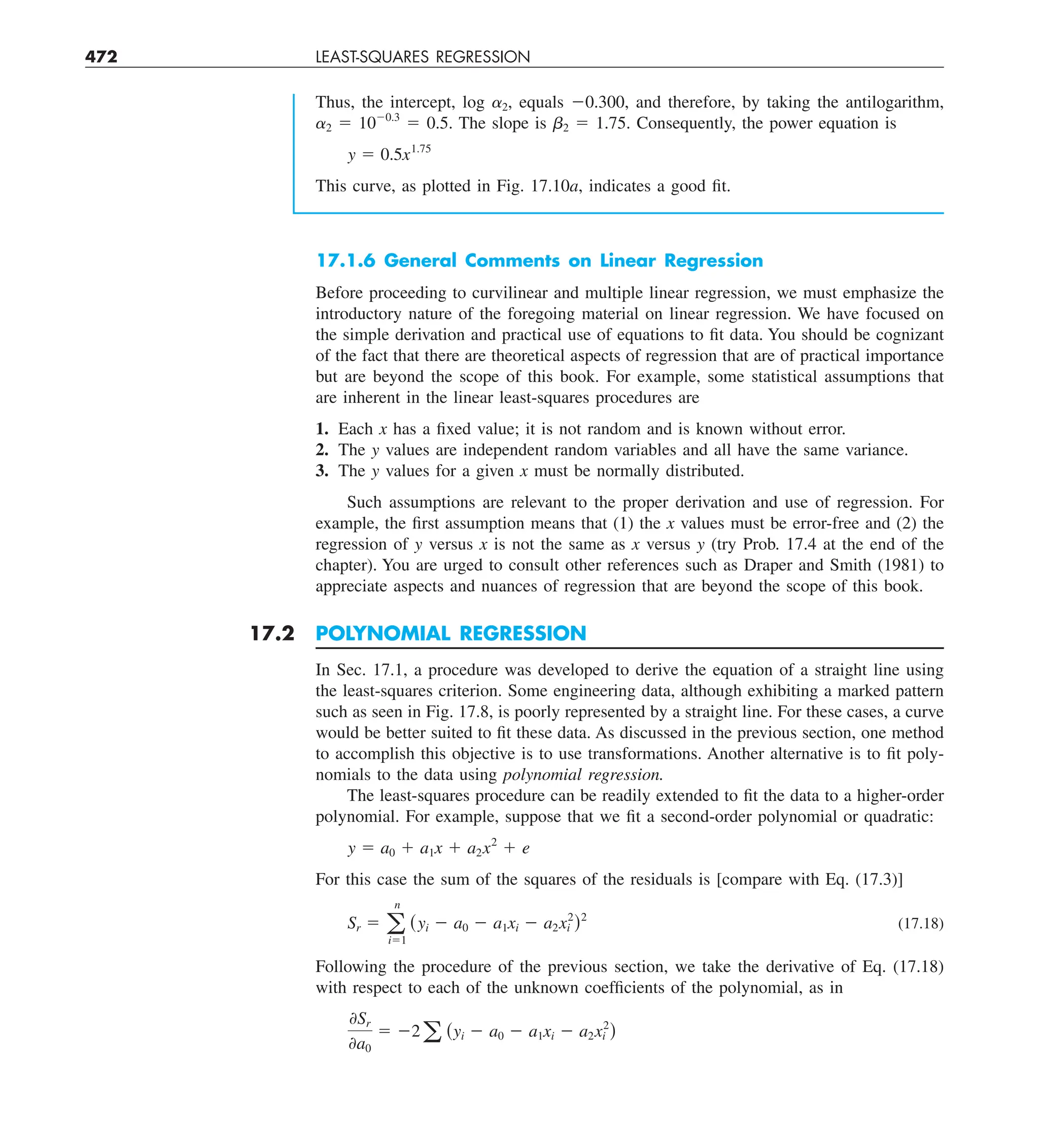 472 LEAST-SQUARES REGRESSION
17.1.6 General Comments on Linear Regression
Before proceeding to curvilinear and multiple linear regression, we must emphasize the
introductory nature of the foregoing material on linear regression. We have focused on
the simple derivation and practical use of equations to fit data. You should be cognizant
of the fact that there are theoretical aspects of regression that are of practical importance
but are beyond the scope of this book. For example, some statistical assumptions that
are inherent in the linear least-squares procedures are
1. Each x has a fixed value; it is not random and is known without error.
2. The y values are independent random variables and all have the same variance.
3. The y values for a given x must be normally distributed.
Such assumptions are relevant to the proper derivation and use of regression. For
example, the first assumption means that (1) the x values must be error-free and (2) the
regression of y versus x is not the same as x versus y (try Prob. 17.4 at the end of the
chapter). You are urged to consult other references such as Draper and Smith (1981) to
appreciate aspects and nuances of regression that are beyond the scope of this book.
17.2 POLYNOMIAL REGRESSION
In Sec. 17.1, a procedure was developed to derive the equation of a straight line using
the least-squares criterion. Some engineering data, although exhibiting a marked pattern
such as seen in Fig. 17.8, is poorly represented by a straight line. For these cases, a curve
would be better suited to fit these data. As discussed in the previous section, one method
to accomplish this objective is to use transformations. Another alternative is to fit poly-
nomials to the data using polynomial regression.
The least-squares procedure can be readily extended to fit the data to a higher-order
polynomial. For example, suppose that we fit a second-order polynomial or quadratic:
y 5 a0 1 a1x 1 a2x2
1 e
For this case the sum of the squares of the residuals is [compare with Eq. (17.3)]
Sr 5 a
n
i51
(yi 2 a0 2 a1xi 2 a2x2
i )2
(17.18)
Following the procedure of the previous section, we take the derivative of Eq. (17.18)
with respect to each of the unknown coefficients of the polynomial, as in
0Sr
0a0
5 22a (yi 2 a0 2 a1xi 2 a2x2
i )
Thus, the intercept, log a2, equals 20.300, and therefore, by taking the antilogarithm,
a2 5 1020.3
5 0.5. The slope is b2 5 1.75. Consequently, the power equation is
y 5 0.5x1.75
This curve, as plotted in Fig. 17.10a, indicates a good fit.
 