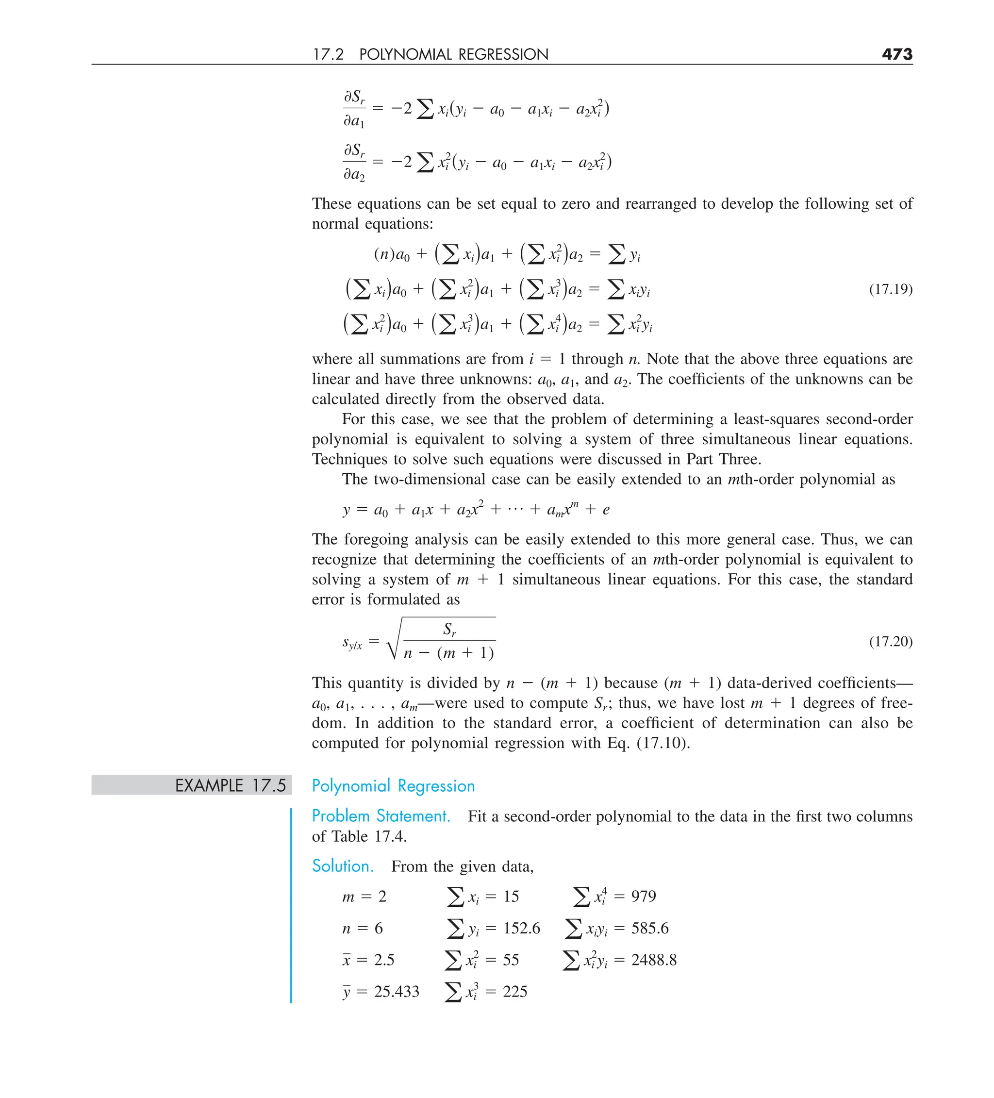 17.2 POLYNOMIAL REGRESSION 473
0Sr
0a1
5 22 a xi(yi 2 a0 2 a1xi 2 a2x2
i )
0Sr
0a2
5 22 a x2
i (yi 2 a0 2 a1xi 2 a2x2
i )
These equations can be set equal to zero and rearranged to develop the following set of
normal equations:
(n)a0 1 (a xi)a1 1 (a x2
i )a2 5 a yi
(a xi)a0 1 (a x2
i )a1 1 (a x3
i )a2 5 a xiyi (17.19)
(a x2
i )a0 1 (a x3
i )a1 1 (a x4
i )a2 5 a x2
i yi
where all summations are from i 5 1 through n. Note that the above three equations are
linear and have three unknowns: a0, a1, and a2. The coefficients of the unknowns can be
calculated directly from the observed data.
For this case, we see that the problem of determining a least-squares second-order
polynomial is equivalent to solving a system of three simultaneous linear equations.
Techniques to solve such equations were discussed in Part Three.
The two-dimensional case can be easily extended to an mth-order polynomial as
y 5 a0 1 a1x 1 a2x2
1 p 1 amxm
1 e
The foregoing analysis can be easily extended to this more general case. Thus, we can
recognize that determining the coefficients of an mth-order polynomial is equivalent to
solving a system of m 1 1 simultaneous linear equations. For this case, the standard
error is formulated as
sy/x 5
B
Sr
n 2 (m 1 1)
(17.20)
This quantity is divided by n 2 (m 1 1) because (m 1 1) data-derived coefficients—
a0, a1, . . . , am—were used to compute Sr; thus, we have lost m 1 1 degrees of free-
dom. In addition to the standard error, a coefficient of determination can also be
computed for polynomial regression with Eq. (17.10).
EXAMPLE 17.5 Polynomial Regression
Problem Statement. Fit a second-order polynomial to the data in the first two columns
of Table 17.4.
Solution. From the given data,
m 5 2 a xi 5 15 a x4
i 5 979
n 5 6 a yi 5 152.6 a xiyi 5 585.6
x 5 2.5 a x2
i 5 55 a x2
i yi 5 2488.8
y 5 25.433 a x3
i 5 225
 