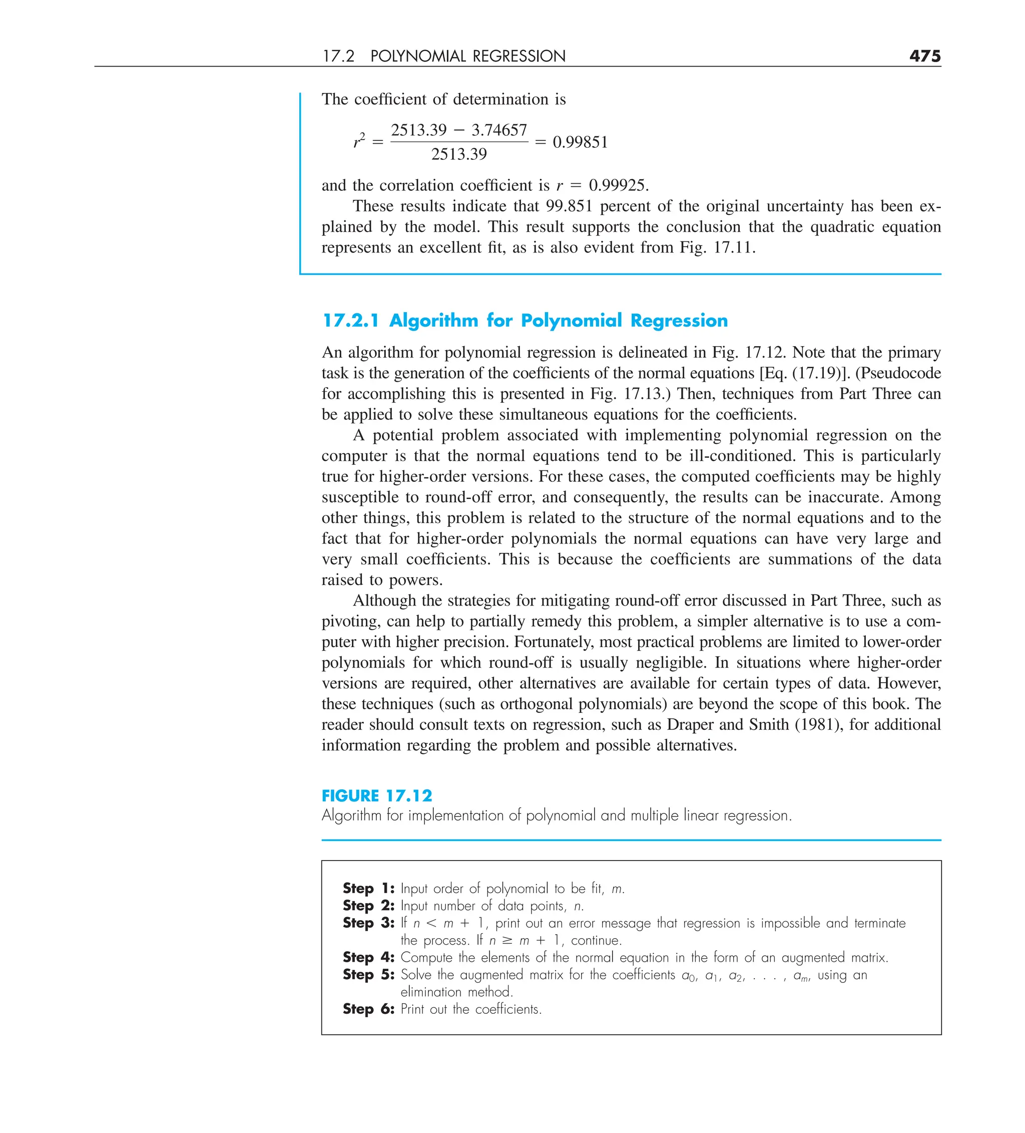 17.2 POLYNOMIAL REGRESSION 475
The coefficient of determination is
r2
5
2513.39 2 3.74657
2513.39
5 0.99851
and the correlation coefficient is r 5 0.99925.
These results indicate that 99.851 percent of the original uncertainty has been ex-
plained by the model. This result supports the conclusion that the quadratic equation
represents an excellent fit, as is also evident from Fig. 17.11.
17.2.1 Algorithm for Polynomial Regression
An algorithm for polynomial regression is delineated in Fig. 17.12. Note that the primary
task is the generation of the coefficients of the normal equations [Eq. (17.19)]. (Pseudocode
for accomplishing this is presented in Fig. 17.13.) Then, techniques from Part Three can
be applied to solve these simultaneous equations for the coefficients.
A potential problem associated with implementing polynomial regression on the
computer is that the normal equations tend to be ill-conditioned. This is particularly
true for higher-order versions. For these cases, the computed coefficients may be highly
susceptible to round-off error, and consequently, the results can be inaccurate. Among
other things, this problem is related to the structure of the normal equations and to the
fact that for higher-order polynomials the normal equations can have very large and
very small coefficients. This is because the coefficients are summations of the data
raised to powers.
Although the strategies for mitigating round-off error discussed in Part Three, such as
pivoting, can help to partially remedy this problem, a simpler alternative is to use a com-
puter with higher precision. Fortunately, most practical problems are limited to lower-order
polynomials for which round-off is usually negligible. In situations where higher-order
versions are required, other alternatives are available for certain types of data. However,
these techniques (such as orthogonal polynomials) are beyond the scope of this book. The
reader should consult texts on regression, such as Draper and Smith (1981), for additional
information regarding the problem and possible alternatives.
FIGURE 17.12
Algorithm for implementation of polynomial and multiple linear regression.
Step 1: Input order of polynomial to be ﬁt, m.
Step 2: Input number of data points, n.
Step 3: If n , m 1 1, print out an error message that regression is impossible and terminate
the process. If n $ m 1 1, continue.
Step 4: Compute the elements of the normal equation in the form of an augmented matrix.
Step 5: Solve the augmented matrix for the coefﬁcients a0, a1, a2, . . . , am, using an
elimination method.
Step 6: Print out the coefﬁcients.
 
