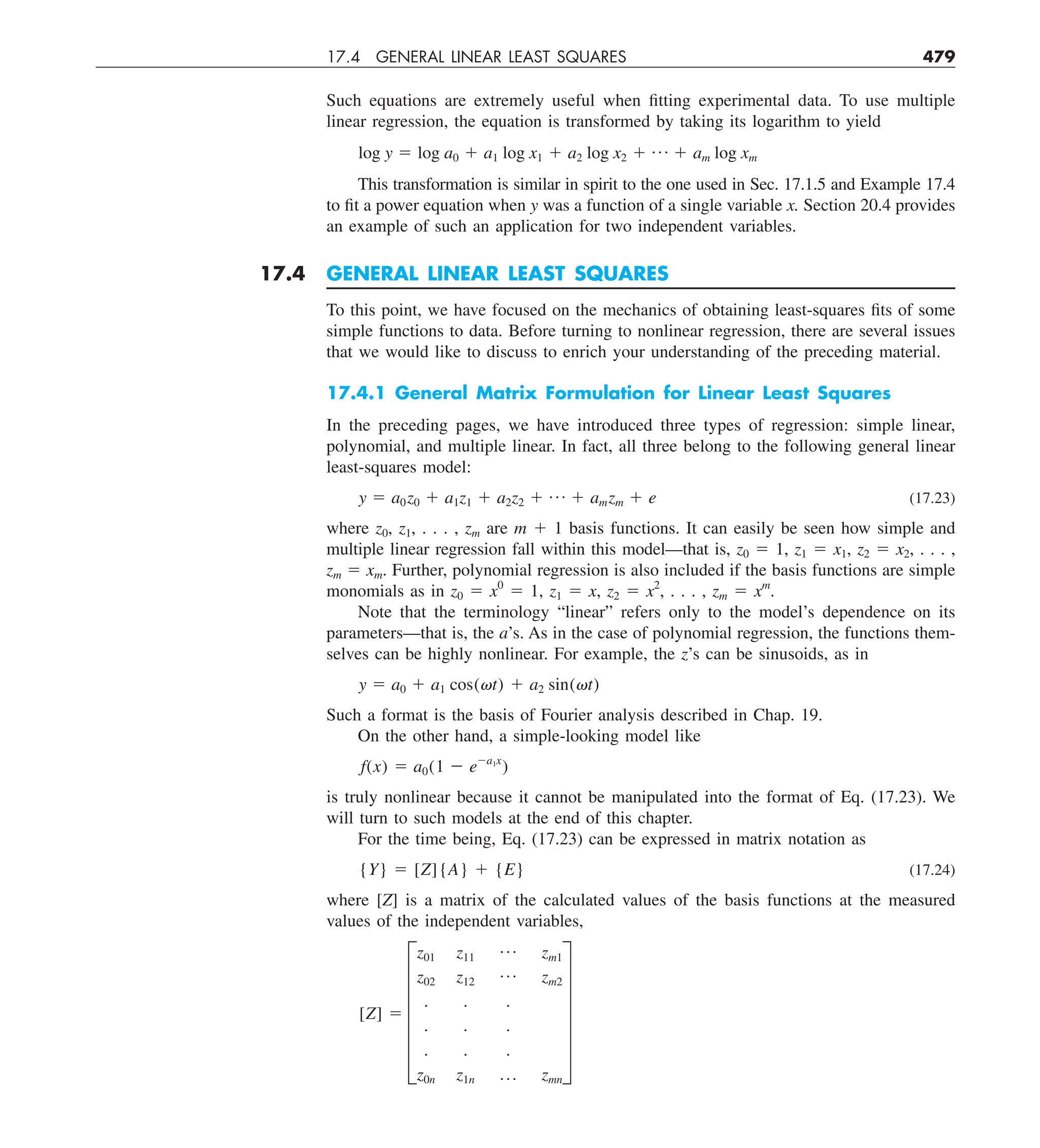 17.4 GENERAL LINEAR LEAST SQUARES 479
Such equations are extremely useful when fitting experimental data. To use multiple
linear regression, the equation is transformed by taking its logarithm to yield
log y 5 log a0 1 a1 log x1 1 a2 log x2 1 p 1 am log xm
This transformation is similar in spirit to the one used in Sec. 17.1.5 and Example 17.4
to fit a power equation when y was a function of a single variable x. Section 20.4 provides
an example of such an application for two independent variables.
17.4 GENERAL LINEAR LEAST SQUARES
To this point, we have focused on the mechanics of obtaining least-squares fits of some
simple functions to data. Before turning to nonlinear regression, there are several issues
that we would like to discuss to enrich your understanding of the preceding material.
17.4.1 General Matrix Formulation for Linear Least Squares
In the preceding pages, we have introduced three types of regression: simple linear,
polynomial, and multiple linear. In fact, all three belong to the following general linear
least-squares model:
y 5 a0z0 1 a1z1 1 a2z2 1 p 1 amzm 1 e (17.23)
where z0, z1, . . . , zm are m 1 1 basis functions. It can easily be seen how simple and
multiple linear regression fall within this model—that is, z0 5 1, z1 5 x1, z2 5 x2, . . . ,
zm 5 xm. Further, polynomial regression is also included if the basis functions are simple
monomials as in z0 5 x0
5 1, z1 5 x, z2 5 x2
, . . . , zm 5 xm
.
Note that the terminology “linear” refers only to the model’s dependence on its
parameters—that is, the a’s. As in the case of polynomial regression, the functions them-
selves can be highly nonlinear. For example, the z’s can be sinusoids, as in
y 5 a0 1 a1 cos(vt) 1 a2 sin(vt)
Such a format is the basis of Fourier analysis described in Chap. 19.
On the other hand, a simple-looking model like
f(x) 5 a0(1 2 e2a1x
)
is truly nonlinear because it cannot be manipulated into the format of Eq. (17.23). We
will turn to such models at the end of this chapter.
For the time being, Eq. (17.23) can be expressed in matrix notation as
{Y} 5 [Z]{A} 1 {E} (17.24)
where [Z] is a matrix of the calculated values of the basis functions at the measured
values of the independent variables,
[Z] 5 F
z01 z11
p zm1
z02 z12
p zm2
. . .
. . .
. . .
z0n z1n p zmn
V
 