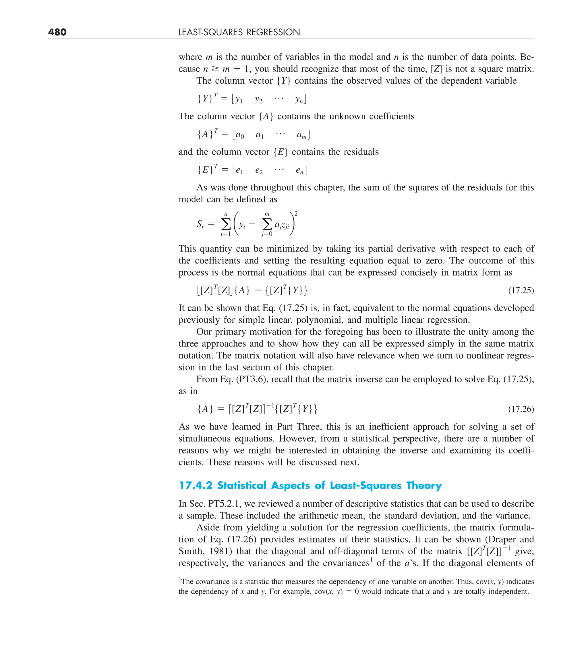 480 LEAST-SQUARES REGRESSION
where m is the number of variables in the model and n is the number of data points. Be-
cause n $ m 1 1, you should recognize that most of the time, [Z] is not a square matrix.
The column vector {Y} contains the observed values of the dependent variable
{Y}T
5 :y1 y2
p yn ;
The column vector {A} contains the unknown coefficients
{A}T
5 :a0 a1
p am;
and the column vector {E} contains the residuals
{E}T
5 :e1 e2
p en ;
As was done throughout this chapter, the sum of the squares of the residuals for this
model can be defined as
Sr 5 a
n
i51
ayi 2 a
m
j50
ajzjib
2
This quantity can be minimized by taking its partial derivative with respect to each of
the coefficients and setting the resulting equation equal to zero. The outcome of this
process is the normal equations that can be expressed concisely in matrix form as
3[Z]T
[Z]4{A} 5 5[Z]T
{Y}6 (17.25)
It can be shown that Eq. (17.25) is, in fact, equivalent to the normal equations developed
previously for simple linear, polynomial, and multiple linear regression.
Our primary motivation for the foregoing has been to illustrate the unity among the
three approaches and to show how they can all be expressed simply in the same matrix
notation. The matrix notation will also have relevance when we turn to nonlinear regres-
sion in the last section of this chapter.
From Eq. (PT3.6), recall that the matrix inverse can be employed to solve Eq. (17.25),
as in
{A} 5 3[Z]T
[Z]421
5[Z]T
{Y}6 (17.26)
As we have learned in Part Three, this is an inefficient approach for solving a set of
simultaneous equations. However, from a statistical perspective, there are a number of
reasons why we might be interested in obtaining the inverse and examining its coeffi-
cients. These reasons will be discussed next.
17.4.2 Statistical Aspects of Least-Squares Theory
In Sec. PT5.2.1, we reviewed a number of descriptive statistics that can be used to describe
a sample. These included the arithmetic mean, the standard deviation, and the variance.
Aside from yielding a solution for the regression coefficients, the matrix formula-
tion of Eq. (17.26) provides estimates of their statistics. It can be shown (Draper and
Smith, 1981) that the diagonal and off-diagonal terms of the matrix [[Z]T
[Z]]21
give,
respectively, the variances and the covariances1
of the a’s. If the diagonal elements of
1
The covariance is a statistic that measures the dependency of one variable on another. Thus, cov(x, y) indicates
the dependency of x and y. For example, cov(x, y) 5 0 would indicate that x and y are totally independent.
 