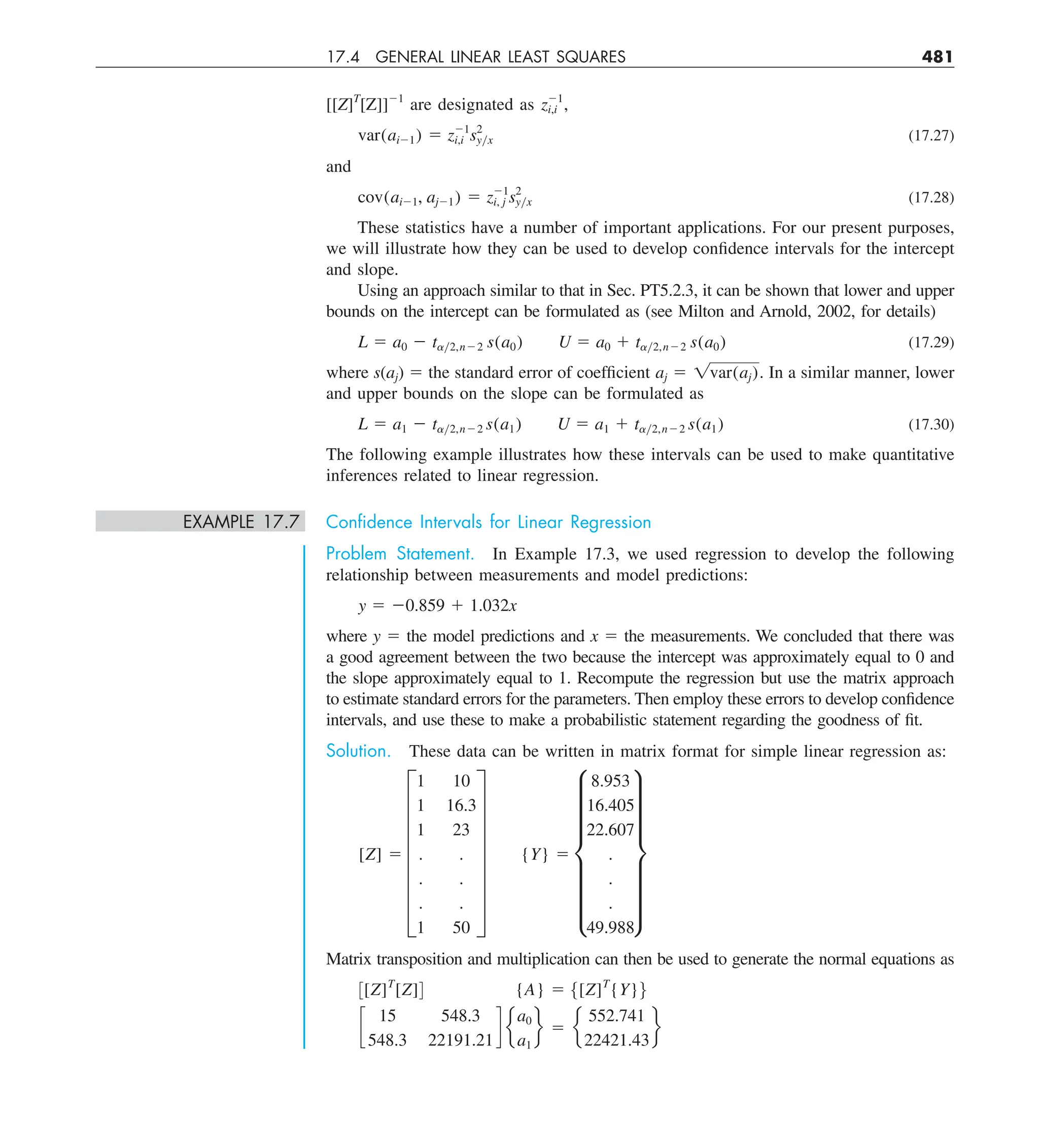 17.4 GENERAL LINEAR LEAST SQUARES 481
[[Z]T
[Z]]21
are designated as z21
i,i ,
var(ai21) 5 z21
i,i s2
yyx (17.27)
and
cov(ai21, aj21) 5 z21
i, j s2
yyx (17.28)
These statistics have a number of important applications. For our present purposes,
we will illustrate how they can be used to develop confidence intervals for the intercept
and slope.
Using an approach similar to that in Sec. PT5.2.3, it can be shown that lower and upper
bounds on the intercept can be formulated as (see Milton and Arnold, 2002, for details)
L 5 a0 2 tay2,n22 s(a0) U 5 a0 1 tay2,n22 s(a0) (17.29)
where s(aj) 5 the standard error of coefficient aj 5 1var(aj). In a similar manner, lower
and upper bounds on the slope can be formulated as
L 5 a1 2 tay2,n22 s(a1) U 5 a1 1 tay2,n22 s(a1) (17.30)
The following example illustrates how these intervals can be used to make quantitative
inferences related to linear regression.
EXAMPLE 17.7 Conﬁdence Intervals for Linear Regression
Problem Statement. In Example 17.3, we used regression to develop the following
relationship between measurements and model predictions:
y 5 20.859 1 1.032x
where y 5 the model predictions and x 5 the measurements. We concluded that there was
a good agreement between the two because the intercept was approximately equal to 0 and
the slope approximately equal to 1. Recompute the regression but use the matrix approach
to estimate standard errors for the parameters. Then employ these errors to develop confidence
intervals, and use these to make a probabilistic statement regarding the goodness of fit.
Solution. These data can be written in matrix format for simple linear regression as:
[Z] 5 G
1 10
1 16.3
1 23
. .
. .
. .
1 50
W {Y} 5 g
8.953
16.405
22.607
.
.
.
49.988
w
Matrix transposition and multiplication can then be used to generate the normal equations as
3[Z]T
[Z]4 {A} 5 5[Z]T
{Y}6
c
15 548.3
548.3 22191.21
d e
a0
a1
f 5 e
552.741
22421.43
f
 
