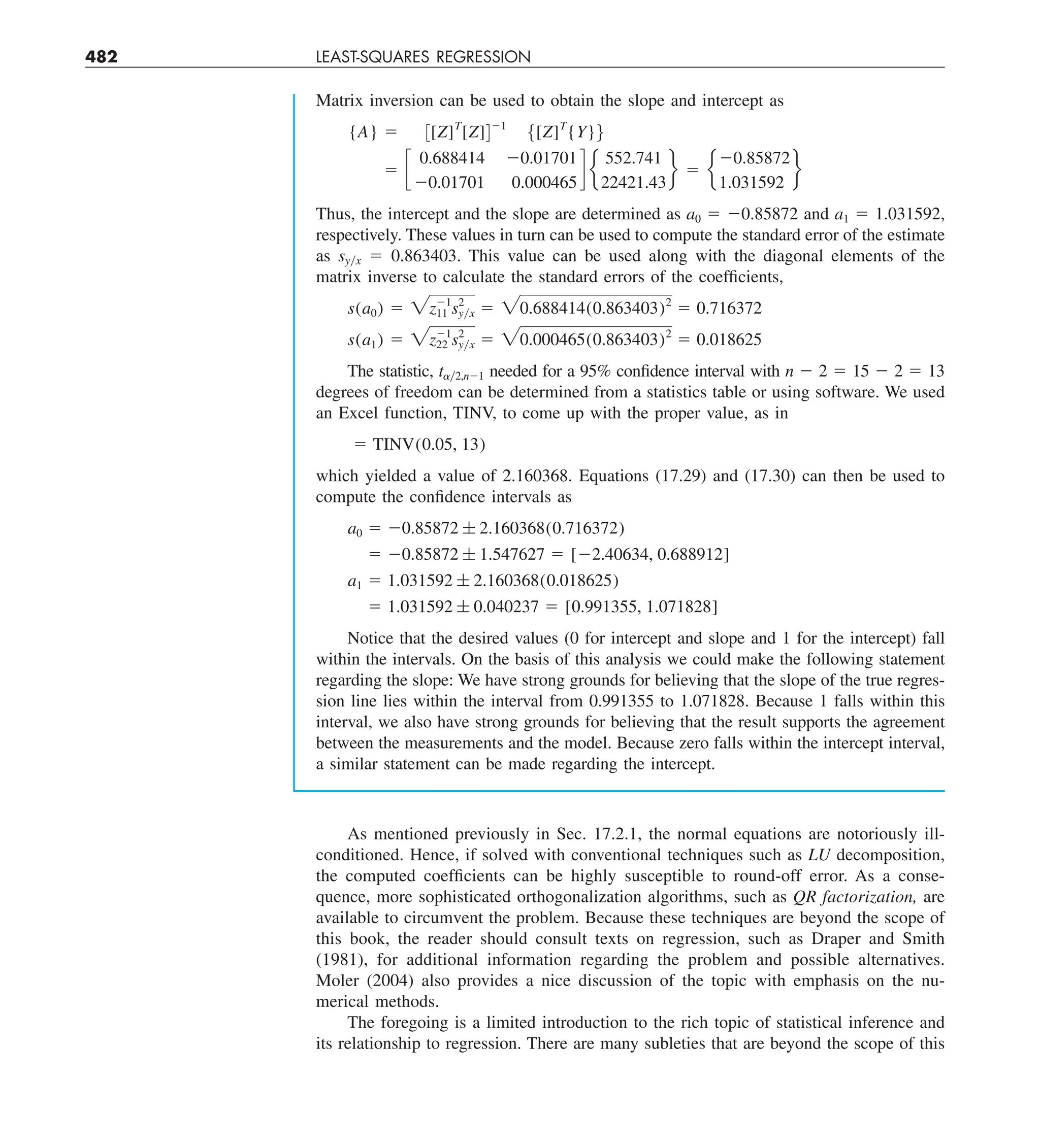482 LEAST-SQUARES REGRESSION
Matrix inversion can be used to obtain the slope and intercept as
{A} 5 3[Z]T
[Z]421
5[Z]T
{Y}6
5 c
0.688414 20.01701
20.01701 0.000465
d e
552.741
22421.43
f 5 e
20.85872
1.031592
f
Thus, the intercept and the slope are determined as a0 5 20.85872 and a1 5 1.031592,
respectively. These values in turn can be used to compute the standard error of the estimate
as syyx 5 0.863403. This value can be used along with the diagonal elements of the
matrix inverse to calculate the standard errors of the coefficients,
s(a0) 5 2z21
11 s2
yyx 5 20.688414(0.863403)2
5 0.716372
s(a1) 5 2z21
22 s2
yyx 5 20.000465(0.863403)2
5 0.018625
The statistic, tay2,n21 needed for a 95% confidence interval with n 2 2 5 15 2 2 5 13
degrees of freedom can be determined from a statistics table or using software. We used
an Excel function, TINV, to come up with the proper value, as in
5 TINV(0.05, 13)
which yielded a value of 2.160368. Equations (17.29) and (17.30) can then be used to
compute the confidence intervals as
a0 5 20.85872 ; 2.160368(0.716372)
5 20.85872 ; 1.547627 5 [22.40634, 0.688912]
a1 5 1.031592 ; 2.160368(0.018625)
5 1.031592 ; 0.040237 5 [0.991355, 1.071828]
Notice that the desired values (0 for intercept and slope and 1 for the intercept) fall
within the intervals. On the basis of this analysis we could make the following statement
regarding the slope: We have strong grounds for believing that the slope of the true regres-
sion line lies within the interval from 0.991355 to 1.071828. Because 1 falls within this
interval, we also have strong grounds for believing that the result supports the agreement
between the measurements and the model. Because zero falls within the intercept interval,
a similar statement can be made regarding the intercept.
As mentioned previously in Sec. 17.2.1, the normal equations are notoriously ill-
conditioned. Hence, if solved with conventional techniques such as LU decomposition,
the computed coefficients can be highly susceptible to round-off error. As a conse-
quence, more sophisticated orthogonalization algorithms, such as QR factorization, are
available to circumvent the problem. Because these techniques are beyond the scope of
this book, the reader should consult texts on regression, such as Draper and Smith
(1981), for additional information regarding the problem and possible alternatives.
Moler (2004) also provides a nice discussion of the topic with emphasis on the nu-
merical methods.
The foregoing is a limited introduction to the rich topic of statistical inference and
its relationship to regression. There are many subleties that are beyond the scope of this
 