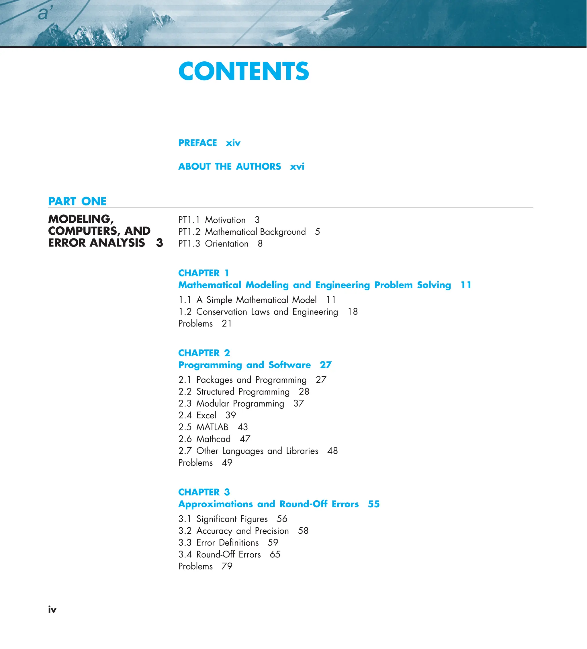 iv
CONTENTS
PREFACE xiv
ABOUT THE AUTHORS xvi
PART ONE
MODELING, PT1.1 Motivation 3
COMPUTERS, AND PT1.2 Mathematical Background 5
ERROR ANALYSIS 3 PT1.3 Orientation 8
CHAPTER 1
Mathematical Modeling and Engineering Problem Solving 11
1.1 A Simple Mathematical Model 11
1.2 Conservation Laws and Engineering 18
Problems 21
CHAPTER 2
Programming and Software 27
2.1 Packages and Programming 27
2.2 Structured Programming 28
2.3 Modular Programming 37
2.4 Excel 39
2.5 MATLAB 43
2.6 Mathcad 47
2.7 Other Languages and Libraries 48
Problems 49
CHAPTER 3
Approximations and Round-Off Errors 55
3.1 Signiﬁcant Figures 56
3.2 Accuracy and Precision 58
3.3 Error Deﬁnitions 59
3.4 Round-Off Errors 65
Problems 79
 