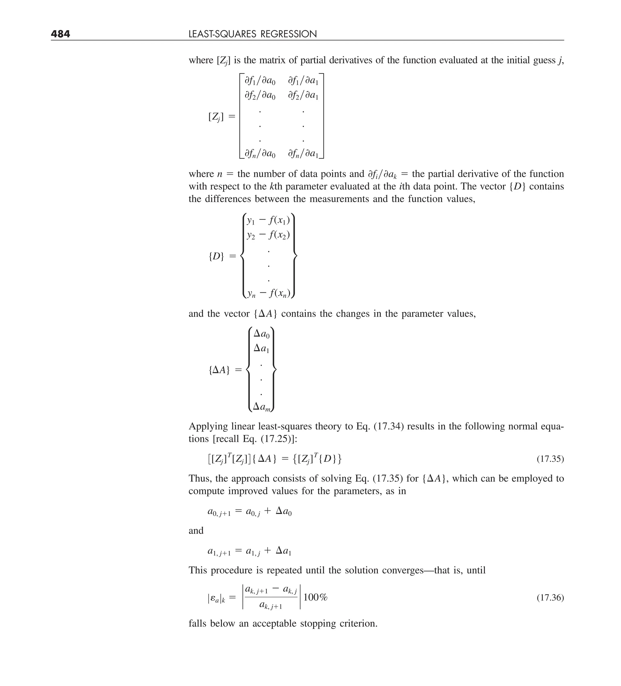484 LEAST-SQUARES REGRESSION
where [Zj] is the matrix of partial derivatives of the function evaluated at the initial guess j,
[Zj] 5 F
0f1y0a0 0f1y0a1
0f2y0a0 0f2y0a1
. .
. .
. .
0fny0a0 0fny0a1
V
where n 5 the number of data points and 0fiy0ak 5 the partial derivative of the function
with respect to the kth parameter evaluated at the ith data point. The vector {D} contains
the differences between the measurements and the function values,
{D} 5 f
y1 2 f(x1)
y2 2 f(x2)
.
.
.
yn 2 f(xn)
v
and the vector {DA} contains the changes in the parameter values,
{¢A} 5 f
¢a0
¢a1
.
.
.
¢am
v
Applying linear least-squares theory to Eq. (17.34) results in the following normal equa-
tions [recall Eq. (17.25)]:
3[Zj]T
[Zj]4{¢A} 5 5[Zj]T
{D}6 (17.35)
Thus, the approach consists of solving Eq. (17.35) for {DA}, which can be employed to
compute improved values for the parameters, as in
a0, j11 5 a0, j 1 ¢a0
and
a1, j11 5 a1, j 1 ¢a1
This procedure is repeated until the solution converges—that is, until
Zea Zk 5 `
ak, j11 2 ak, j
ak, j11
` 100% (17.36)
falls below an acceptable stopping criterion.
 