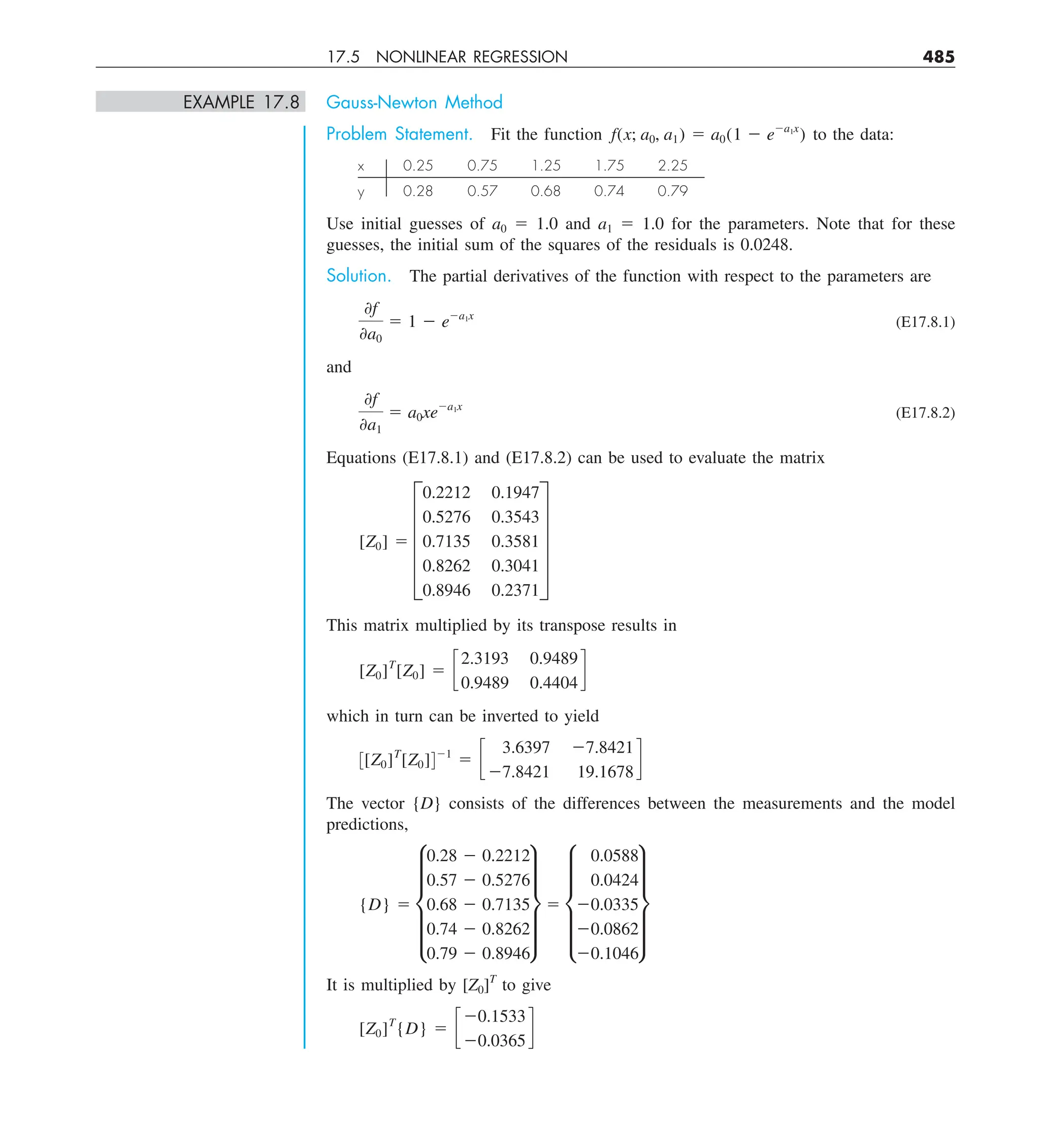 17.5 NONLINEAR REGRESSION 485
EXAMPLE 17.8 Gauss-Newton Method
Problem Statement. Fit the function f(x; a0, a1) 5 a0(1 2 e2a1x
) to the data:
x 0.25 0.75 1.25 1.75 2.25
y 0.28 0.57 0.68 0.74 0.79
Use initial guesses of a0 5 1.0 and a1 5 1.0 for the parameters. Note that for these
guesses, the initial sum of the squares of the residuals is 0.0248.
Solution. The partial derivatives of the function with respect to the parameters are
0f
0a0
5 1 2 e2a1x
(E17.8.1)
and
0f
0a1
5 a0xe2a1x
(E17.8.2)
Equations (E17.8.1) and (E17.8.2) can be used to evaluate the matrix
[Z0] 5 E
0.2212 0.1947
0.5276 0.3543
0.7135 0.3581
0.8262 0.3041
0.8946 0.2371
U
This matrix multiplied by its transpose results in
[Z0]T
[Z0] 5 c
2.3193 0.9489
0.9489 0.4404
d
which in turn can be inverted to yield
3[Z0]T
[Z0]421
5 c
3.6397 27.8421
27.8421 19.1678
d
The vector {D} consists of the differences between the measurements and the model
predictions,
{D} 5 e
0.28 2 0.2212
0.57 2 0.5276
0.68 2 0.7135
0.74 2 0.8262
0.79 2 0.8946
u 5 e
0.0588
0.0424
20.0335
20.0862
20.1046
u
It is multiplied by [Z0]T
to give
[Z0]T
{D} 5 c
20.1533
20.0365
d
 