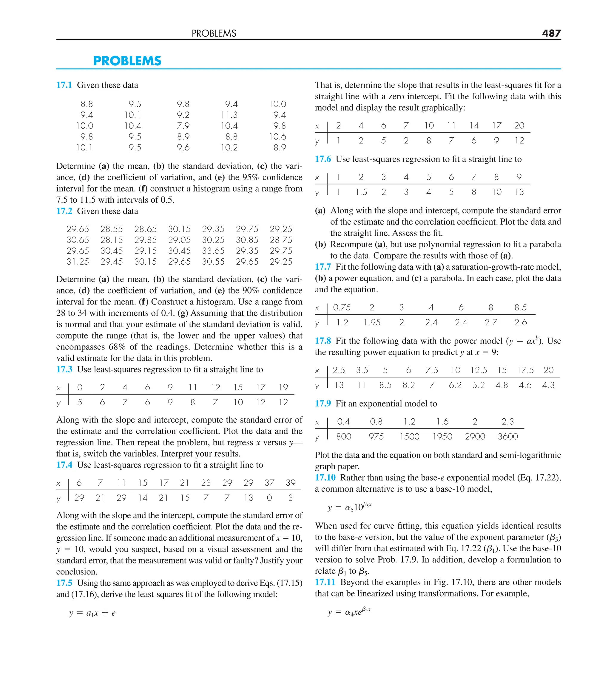 PROBLEMS 487
PROBLEMS
17.1 Given these data
8.8 9.5 9.8 9.4 10.0
9.4 10.1 9.2 11.3 9.4
10.0 10.4 7.9 10.4 9.8
9.8 9.5 8.9 8.8 10.6
10.1 9.5 9.6 10.2 8.9
Determine (a) the mean, (b) the standard deviation, (c) the vari-
ance, (d) the coefficient of variation, and (e) the 95% confidence
interval for the mean. (f) construct a histogram using a range from
7.5 to 11.5 with intervals of 0.5.
17.2 Given these data
29.65 28.55 28.65 30.15 29.35 29.75 29.25
30.65 28.15 29.85 29.05 30.25 30.85 28.75
29.65 30.45 29.15 30.45 33.65 29.35 29.75
31.25 29.45 30.15 29.65 30.55 29.65 29.25
Determine (a) the mean, (b) the standard deviation, (c) the vari-
ance, (d) the coefficient of variation, and (e) the 90% confidence
interval for the mean. (f) Construct a histogram. Use a range from
28 to 34 with increments of 0.4. (g) Assuming that the distribution
is normal and that your estimate of the standard deviation is valid,
compute the range (that is, the lower and the upper values) that
encompasses 68% of the readings. Determine whether this is a
valid estimate for the data in this problem.
17.3 Use least-squares regression to fit a straight line to
x 0 2 4 6 9 11 12 15 17 19
y 5 6 7 6 9 8 7 10 12 12
Along with the slope and intercept, compute the standard error of
the estimate and the correlation coefficient. Plot the data and the
regression line. Then repeat the problem, but regress x versus y—
that is, switch the variables. Interpret your results.
17.4 Use least-squares regression to fit a straight line to
x 6 7 11 15 17 21 23 29 29 37 39
y 29 21 29 14 21 15 7 7 13 0 3
Along with the slope and the intercept, compute the standard error of
the estimate and the correlation coefficient. Plot the data and the re-
gression line. If someone made an additional measurement of x 5 10,
y 5 10, would you suspect, based on a visual assessment and the
standard error, that the measurement was valid or faulty? Justify your
conclusion.
17.5 Using the same approach as was employed to derive Eqs. (17.15)
and (17.16), derive the least-squares fit of the following model:
y 5 a1x 1 e
That is, determine the slope that results in the least-squares fit for a
straight line with a zero intercept. Fit the following data with this
model and display the result graphically:
x 2 4 6 7 10 11 14 17 20
y 1 2 5 2 8 7 6 9 12
17.6 Use least-squares regression to fit a straight line to
x 1 2 3 4 5 6 7 8 9
y 1 1.5 2 3 4 5 8 10 13
(a) Along with the slope and intercept, compute the standard error
of the estimate and the correlation coefficient. Plot the data and
the straight line. Assess the fit.
(b) Recompute (a), but use polynomial regression to fit a parabola
to the data. Compare the results with those of (a).
17.7 Fit the following data with (a) a saturation-growth-rate model,
(b) a power equation, and (c) a parabola. In each case, plot the data
and the equation.
x 0.75 2 3 4 6 8 8.5
y 1.2 1.95 2 2.4 2.4 2.7 2.6
17.8 Fit the following data with the power model (y 5 axb
). Use
the resulting power equation to predict y at x 5 9:
x 2.5 3.5 5 6 7.5 10 12.5 15 17.5 20
y 13 11 8.5 8.2 7 6.2 5.2 4.8 4.6 4.3
17.9 Fit an exponential model to
x 0.4 0.8 1.2 1.6 2 2.3
y 800 975 1500 1950 2900 3600
Plot the data and the equation on both standard and semi-logarithmic
graph paper.
17.10 Rather than using the base-e exponential model (Eq. 17.22),
a common alternative is to use a base-10 model,
y 5 a510b5x
When used for curve fitting, this equation yields identical results
to the base-e version, but the value of the exponent parameter (b5)
will differ from that estimated with Eq. 17.22 (b1). Use the base-10
version to solve Prob. 17.9. In addition, develop a formulation to
relate b1 to b5.
17.11 Beyond the examples in Fig. 17.10, there are other models
that can be linearized using transformations. For example,
y 5 a4xeb4x
 