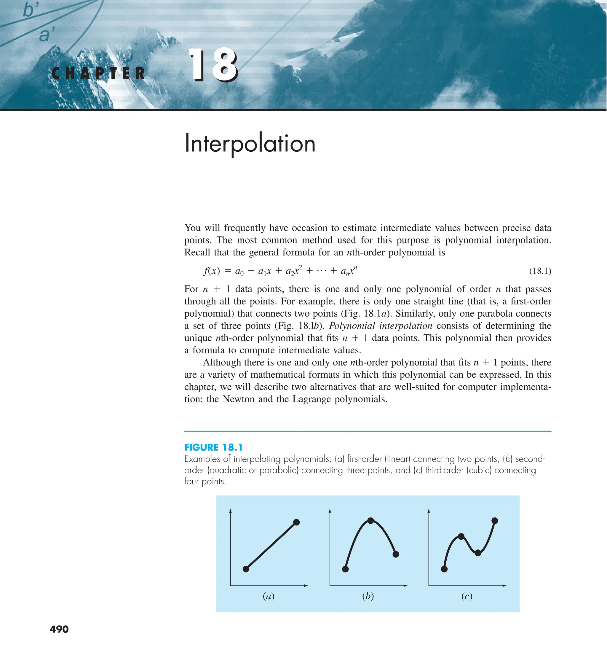 18
C H A P T E R 18
490
Interpolation
You will frequently have occasion to estimate intermediate values between precise data
points. The most common method used for this purpose is polynomial interpolation.
Recall that the general formula for an nth-order polynomial is
f(x) 5 a0 1 a1x 1 a2x2
1 p 1 anxn
(18.1)
For n 1 1 data points, there is one and only one polynomial of order n that passes
through all the points. For example, there is only one straight line (that is, a first-order
polynomial) that connects two points (Fig. 18.1a). Similarly, only one parabola connects
a set of three points (Fig. 18.lb). Polynomial interpolation consists of determining the
unique nth-order polynomial that fits n 1 1 data points. This polynomial then provides
a formula to compute intermediate values.
Although there is one and only one nth-order polynomial that fits n 1 1 points, there
are a variety of mathematical formats in which this polynomial can be expressed. In this
chapter, we will describe two alternatives that are well-suited for computer implementa-
tion: the Newton and the Lagrange polynomials.
FIGURE 18.1
Examples of interpolating polynomials: (a) ﬁrst-order (linear) connecting two points, (b) second-
order (quadratic or parabolic) connecting three points, and (c) third-order (cubic) connecting
four points.
(a) (b) (c)
 