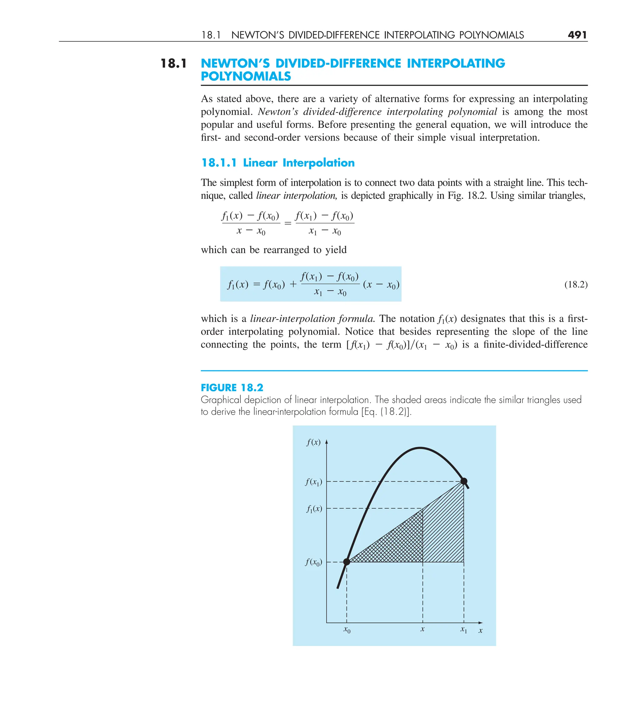 18.1 NEWTON’S DIVIDED-DIFFERENCE INTERPOLATING POLYNOMIALS 491
18.1 NEWTON’S DIVIDED-DIFFERENCE INTERPOLATING
POLYNOMIALS
As stated above, there are a variety of alternative forms for expressing an interpolating
polynomial. Newton’s divided-difference interpolating polynomial is among the most
popular and useful forms. Before presenting the general equation, we will introduce the
first- and second-order versions because of their simple visual interpretation.
18.1.1 Linear Interpolation
The simplest form of interpolation is to connect two data points with a straight line. This tech-
nique, called linear interpolation, is depicted graphically in Fig. 18.2. Using similar triangles,
f1(x) 2 f(x0)
x 2 x0
5
f(x1) 2 f(x0)
x1 2 x0
which can be rearranged to yield
f1(x) 5 f(x0) 1
f(x1) 2 f(x0)
x1 2 x0
(x 2 x0) (18.2)
which is a linear-interpolation formula. The notation f1(x) designates that this is a first-
order interpolating polynomial. Notice that besides representing the slope of the line
connecting the points, the term [ f(x1) 2 f(x0)]y(x1 2 x0) is a finite-divided-difference
FIGURE 18.2
Graphical depiction of linear interpolation. The shaded areas indicate the similar triangles used
to derive the linear-interpolation formula [Eq. (18.2)].
f(x)
x
x1
x
x0
f(x1)
f(x0)
f1(x)
 