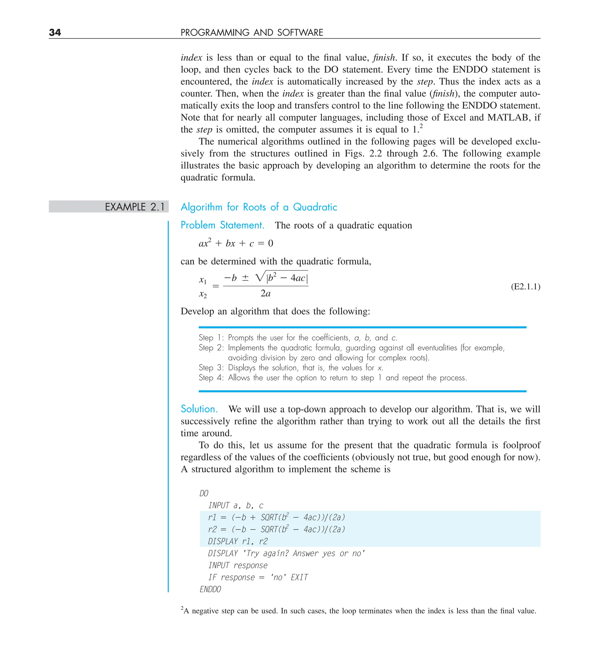 34 PROGRAMMING AND SOFTWARE
index is less than or equal to the final value, finish. If so, it executes the body of the
loop, and then cycles back to the DO statement. Every time the ENDDO statement is
encountered, the index is automatically increased by the step. Thus the index acts as a
counter. Then, when the index is greater than the final value (finish), the computer auto-
matically exits the loop and transfers control to the line following the ENDDO statement.
Note that for nearly all computer languages, including those of Excel and MATLAB, if
the step is omitted, the computer assumes it is equal to 1.2
The numerical algorithms outlined in the following pages will be developed exclu-
sively from the structures outlined in Figs. 2.2 through 2.6. The following example
illustrates the basic approach by developing an algorithm to determine the roots for the
quadratic formula.
EXAMPLE 2.1 Algorithm for Roots of a Quadratic
Problem Statement. The roots of a quadratic equation
ax2
1 bx 1 c 5 0
can be determined with the quadratic formula,
x1
x2
5
2b 6 2Zb2
2 4acZ
2a
(E2.1.1)
Develop an algorithm that does the following:
Step 1: Prompts the user for the coefﬁcients, a, b, and c.
Step 2: Implements the quadratic formula, guarding against all eventualities (for example,
avoiding division by zero and allowing for complex roots).
Step 3: Displays the solution, that is, the values for x.
Step 4: Allows the user the option to return to step 1 and repeat the process.
Solution. We will use a top-down approach to develop our algorithm. That is, we will
successively refine the algorithm rather than trying to work out all the details the first
time around.
To do this, let us assume for the present that the quadratic formula is foolproof
regardless of the values of the coefficients (obviously not true, but good enough for now).
A structured algorithm to implement the scheme is
DO
INPUT a, b, c
r1 5 (2b 1 SQRT(b2
2 4ac))y(2a)
r2 5 (2b 2 SQRT(b2
2 4ac))y(2a)
DISPLAY r1, r2
DISPLAY 'Try again? Answer yes or no'
INPUT response
IF response 5 'no' EXIT
ENDDO
2
A negative step can be used. In such cases, the loop terminates when the index is less than the final value.
 