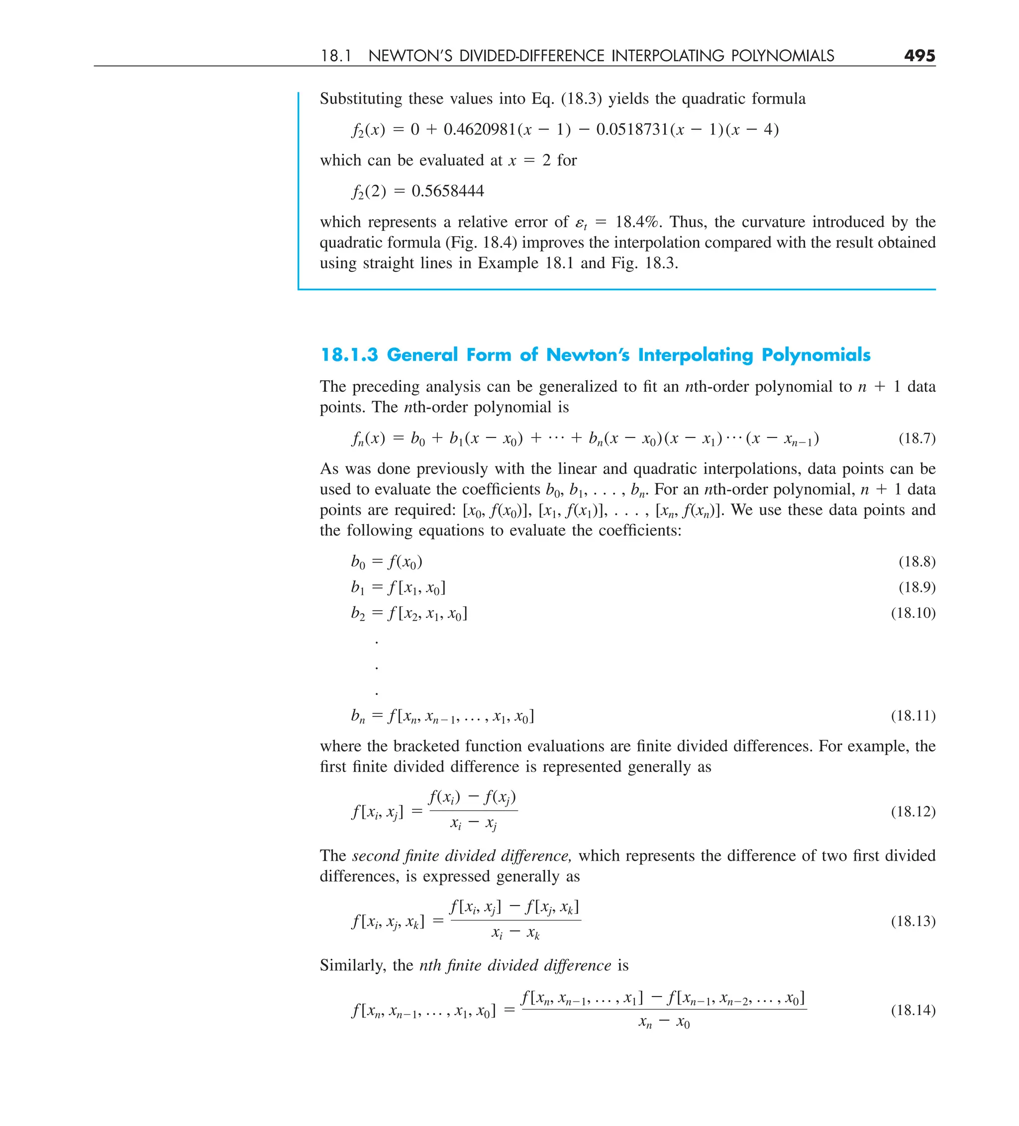 18.1 NEWTON’S DIVIDED-DIFFERENCE INTERPOLATING POLYNOMIALS 495
Substituting these values into Eq. (18.3) yields the quadratic formula
f2(x) 5 0 1 0.4620981(x 2 1) 2 0.0518731(x 2 1)(x 2 4)
which can be evaluated at x 5 2 for
f2(2) 5 0.5658444
which represents a relative error of ␧t 5 18.4%. Thus, the curvature introduced by the
quadratic formula (Fig. 18.4) improves the interpolation compared with the result obtained
using straight lines in Example 18.1 and Fig. 18.3.
18.1.3 General Form of Newton’s Interpolating Polynomials
The preceding analysis can be generalized to fit an nth-order polynomial to n 1 1 data
points. The nth-order polynomial is
fn(x) 5 b0 1 b1(x 2 x0) 1 p 1 bn(x 2 x0)(x 2 x1) p (x 2 xn21) (18.7)
As was done previously with the linear and quadratic interpolations, data points can be
used to evaluate the coefficients b0, b1, . . . , bn. For an nth-order polynomial, n 1 1 data
points are required: [x0, f(x0)], [x1, f(x1)], . . . , [xn, f(xn)]. We use these data points and
the following equations to evaluate the coefficients:
b0 5 f(x0) (18.8)
b1 5 f [x1, x0] (18.9)
b2 5 f [x2, x1, x0] (18.10)
.
.
.
bn 5 f[xn, xn21, p , x1, x0] (18.11)
where the bracketed function evaluations are finite divided differences. For example, the
first finite divided difference is represented generally as
f[xi, xj] 5
f(xi) 2 f(xj)
xi 2 xj
(18.12)
The second finite divided difference, which represents the difference of two first divided
differences, is expressed generally as
f[xi, xj, xk] 5
f[xi, xj] 2 f[xj, xk]
xi 2 xk
(18.13)
Similarly, the nth finite divided difference is
f[xn, xn21, p , x1, x0] 5
f[xn, xn21, p , x1] 2 f[xn21, xn22, p , x0]
xn 2 x0
(18.14)
 