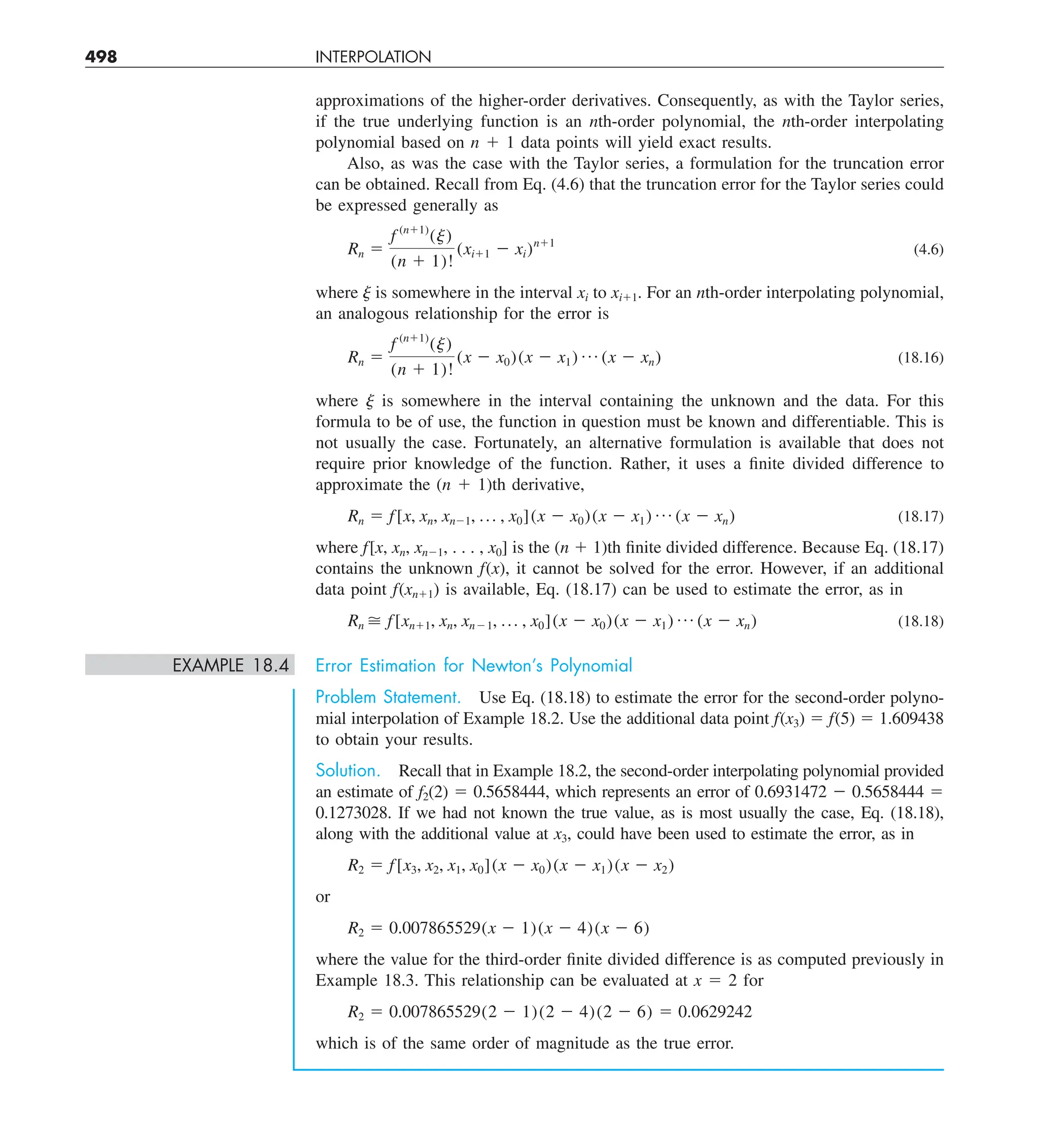 498 INTERPOLATION
approximations of the higher-order derivatives. Consequently, as with the Taylor series,
if the true underlying function is an nth-order polynomial, the nth-order interpolating
polynomial based on n 1 1 data points will yield exact results.
Also, as was the case with the Taylor series, a formulation for the truncation error
can be obtained. Recall from Eq. (4.6) that the truncation error for the Taylor series could
be expressed generally as
Rn 5
f (n11)
(j)
(n 1 1)!
(xi11 2 xi)n11
(4.6)
where ␰ is somewhere in the interval xi to xi11. For an nth-order interpolating polynomial,
an analogous relationship for the error is
Rn 5
f (n11)
(j)
(n 1 1)!
(x 2 x0)(x 2 x1) p (x 2 xn) (18.16)
where ␰ is somewhere in the interval containing the unknown and the data. For this
formula to be of use, the function in question must be known and differentiable. This is
not usually the case. Fortunately, an alternative formulation is available that does not
require prior knowledge of the function. Rather, it uses a finite divided difference to
approximate the (n 1 1)th derivative,
Rn 5 f[x, xn, xn21, p , x0](x 2 x0)(x 2 x1) p (x 2 xn) (18.17)
where f[x, xn, xn21, . . . , x0] is the (n 1 1)th finite divided difference. Because Eq. (18.17)
contains the unknown f(x), it cannot be solved for the error. However, if an additional
data point f(xn11) is available, Eq. (18.17) can be used to estimate the error, as in
Rn  f[xn11, xn, xn21, p , x0](x 2 x0)(x 2 x1) p (x 2 xn) (18.18)
EXAMPLE 18.4 Error Estimation for Newton’s Polynomial
Problem Statement. Use Eq. (18.18) to estimate the error for the second-order polyno-
mial interpolation of Example 18.2. Use the additional data point f(x3) 5 f(5) 5 1.609438
to obtain your results.
Solution. Recall that in Example 18.2, the second-order interpolating polynomial provided
an estimate of f2(2) 5 0.5658444, which represents an error of 0.6931472 2 0.5658444 5
0.1273028. If we had not known the true value, as is most usually the case, Eq. (18.18),
along with the additional value at x3, could have been used to estimate the error, as in
R2 5 f[x3, x2, x1, x0](x 2 x0)(x 2 x1)(x 2 x2)
or
R2 5 0.007865529(x 2 1)(x 2 4)(x 2 6)
where the value for the third-order finite divided difference is as computed previously in
Example 18.3. This relationship can be evaluated at x 5 2 for
R2 5 0.007865529(2 2 1)(2 2 4)(2 2 6) 5 0.0629242
which is of the same order of magnitude as the true error.
 
