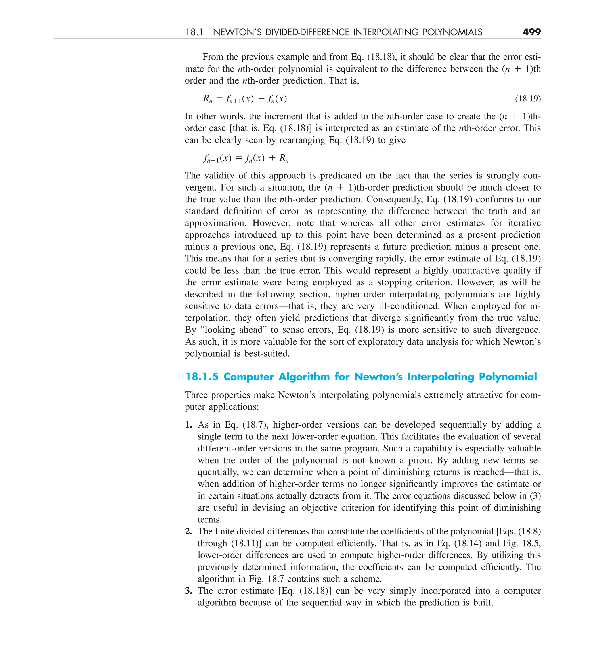 18.1 NEWTON’S DIVIDED-DIFFERENCE INTERPOLATING POLYNOMIALS 499
From the previous example and from Eq. (18.18), it should be clear that the error esti-
mate for the nth-order polynomial is equivalent to the difference between the (n 1 1)th
order and the nth-order prediction. That is,
Rn 5 fn11(x) 2 fn(x) (18.19)
In other words, the increment that is added to the nth-order case to create the (n 1 1)th-
order case [that is, Eq. (18.18)] is interpreted as an estimate of the nth-order error. This
can be clearly seen by rearranging Eq. (18.19) to give
fn11(x) 5 fn(x) 1 Rn
The validity of this approach is predicated on the fact that the series is strongly con-
vergent. For such a situation, the (n 1 1)th-order prediction should be much closer to
the true value than the nth-order prediction. Consequently, Eq. (18.19) conforms to our
standard definition of error as representing the difference between the truth and an
approximation. However, note that whereas all other error estimates for iterative
approaches introduced up to this point have been determined as a present prediction
minus a previous one, Eq. (18.19) represents a future prediction minus a present one.
This means that for a series that is converging rapidly, the error estimate of Eq. (18.19)
could be less than the true error. This would represent a highly unattractive quality if
the error estimate were being employed as a stopping criterion. However, as will be
described in the following section, higher-order interpolating polynomials are highly
sensitive to data errors—that is, they are very ill-conditioned. When employed for in-
terpolation, they often yield predictions that diverge significantly from the true value.
By “looking ahead” to sense errors, Eq. (18.19) is more sensitive to such divergence.
As such, it is more valuable for the sort of exploratory data analysis for which Newton’s
polynomial is best-suited.
18.1.5 Computer Algorithm for Newton’s Interpolating Polynomial
Three properties make Newton’s interpolating polynomials extremely attractive for com-
puter applications:
1. As in Eq. (18.7), higher-order versions can be developed sequentially by adding a
single term to the next lower-order equation. This facilitates the evaluation of several
different-order versions in the same program. Such a capability is especially valuable
when the order of the polynomial is not known a priori. By adding new terms se-
quentially, we can determine when a point of diminishing returns is reached—that is,
when addition of higher-order terms no longer significantly improves the estimate or
in certain situations actually detracts from it. The error equations discussed below in (3)
are useful in devising an objective criterion for identifying this point of diminishing
terms.
2. The finite divided differences that constitute the coefficients of the polynomial [Eqs. (18.8)
through (18.11)] can be computed efficiently. That is, as in Eq. (18.14) and Fig. 18.5,
lower-order differences are used to compute higher-order differences. By utilizing this
previously determined information, the coefficients can be computed efficiently. The
algorithm in Fig. 18.7 contains such a scheme.
3. The error estimate [Eq. (18.18)] can be very simply incorporated into a computer
algorithm because of the sequential way in which the prediction is built.
 