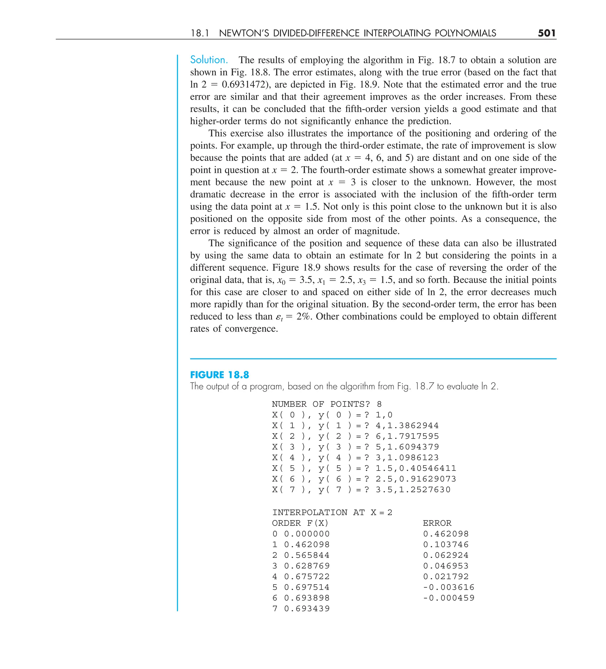 18.1 NEWTON’S DIVIDED-DIFFERENCE INTERPOLATING POLYNOMIALS 501
Solution. The results of employing the algorithm in Fig. 18.7 to obtain a solution are
shown in Fig. 18.8. The error estimates, along with the true error (based on the fact that
ln 2 5 0.6931472), are depicted in Fig. 18.9. Note that the estimated error and the true
error are similar and that their agreement improves as the order increases. From these
results, it can be concluded that the fifth-order version yields a good estimate and that
higher-order terms do not significantly enhance the prediction.
This exercise also illustrates the importance of the positioning and ordering of the
points. For example, up through the third-order estimate, the rate of improvement is slow
because the points that are added (at x 5 4, 6, and 5) are distant and on one side of the
point in question at x 5 2. The fourth-order estimate shows a somewhat greater improve-
ment because the new point at x 5 3 is closer to the unknown. However, the most
dramatic decrease in the error is associated with the inclusion of the fifth-order term
using the data point at x 5 1.5. Not only is this point close to the unknown but it is also
positioned on the opposite side from most of the other points. As a consequence, the
error is reduced by almost an order of magnitude.
The significance of the position and sequence of these data can also be illustrated
by using the same data to obtain an estimate for ln 2 but considering the points in a
different sequence. Figure 18.9 shows results for the case of reversing the order of the
original data, that is, x0 5 3.5, x1 5 2.5, x3 5 1.5, and so forth. Because the initial points
for this case are closer to and spaced on either side of ln 2, the error decreases much
more rapidly than for the original situation. By the second-order term, the error has been
reduced to less than ␧t 5 2%. Other combinations could be employed to obtain different
rates of convergence.
NUMBER OF POINTS? 8
X( 0 ), y( 0 ) = ? 1,0
X( 1 ), y( 1 ) = ? 4,1.3862944
X( 2 ), y( 2 ) = ? 6,1.7917595
X( 3 ), y( 3 ) = ? 5,1.6094379
X( 4 ), y( 4 ) = ? 3,1.0986123
X( 5 ), y( 5 ) = ? 1.5,0.40546411
X( 6 ), y( 6 ) = ? 2.5,0.91629073
X( 7 ), y( 7 ) = ? 3.5,1.2527630
INTERPOLATION AT X = 2
ORDER F(X) ERROR
0 0.000000 0.462098
1 0.462098 0.103746
2 0.565844 0.062924
3 0.628769 0.046953
4 0.675722 0.021792
5 0.697514 -0.003616
6 0.693898 -0.000459
7 0.693439
FIGURE 18.8
The output of a program, based on the algorithm from Fig. 18.7 to evaluate ln 2.
 