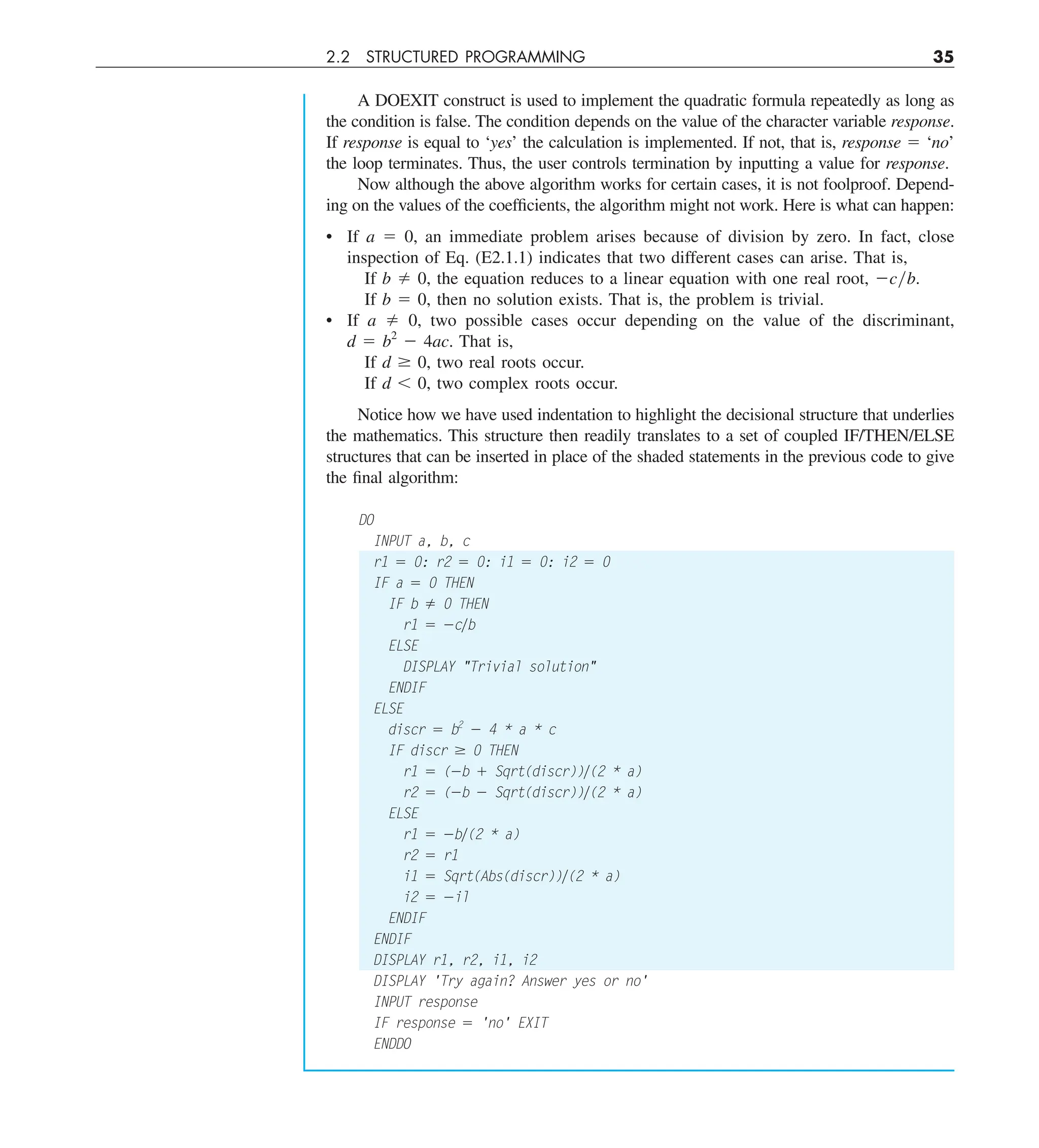 2.2 STRUCTURED PROGRAMMING 35
A DOEXIT construct is used to implement the quadratic formula repeatedly as long as
the condition is false. The condition depends on the value of the character variable response.
If response is equal to ‘yes’ the calculation is implemented. If not, that is, response 5 ‘no’
the loop terminates. Thus, the user controls termination by inputting a value for response.
Now although the above algorithm works for certain cases, it is not foolproof. Depend-
ing on the values of the coefficients, the algorithm might not work. Here is what can happen:
• If a 5 0, an immediate problem arises because of division by zero. In fact, close
inspection of Eq. (E2.1.1) indicates that two different cases can arise. That is,
If b ﬁ 0, the equation reduces to a linear equation with one real root, 2cyb.
If b 5 0, then no solution exists. That is, the problem is trivial.
• If a ﬁ 0, two possible cases occur depending on the value of the discriminant,
d 5 b2
2 4ac. That is,
If d $ 0, two real roots occur.
If d , 0, two complex roots occur.
Notice how we have used indentation to highlight the decisional structure that underlies
the mathematics. This structure then readily translates to a set of coupled IF/THEN/ELSE
structures that can be inserted in place of the shaded statements in the previous code to give
the final algorithm:
DO
INPUT a, b, c
r1 5 0: r2 5 0: i1 5 0: i2 5 0
IF a 5 0 THEN
IF b ﬁ 0 THEN
r1 5 2cyb
ELSE
DISPLAY Trivial solution
ENDIF
ELSE
discr 5 b2
2 4 * a * c
IF discr $ 0 THEN
r1 5 (2b 1 Sqrt(discr))y(2 * a)
r2 5 (2b 2 Sqrt(discr))y(2 * a)
ELSE
r1 5 2by(2 * a)
r2 5 r1
i1 5 Sqrt(Abs(discr))y(2 * a)
i2 5 2il
ENDIF
ENDIF
DISPLAY r1, r2, i1, i2
DISPLAY 'Try again? Answer yes or no'
INPUT response
IF response 5 'no' EXIT
ENDDO
 