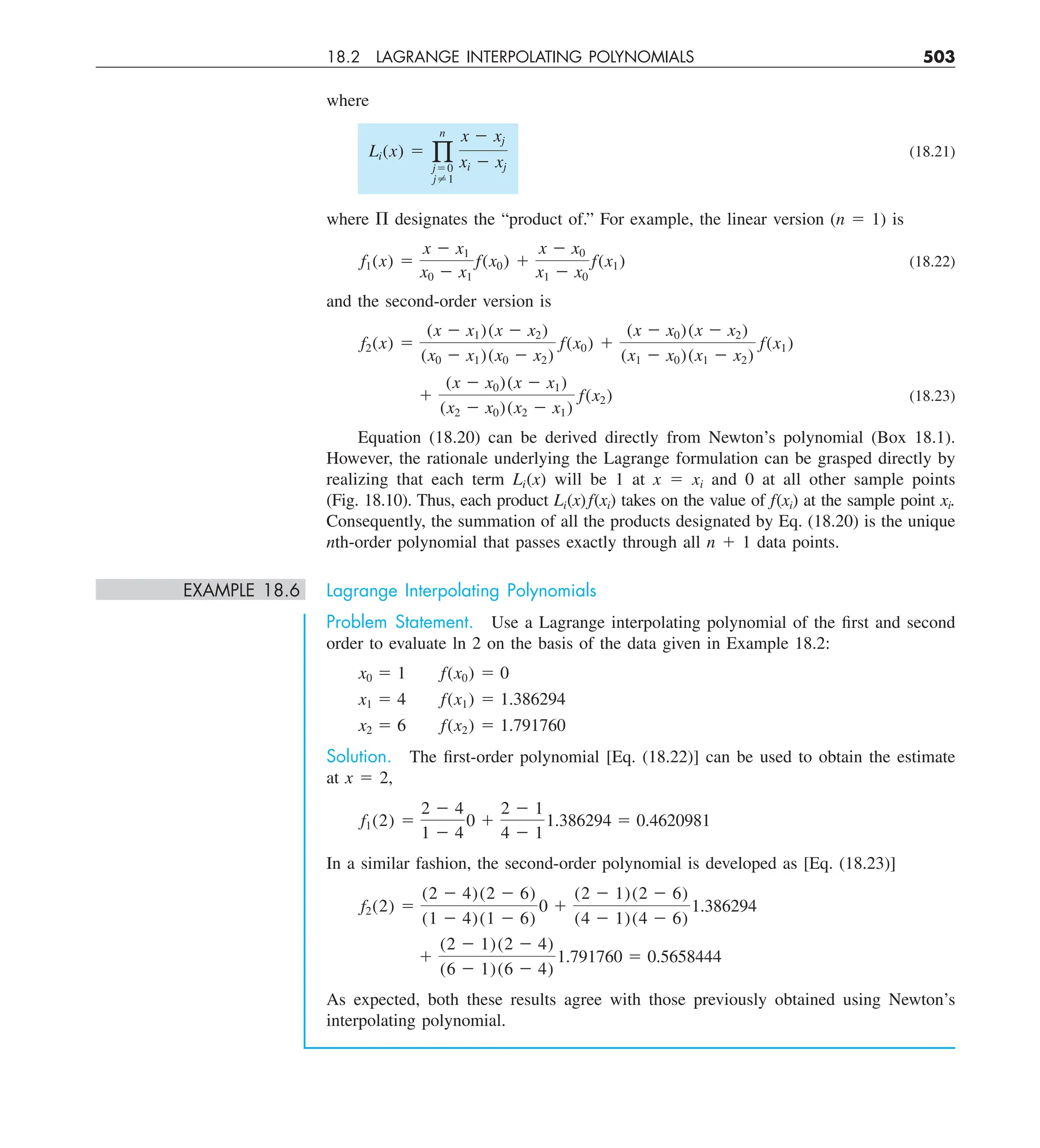 18.2 LAGRANGE INTERPOLATING POLYNOMIALS 503
where
Li(x) 5 q
n
j50
j?1
x 2 xj
xi 2 xj
(18.21)
where P designates the “product of.” For example, the linear version (n 5 1) is
f1(x) 5
x 2 x1
x0 2 x1
f(x0) 1
x 2 x0
x1 2 x0
f(x1) (18.22)
and the second-order version is
f2(x) 5
(x 2 x1)(x 2 x2)
(x0 2 x1)(x0 2 x2)
f(x0) 1
(x 2 x0)(x 2 x2)
(x1 2 x0)(x1 2 x2)
f(x1)
1
(x 2 x0)(x 2 x1)
(x2 2 x0)(x2 2 x1)
f(x2) (18.23)
Equation (18.20) can be derived directly from Newton’s polynomial (Box 18.1).
However, the rationale underlying the Lagrange formulation can be grasped directly by
realizing that each term Li(x) will be 1 at x 5 xi and 0 at all other sample points
(Fig. 18.10). Thus, each product Li(x)f(xi) takes on the value of f(xi) at the sample point xi.
Consequently, the summation of all the products designated by Eq. (18.20) is the unique
nth-order polynomial that passes exactly through all n 1 1 data points.
EXAMPLE 18.6 Lagrange Interpolating Polynomials
Problem Statement. Use a Lagrange interpolating polynomial of the first and second
order to evaluate ln 2 on the basis of the data given in Example 18.2:
x0 5 1 f(x0) 5 0
x1 5 4 f(x1) 5 1.386294
x2 5 6 f(x2) 5 1.791760
Solution. The first-order polynomial [Eq. (18.22)] can be used to obtain the estimate
at x 5 2,
f1(2) 5
2 2 4
1 2 4
0 1
2 2 1
4 2 1
1.386294 5 0.4620981
In a similar fashion, the second-order polynomial is developed as [Eq. (18.23)]
f2(2) 5
(2 2 4)(2 2 6)
(1 2 4)(1 2 6)
0 1
(2 2 1)(2 2 6)
(4 2 1)(4 2 6)
1.386294
1
(2 2 1)(2 2 4)
(6 2 1)(6 2 4)
1.791760 5 0.5658444
As expected, both these results agree with those previously obtained using Newton’s
interpolating polynomial.
 