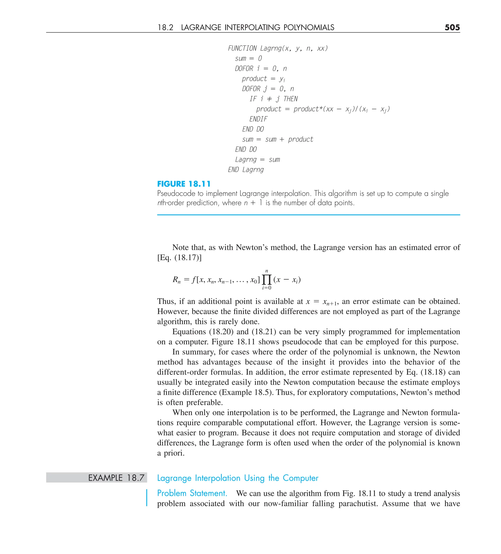18.2 LAGRANGE INTERPOLATING POLYNOMIALS 505
Note that, as with Newton’s method, the Lagrange version has an estimated error of
[Eq. (18.17)]
Rn 5 f[x, xn, xn21, p , x0] q
n
i50
(x 2 xi)
Thus, if an additional point is available at x 5 xn11, an error estimate can be obtained.
However, because the finite divided differences are not employed as part of the Lagrange
algorithm, this is rarely done.
Equations (18.20) and (18.21) can be very simply programmed for implementation
on a computer. Figure 18.11 shows pseudocode that can be employed for this purpose.
In summary, for cases where the order of the polynomial is unknown, the Newton
method has advantages because of the insight it provides into the behavior of the
different-order formulas. In addition, the error estimate represented by Eq. (18.18) can
usually be integrated easily into the Newton computation because the estimate employs
a finite difference (Example 18.5). Thus, for exploratory computations, Newton’s method
is often preferable.
When only one interpolation is to be performed, the Lagrange and Newton formula-
tions require comparable computational effort. However, the Lagrange version is some-
what easier to program. Because it does not require computation and storage of divided
differences, the Lagrange form is often used when the order of the polynomial is known
a priori.
EXAMPLE 18.7 Lagrange Interpolation Using the Computer
Problem Statement. We can use the algorithm from Fig. 18.11 to study a trend analysis
problem associated with our now-familiar falling parachutist. Assume that we have
FUNCTION Lagrng(x, y, n, xx)
sum 5 0
DOFOR i 5 0, n
product 5 yi
DOFOR j 5 0, n
IF i ⫽ j THEN
product 5 product*(xx 2 xj)/(xi 2 xj)
ENDIF
END DO
sum 5 sum 1 product
END DO
Lagrng 5 sum
END Lagrng
FIGURE 18.11
Pseudocode to implement Lagrange interpolation. This algorithm is set up to compute a single
nth-order prediction, where n 1 1 is the number of data points.
 