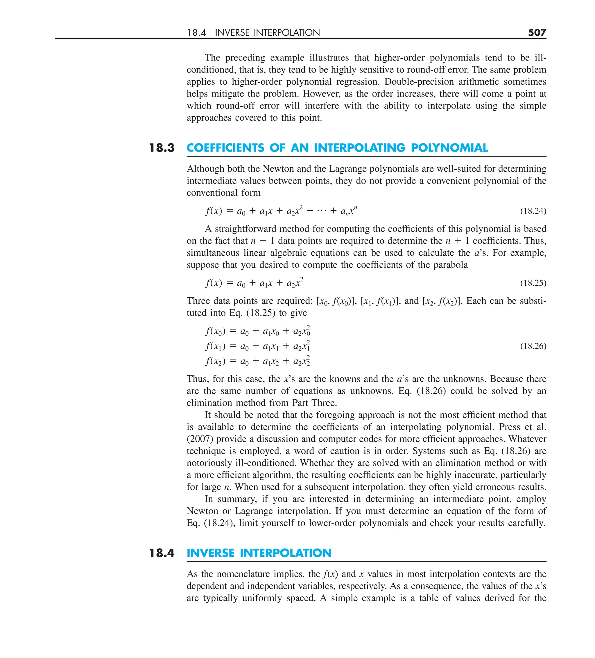 18.4 INVERSE INTERPOLATION 507
The preceding example illustrates that higher-order polynomials tend to be ill-
conditioned, that is, they tend to be highly sensitive to round-off error. The same problem
applies to higher-order polynomial regression. Double-precision arithmetic sometimes
helps mitigate the problem. However, as the order increases, there will come a point at
which round-off error will interfere with the ability to interpolate using the simple
approaches covered to this point.
18.3 COEFFICIENTS OF AN INTERPOLATING POLYNOMIAL
Although both the Newton and the Lagrange polynomials are well-suited for determining
intermediate values between points, they do not provide a convenient polynomial of the
conventional form
f(x) 5 a0 1 a1x 1 a2x2
1 p 1 anxn
(18.24)
A straightforward method for computing the coefficients of this polynomial is based
on the fact that n 1 1 data points are required to determine the n 1 1 coefficients. Thus,
simultaneous linear algebraic equations can be used to calculate the a’s. For example,
suppose that you desired to compute the coefficients of the parabola
f(x) 5 a0 1 a1x 1 a2x2
(18.25)
Three data points are required: [x0, f(x0)], [x1, f(x1)], and [x2, f(x2)]. Each can be substi-
tuted into Eq. (18.25) to give
f(x0) 5 a0 1 a1x0 1 a2x2
0
f(x1) 5 a0 1 a1x1 1 a2x2
1 (18.26)
f(x2) 5 a0 1 a1x2 1 a2x2
2
Thus, for this case, the x’s are the knowns and the a’s are the unknowns. Because there
are the same number of equations as unknowns, Eq. (18.26) could be solved by an
elimination method from Part Three.
It should be noted that the foregoing approach is not the most efficient method that
is available to determine the coefficients of an interpolating polynomial. Press et al.
(2007) provide a discussion and computer codes for more efficient approaches. Whatever
technique is employed, a word of caution is in order. Systems such as Eq. (18.26) are
notoriously ill-conditioned. Whether they are solved with an elimination method or with
a more efficient algorithm, the resulting coefficients can be highly inaccurate, particularly
for large n. When used for a subsequent interpolation, they often yield erroneous results.
In summary, if you are interested in determining an intermediate point, employ
Newton or Lagrange interpolation. If you must determine an equation of the form of
Eq. (18.24), limit yourself to lower-order polynomials and check your results carefully.
18.4 INVERSE INTERPOLATION
As the nomenclature implies, the f(x) and x values in most interpolation contexts are the
dependent and independent variables, respectively. As a consequence, the values of the x’s
are typically uniformly spaced. A simple example is a table of values derived for the
 