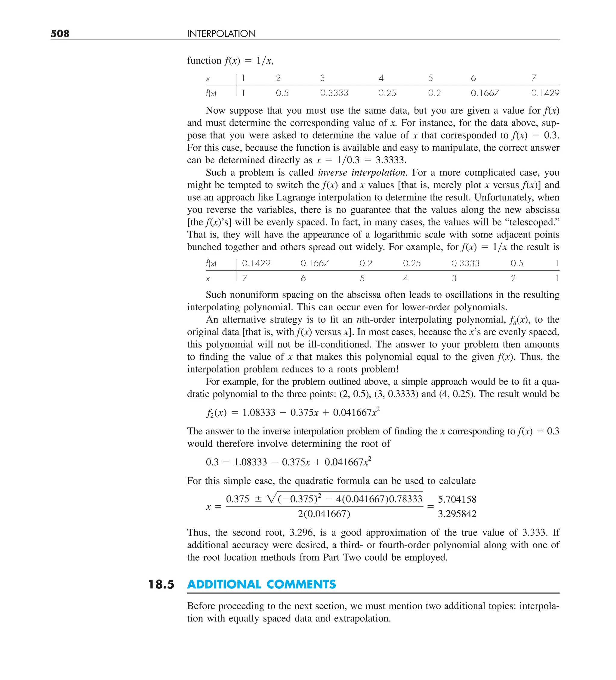 508 INTERPOLATION
function f(x) 5 1yx,
x 1 2 3 4 5 6 7
f(x) 1 0.5 0.3333 0.25 0.2 0.1667 0.1429
Now suppose that you must use the same data, but you are given a value for f(x)
and must determine the corresponding value of x. For instance, for the data above, sup-
pose that you were asked to determine the value of x that corresponded to f(x) 5 0.3.
For this case, because the function is available and easy to manipulate, the correct answer
can be determined directly as x 5 1y0.3 5 3.3333.
Such a problem is called inverse interpolation. For a more complicated case, you
might be tempted to switch the f(x) and x values [that is, merely plot x versus f(x)] and
use an approach like Lagrange interpolation to determine the result. Unfortunately, when
you reverse the variables, there is no guarantee that the values along the new abscissa
[the f(x)’s] will be evenly spaced. In fact, in many cases, the values will be “telescoped.”
That is, they will have the appearance of a logarithmic scale with some adjacent points
bunched together and others spread out widely. For example, for f(x) 5 1yx the result is
f(x) 0.1429 0.1667 0.2 0.25 0.3333 0.5 1
x 7 6 5 4 3 2 1
Such nonuniform spacing on the abscissa often leads to oscillations in the resulting
interpolating polynomial. This can occur even for lower-order polynomials.
An alternative strategy is to fit an nth-order interpolating polynomial, fn(x), to the
original data [that is, with f(x) versus x]. In most cases, because the x’s are evenly spaced,
this polynomial will not be ill-conditioned. The answer to your problem then amounts
to finding the value of x that makes this polynomial equal to the given f(x). Thus, the
interpolation problem reduces to a roots problem!
For example, for the problem outlined above, a simple approach would be to fit a qua-
dratic polynomial to the three points: (2, 0.5), (3, 0.3333) and (4, 0.25). The result would be
f2(x) 5 1.08333 2 0.375x 1 0.041667x2
The answer to the inverse interpolation problem of finding the x corresponding to f(x) 5 0.3
would therefore involve determining the root of
0.3 5 1.08333 2 0.375x 1 0.041667x2
For this simple case, the quadratic formula can be used to calculate
x 5
0.375 6 2(20.375)2
2 4(0.041667)0.78333
2(0.041667)
5
5.704158
3.295842
Thus, the second root, 3.296, is a good approximation of the true value of 3.333. If
additional accuracy were desired, a third- or fourth-order polynomial along with one of
the root location methods from Part Two could be employed.
18.5 ADDITIONAL COMMENTS
Before proceeding to the next section, we must mention two additional topics: interpola-
tion with equally spaced data and extrapolation.
 