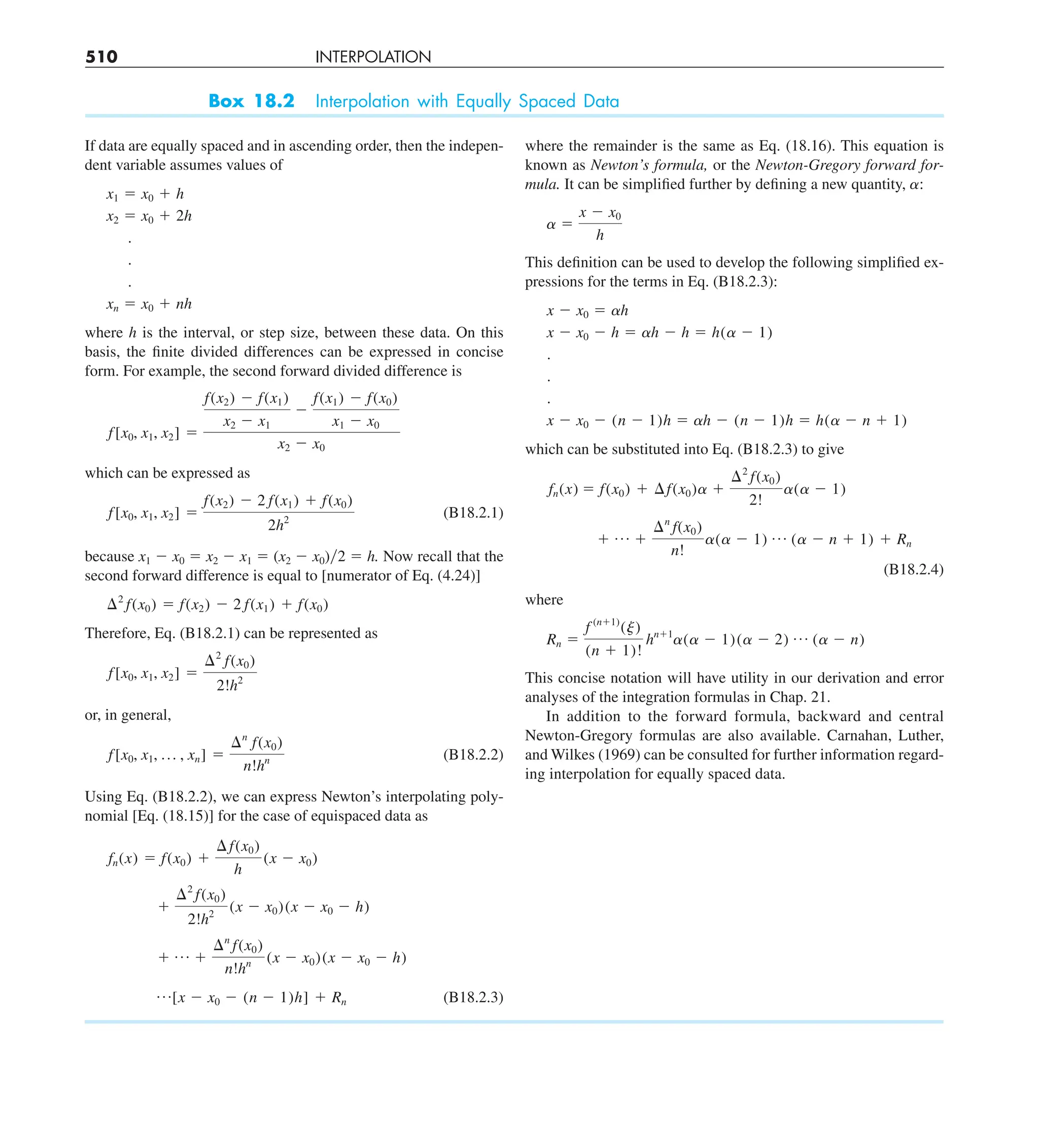 510 INTERPOLATION
Box 18.2 Interpolation with Equally Spaced Data
If data are equally spaced and in ascending order, then the indepen-
dent variable assumes values of
x1 5 x0 1 h
x2 5 x0 1 2h
.
.
.
xn 5 x0 1 nh
where h is the interval, or step size, between these data. On this
basis, the finite divided differences can be expressed in concise
form. For example, the second forward divided difference is
f[x0, x1, x2] 5
f(x2) 2 f(x1)
x2 2 x1
2
f(x1) 2 f(x0)
x1 2 x0
x2 2 x0
which can be expressed as
f[x0, x1, x2] 5
f(x2) 2 2 f(x1) 1 f(x0)
2h2
(B18.2.1)
because x1 2 x0 5 x2 2 x1 5 (x2 2 x0)y2 5 h. Now recall that the
second forward difference is equal to [numerator of Eq. (4.24)]
¢2
f(x0) 5 f(x2) 2 2 f(x1) 1 f(x0)
Therefore, Eq. (B18.2.1) can be represented as
f[x0, x1, x2] 5
¢2
f(x0)
2!h2
or, in general,
f[x0, x1, p , xn] 5
¢n
f(x0)
n!hn (B18.2.2)
Using Eq. (B18.2.2), we can express Newton’s interpolating poly-
nomial [Eq. (18.15)] for the case of equispaced data as
fn(x) 5 f(x0) 1
¢ f(x0)
h
(x 2 x0)
1
¢2
f(x0)
2!h2
(x 2 x0)(x 2 x0 2 h)
1 p 1
¢n
f(x0)
n!hn (x 2 x0)(x 2 x0 2 h)
p[x 2 x0 2 (n 2 1)h] 1 Rn (B18.2.3)
where the remainder is the same as Eq. (18.16). This equation is
known as Newton’s formula, or the Newton-Gregory forward for-
mula. It can be simplified further by defining a new quantity, ␣:
a 5
x 2 x0
h
This definition can be used to develop the following simplified ex-
pressions for the terms in Eq. (B18.2.3):
x 2 x0 5 ah
x 2 x0 2 h 5 ah 2 h 5 h(a 2 1)
.
.
.
x 2 x0 2 (n 2 1)h 5 ah 2 (n 2 1)h 5 h(a 2 n 1 1)
which can be substituted into Eq. (B18.2.3) to give
fn(x) 5 f(x0) 1 ¢f(x0)a 1
¢2
f(x0)
2!
a(a 2 1)
1 p 1
¢n
f(x0)
n!
a(a 2 1) p (a 2 n 1 1) 1 Rn
(B18.2.4)
where
Rn 5
f (n11)
(j)
(n 1 1)!
hn11
a(a 2 1)(a 2 2) p (a 2 n)
This concise notation will have utility in our derivation and error
analyses of the integration formulas in Chap. 21.
In addition to the forward formula, backward and central
Newton-Gregory formulas are also available. Carnahan, Luther,
and Wilkes (1969) can be consulted for further information regard-
ing interpolation for equally spaced data.
 
