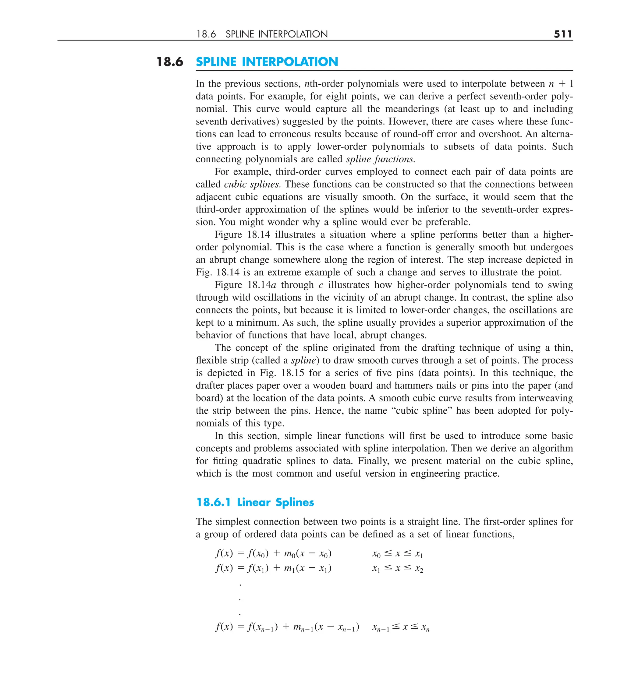 18.6 SPLINE INTERPOLATION 511
18.6 SPLINE INTERPOLATION
In the previous sections, nth-order polynomials were used to interpolate between n 1 l
data points. For example, for eight points, we can derive a perfect seventh-order poly-
nomial. This curve would capture all the meanderings (at least up to and including
seventh derivatives) suggested by the points. However, there are cases where these func-
tions can lead to erroneous results because of round-off error and overshoot. An alterna-
tive approach is to apply lower-order polynomials to subsets of data points. Such
connecting polynomials are called spline functions.
For example, third-order curves employed to connect each pair of data points are
called cubic splines. These functions can be constructed so that the connections between
adjacent cubic equations are visually smooth. On the surface, it would seem that the
third-order approximation of the splines would be inferior to the seventh-order expres-
sion. You might wonder why a spline would ever be preferable.
Figure 18.14 illustrates a situation where a spline performs better than a higher-
order polynomial. This is the case where a function is generally smooth but undergoes
an abrupt change somewhere along the region of interest. The step increase depicted in
Fig. 18.14 is an extreme example of such a change and serves to illustrate the point.
Figure 18.14a through c illustrates how higher-order polynomials tend to swing
through wild oscillations in the vicinity of an abrupt change. In contrast, the spline also
connects the points, but because it is limited to lower-order changes, the oscillations are
kept to a minimum. As such, the spline usually provides a superior approximation of the
behavior of functions that have local, abrupt changes.
The concept of the spline originated from the drafting technique of using a thin,
flexible strip (called a spline) to draw smooth curves through a set of points. The process
is depicted in Fig. 18.15 for a series of five pins (data points). In this technique, the
drafter places paper over a wooden board and hammers nails or pins into the paper (and
board) at the location of the data points. A smooth cubic curve results from interweaving
the strip between the pins. Hence, the name “cubic spline” has been adopted for poly-
nomials of this type.
In this section, simple linear functions will first be used to introduce some basic
concepts and problems associated with spline interpolation. Then we derive an algorithm
for fitting quadratic splines to data. Finally, we present material on the cubic spline,
which is the most common and useful version in engineering practice.
18.6.1 Linear Splines
The simplest connection between two points is a straight line. The first-order splines for
a group of ordered data points can be defined as a set of linear functions,
f(x) 5 f(x0) 1 m0(x 2 x0) x0 # x # x1
f(x) 5 f(x1) 1 m1(x 2 x1) x1 # x # x2
.
.
.
f(x) 5 f(xn21) 1 mn21(x 2 xn21) xn21 # x # xn
 