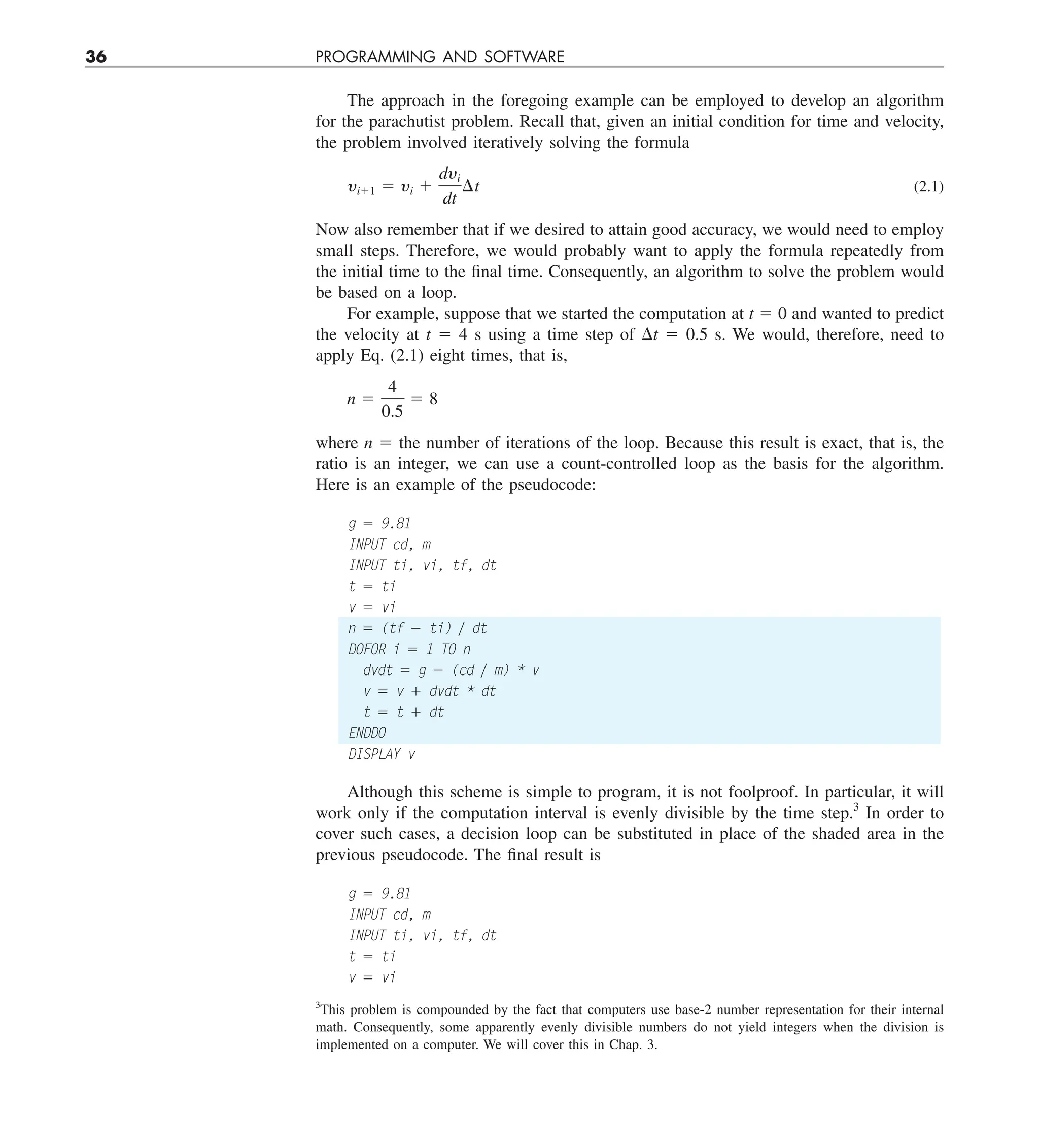 36 PROGRAMMING AND SOFTWARE
The approach in the foregoing example can be employed to develop an algorithm
for the parachutist problem. Recall that, given an initial condition for time and velocity,
the problem involved iteratively solving the formula
yi11 5 yi 1
dyi
dt
¢t (2.1)
Now also remember that if we desired to attain good accuracy, we would need to employ
small steps. Therefore, we would probably want to apply the formula repeatedly from
the initial time to the final time. Consequently, an algorithm to solve the problem would
be based on a loop.
For example, suppose that we started the computation at t 5 0 and wanted to predict
the velocity at t 5 4 s using a time step of Dt 5 0.5 s. We would, therefore, need to
apply Eq. (2.1) eight times, that is,
n 5
4
0.5
5 8
where n 5 the number of iterations of the loop. Because this result is exact, that is, the
ratio is an integer, we can use a count-controlled loop as the basis for the algorithm.
Here is an example of the pseudocode:
g 5 9.81
INPUT cd, m
INPUT ti, vi, tf, dt
t 5 ti
v 5 vi
n 5 (tf 2 ti) y dt
DOFOR i 5 1 TO n
dvdt 5 g 2 (cd y m) * v
v 5 v 1 dvdt * dt
t 5 t 1 dt
ENDDO
DISPLAY v
Although this scheme is simple to program, it is not foolproof. In particular, it will
work only if the computation interval is evenly divisible by the time step.3
In order to
cover such cases, a decision loop can be substituted in place of the shaded area in the
previous pseudocode. The final result is
g 5 9.81
INPUT cd, m
INPUT ti, vi, tf, dt
t 5 ti
v 5 vi
3
This problem is compounded by the fact that computers use base-2 number representation for their internal
math. Consequently, some apparently evenly divisible numbers do not yield integers when the division is
implemented on a computer. We will cover this in Chap. 3.
 
