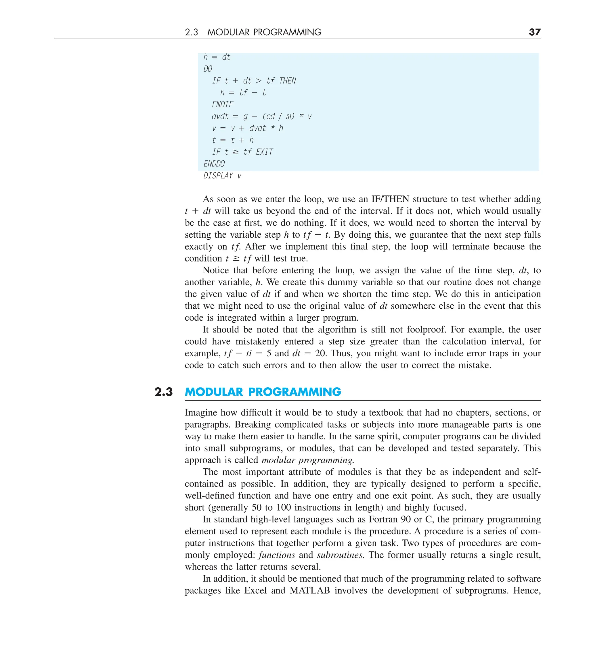 2.3 MODULAR PROGRAMMING 37
h 5 dt
DO
IF t 1 dt . tf THEN
h 5 tf 2 t
ENDIF
dvdt 5 g 2 (cd y m) * v
v 5 v 1 dvdt * h
t 5 t 1 h
IF t $ tf EXIT
ENDDO
DISPLAY v
As soon as we enter the loop, we use an IF/THEN structure to test whether adding
t 1 dt will take us beyond the end of the interval. If it does not, which would usually
be the case at first, we do nothing. If it does, we would need to shorten the interval by
setting the variable step h to t f 2 t. By doing this, we guarantee that the next step falls
exactly on t f. After we implement this final step, the loop will terminate because the
condition t $ t f will test true.
Notice that before entering the loop, we assign the value of the time step, dt, to
another variable, h. We create this dummy variable so that our routine does not change
the given value of dt if and when we shorten the time step. We do this in anticipation
that we might need to use the original value of dt somewhere else in the event that this
code is integrated within a larger program.
It should be noted that the algorithm is still not foolproof. For example, the user
could have mistakenly entered a step size greater than the calculation interval, for
example, t f 2 ti 5 5 and dt 5 20. Thus, you might want to include error traps in your
code to catch such errors and to then allow the user to correct the mistake.
2.3 MODULAR PROGRAMMING
Imagine how difficult it would be to study a textbook that had no chapters, sections, or
paragraphs. Breaking complicated tasks or subjects into more manageable parts is one
way to make them easier to handle. In the same spirit, computer programs can be divided
into small subprograms, or modules, that can be developed and tested separately. This
approach is called modular programming.
The most important attribute of modules is that they be as independent and self-
contained as possible. In addition, they are typically designed to perform a specific,
well-defined function and have one entry and one exit point. As such, they are usually
short (generally 50 to 100 instructions in length) and highly focused.
In standard high-level languages such as Fortran 90 or C, the primary programming
element used to represent each module is the procedure. A procedure is a series of com-
puter instructions that together perform a given task. Two types of procedures are com-
monly employed: functions and subroutines. The former usually returns a single result,
whereas the latter returns several.
In addition, it should be mentioned that much of the programming related to software
packages like Excel and MATLAB involves the development of subprograms. Hence,
 