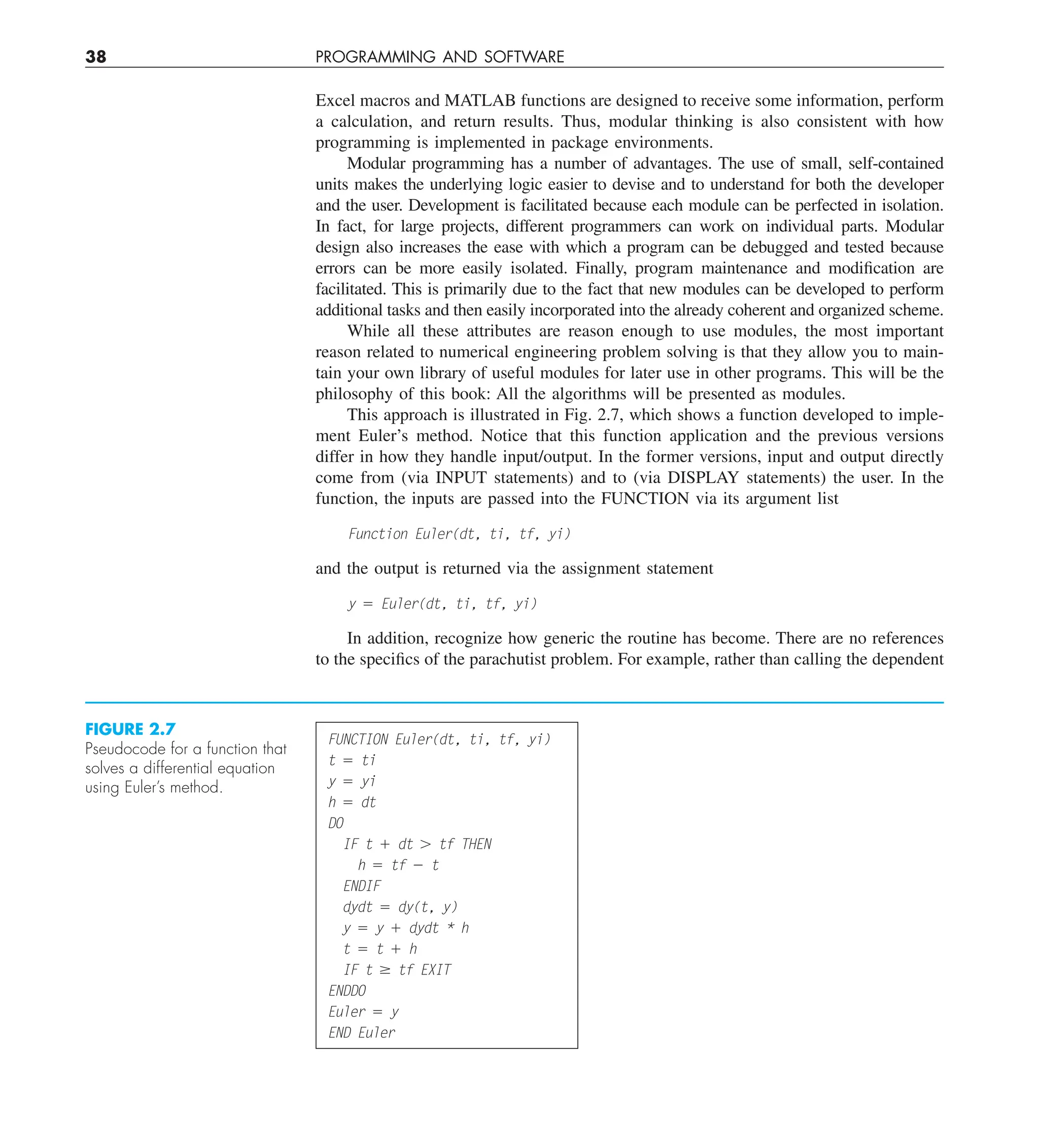 38 PROGRAMMING AND SOFTWARE
Excel macros and MATLAB functions are designed to receive some information, perform
a calculation, and return results. Thus, modular thinking is also consistent with how
programming is implemented in package environments.
Modular programming has a number of advantages. The use of small, self-contained
units makes the underlying logic easier to devise and to understand for both the developer
and the user. Development is facilitated because each module can be perfected in isolation.
In fact, for large projects, different programmers can work on individual parts. Modular
design also increases the ease with which a program can be debugged and tested because
errors can be more easily isolated. Finally, program maintenance and modification are
facilitated. This is primarily due to the fact that new modules can be developed to perform
additional tasks and then easily incorporated into the already coherent and organized scheme.
While all these attributes are reason enough to use modules, the most important
reason related to numerical engineering problem solving is that they allow you to main-
tain your own library of useful modules for later use in other programs. This will be the
philosophy of this book: All the algorithms will be presented as modules.
This approach is illustrated in Fig. 2.7, which shows a function developed to imple-
ment Euler’s method. Notice that this function application and the previous versions
differ in how they handle input/output. In the former versions, input and output directly
come from (via INPUT statements) and to (via DISPLAY statements) the user. In the
function, the inputs are passed into the FUNCTION via its argument list
Function Euler(dt, ti, tf, yi)
and the output is returned via the assignment statement
y 5 Euler(dt, ti, tf, yi)
In addition, recognize how generic the routine has become. There are no references
to the specifics of the parachutist problem. For example, rather than calling the dependent
FUNCTION Euler(dt, ti, tf, yi)
t 5 ti
y 5 yi
h 5 dt
DO
IF t 1 dt . tf THEN
h 5 tf 2 t
ENDIF
dydt 5 dy(t, y)
y 5 y 1 dydt * h
t 5 t 1 h
IF t $ tf EXIT
ENDDO
Euler 5 y
END Euler
FIGURE 2.7
Pseudocode for a function that
solves a differential equation
using Euler’s method.
 