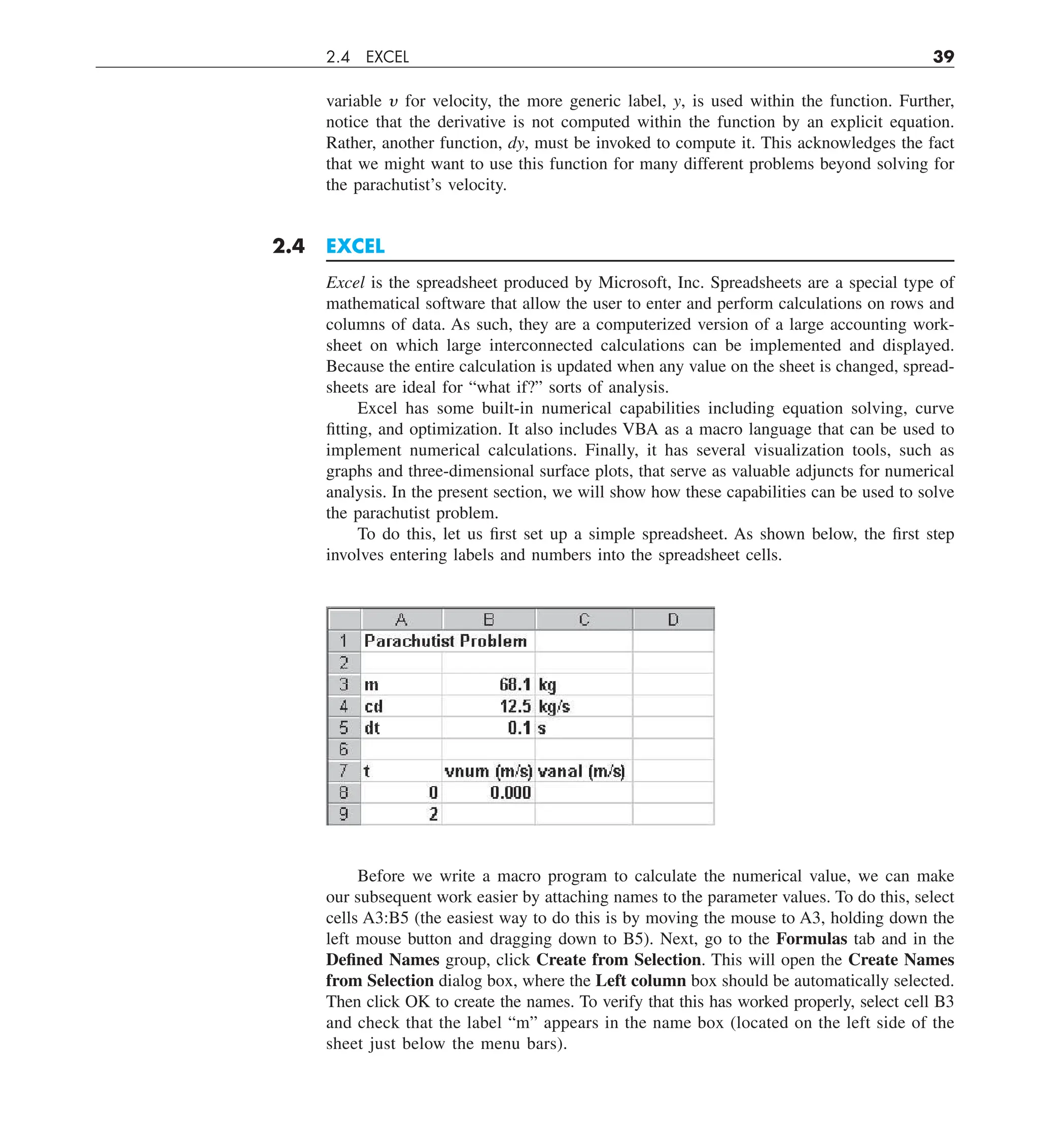 2.4 EXCEL 39
variable y for velocity, the more generic label, y, is used within the function. Further,
notice that the derivative is not computed within the function by an explicit equation.
Rather, another function, dy, must be invoked to compute it. This acknowledges the fact
that we might want to use this function for many different problems beyond solving for
the parachutist’s velocity.
2.4 EXCEL
Excel is the spreadsheet produced by Microsoft, Inc. Spreadsheets are a special type of
mathematical software that allow the user to enter and perform calculations on rows and
columns of data. As such, they are a computerized version of a large accounting work-
sheet on which large interconnected calculations can be implemented and displayed.
Because the entire calculation is updated when any value on the sheet is changed, spread-
sheets are ideal for “what if?” sorts of analysis.
Excel has some built-in numerical capabilities including equation solving, curve
fitting, and optimization. It also includes VBA as a macro language that can be used to
implement numerical calculations. Finally, it has several visualization tools, such as
graphs and three-dimensional surface plots, that serve as valuable adjuncts for numerical
analysis. In the present section, we will show how these capabilities can be used to solve
the parachutist problem.
To do this, let us first set up a simple spreadsheet. As shown below, the first step
involves entering labels and numbers into the spreadsheet cells.
Before we write a macro program to calculate the numerical value, we can make
our subsequent work easier by attaching names to the parameter values. To do this, select
cells A3:B5 (the easiest way to do this is by moving the mouse to A3, holding down the
left mouse button and dragging down to B5). Next, go to the Formulas tab and in the
Defined Names group, click Create from Selection. This will open the Create Names
from Selection dialog box, where the Left column box should be automatically selected.
Then click OK to create the names. To verify that this has worked properly, select cell B3
and check that the label “m” appears in the name box (located on the left side of the
sheet just below the menu bars).
 