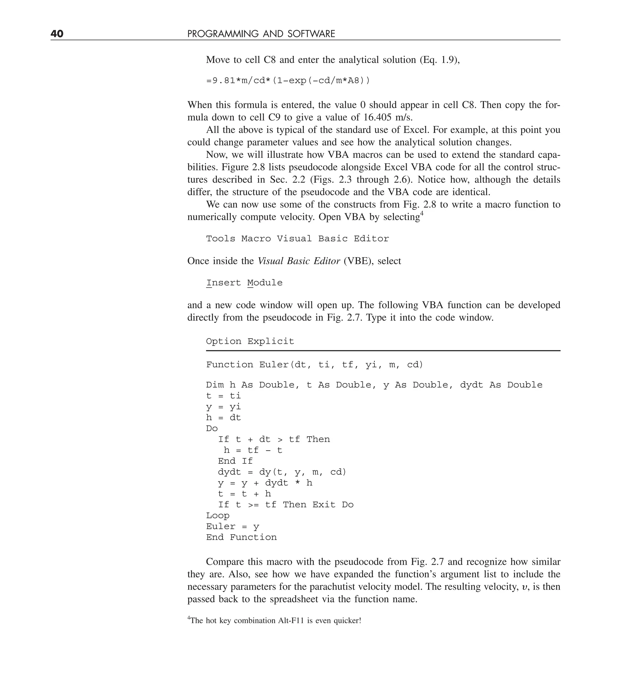 40 PROGRAMMING AND SOFTWARE
Move to cell C8 and enter the analytical solution (Eq. 1.9),
=9.81*m/cd*(1−exp(−cd/m*A8))
When this formula is entered, the value 0 should appear in cell C8. Then copy the for-
mula down to cell C9 to give a value of 16.405 m/s.
All the above is typical of the standard use of Excel. For example, at this point you
could change parameter values and see how the analytical solution changes.
Now, we will illustrate how VBA macros can be used to extend the standard capa-
bilities. Figure 2.8 lists pseudocode alongside Excel VBA code for all the control struc-
tures described in Sec. 2.2 (Figs. 2.3 through 2.6). Notice how, although the details
differ, the structure of the pseudocode and the VBA code are identical.
We can now use some of the constructs from Fig. 2.8 to write a macro function to
numerically compute velocity. Open VBA by selecting4
Tools Macro Visual Basic Editor
Once inside the Visual Basic Editor (VBE), select
Insert Module
and a new code window will open up. The following VBA function can be developed
directly from the pseudocode in Fig. 2.7. Type it into the code window.
Option Explicit
Function Euler(dt, ti, tf, yi, m, cd)
Dim h As Double, t As Double, y As Double, dydt As Double
t = ti
y = yi
h = dt
Do
If t + dt  tf Then
h = tf − t
End If
dydt = dy(t, y, m, cd)
y = y + dydt * h
t = t + h
If t = tf Then Exit Do
Loop
Euler = y
End Function
Compare this macro with the pseudocode from Fig. 2.7 and recognize how similar
they are. Also, see how we have expanded the function’s argument list to include the
necessary parameters for the parachutist velocity model. The resulting velocity, y, is then
passed back to the spreadsheet via the function name.
4
The hot key combination Alt-F11 is even quicker!
 