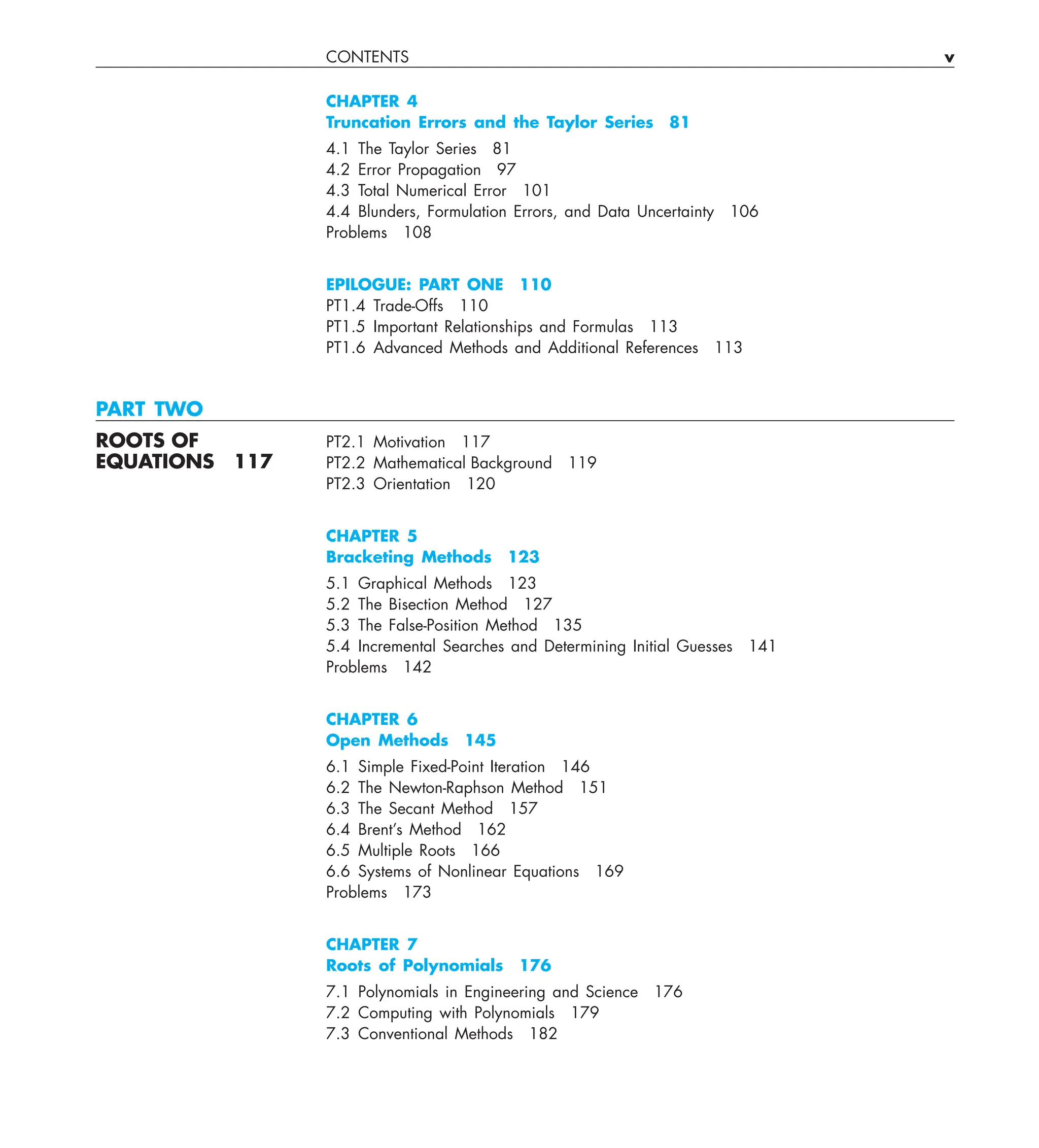CONTENTS v
CHAPTER 4
Truncation Errors and the Taylor Series 81
4.1 The Taylor Series 81
4.2 Error Propagation 97
4.3 Total Numerical Error 101
4.4 Blunders, Formulation Errors, and Data Uncertainty 106
Problems 108
EPILOGUE: PART ONE 110
PT1.4 Trade-Offs 110
PT1.5 Important Relationships and Formulas 113
PT1.6 Advanced Methods and Additional References 113
PART TWO
ROOTS OF PT2.1 Motivation 117
EQUATIONS 117 PT2.2 Mathematical Background 119
PT2.3 Orientation 120
CHAPTER 5
Bracketing Methods 123
5.1 Graphical Methods 123
5.2 The Bisection Method 127
5.3 The False-Position Method 135
5.4 Incremental Searches and Determining Initial Guesses 141
Problems 142
CHAPTER 6
Open Methods 145
6.1 Simple Fixed-Point Iteration 146
6.2 The Newton-Raphson Method 151
6.3 The Secant Method 157
6.4 Brent’s Method 162
6.5 Multiple Roots 166
6.6 Systems of Nonlinear Equations 169
Problems 173
CHAPTER 7
Roots of Polynomials 176
7.1 Polynomials in Engineering and Science 176
7.2 Computing with Polynomials 179
7.3 Conventional Methods 182
 