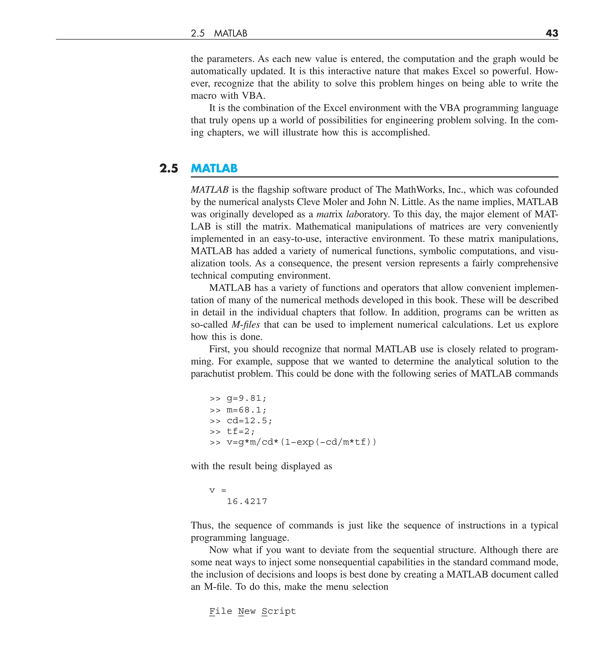 2.5 MATLAB 43
the parameters. As each new value is entered, the computation and the graph would be
automatically updated. It is this interactive nature that makes Excel so powerful. How-
ever, recognize that the ability to solve this problem hinges on being able to write the
macro with VBA.
It is the combination of the Excel environment with the VBA programming language
that truly opens up a world of possibilities for engineering problem solving. In the com-
ing chapters, we will illustrate how this is accomplished.
2.5 MATLAB
MATLAB is the flagship software product of The MathWorks, Inc., which was cofounded
by the numerical analysts Cleve Moler and John N. Little. As the name implies, MATLAB
was originally developed as a matrix laboratory. To this day, the major element of MAT-
LAB is still the matrix. Mathematical manipulations of matrices are very conveniently
implemented in an easy-to-use, interactive environment. To these matrix manipulations,
MATLAB has added a variety of numerical functions, symbolic computations, and visu-
alization tools. As a consequence, the present version represents a fairly comprehensive
technical computing environment.
MATLAB has a variety of functions and operators that allow convenient implemen-
tation of many of the numerical methods developed in this book. These will be described
in detail in the individual chapters that follow. In addition, programs can be written as
so-called M-files that can be used to implement numerical calculations. Let us explore
how this is done.
First, you should recognize that normal MATLAB use is closely related to program-
ming. For example, suppose that we wanted to determine the analytical solution to the
parachutist problem. This could be done with the following series of MATLAB commands
 g=9.81;
 m=68.1;
 cd=12.5;
 tf=2;
 v=g*m/cd*(1−exp(−cd/m*tf))
with the result being displayed as
v =
16.4217
Thus, the sequence of commands is just like the sequence of instructions in a typical
programming language.
Now what if you want to deviate from the sequential structure. Although there are
some neat ways to inject some nonsequential capabilities in the standard command mode,
the inclusion of decisions and loops is best done by creating a MATLAB document called
an M-file. To do this, make the menu selection
File New Script
 