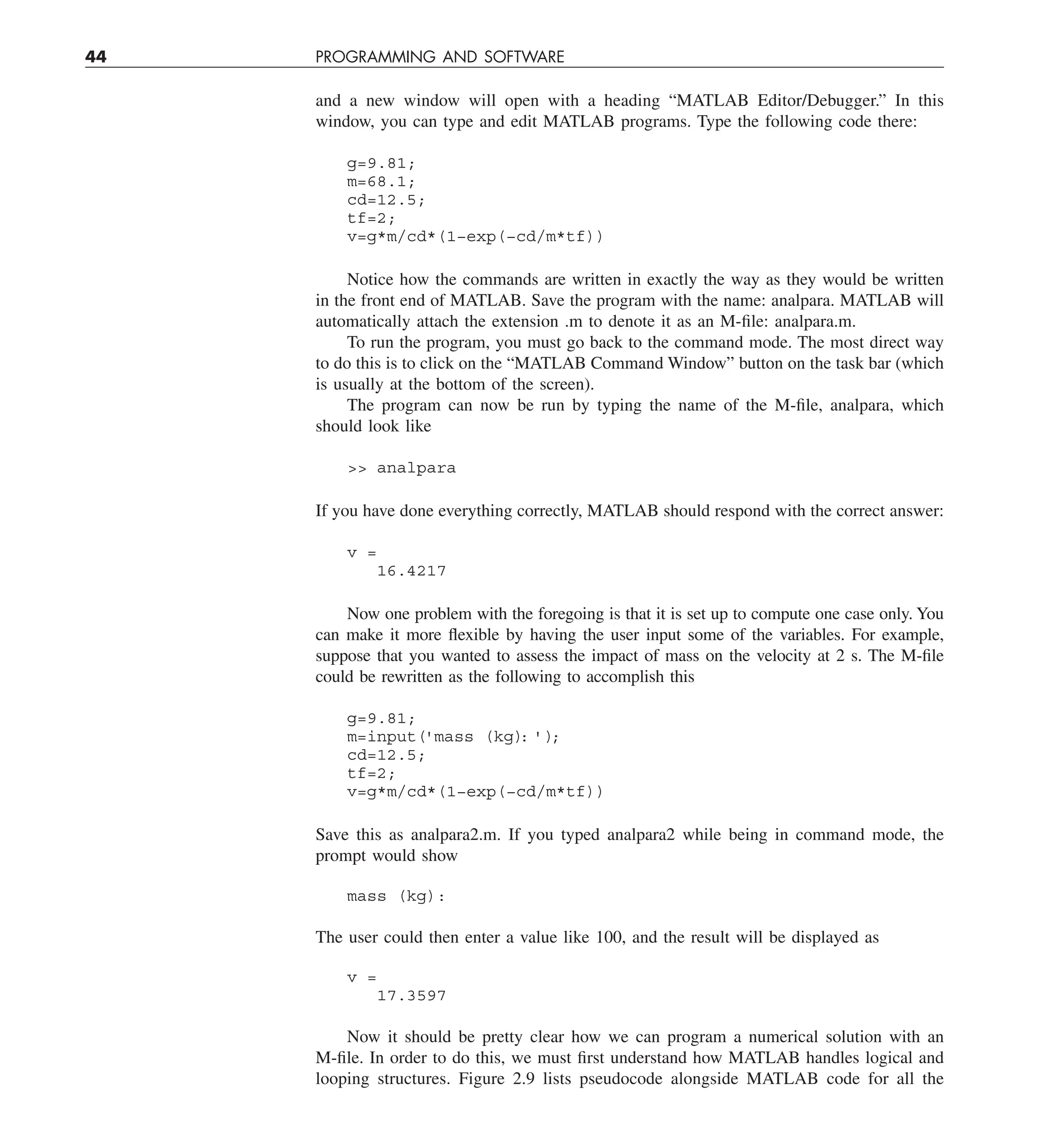 44 PROGRAMMING AND SOFTWARE
and a new window will open with a heading “MATLAB Editor/Debugger.” In this
window, you can type and edit MATLAB programs. Type the following code there:
g=9.81;
m=68.1;
cd=12.5;
tf=2;
v=g*m/cd*(1−exp(−cd/m*tf))
Notice how the commands are written in exactly the way as they would be written
in the front end of MATLAB. Save the program with the name: analpara. MATLAB will
automatically attach the extension .m to denote it as an M-file: analpara.m.
To run the program, you must go back to the command mode. The most direct way
to do this is to click on the “MATLAB Command Window” button on the task bar (which
is usually at the bottom of the screen).
The program can now be run by typing the name of the M-file, analpara, which
should look like
 analpara
If you have done everything correctly, MATLAB should respond with the correct answer:
v =
16.4217
Now one problem with the foregoing is that it is set up to compute one case only. You
can make it more flexible by having the user input some of the variables. For example,
suppose that you wanted to assess the impact of mass on the velocity at 2 s. The M-file
could be rewritten as the following to accomplish this
g=9.81;
m=input('mass (kg)
: ')
;
cd=12.5;
tf=2;
v=g*m/cd*(1−exp(−cd/m*tf))
Save this as analpara2.m. If you typed analpara2 while being in command mode, the
prompt would show
mass (kg):
The user could then enter a value like 100, and the result will be displayed as
v =
17.3597
Now it should be pretty clear how we can program a numerical solution with an
M-file. In order to do this, we must first understand how MATLAB handles logical and
looping structures. Figure 2.9 lists pseudocode alongside MATLAB code for all the
 
