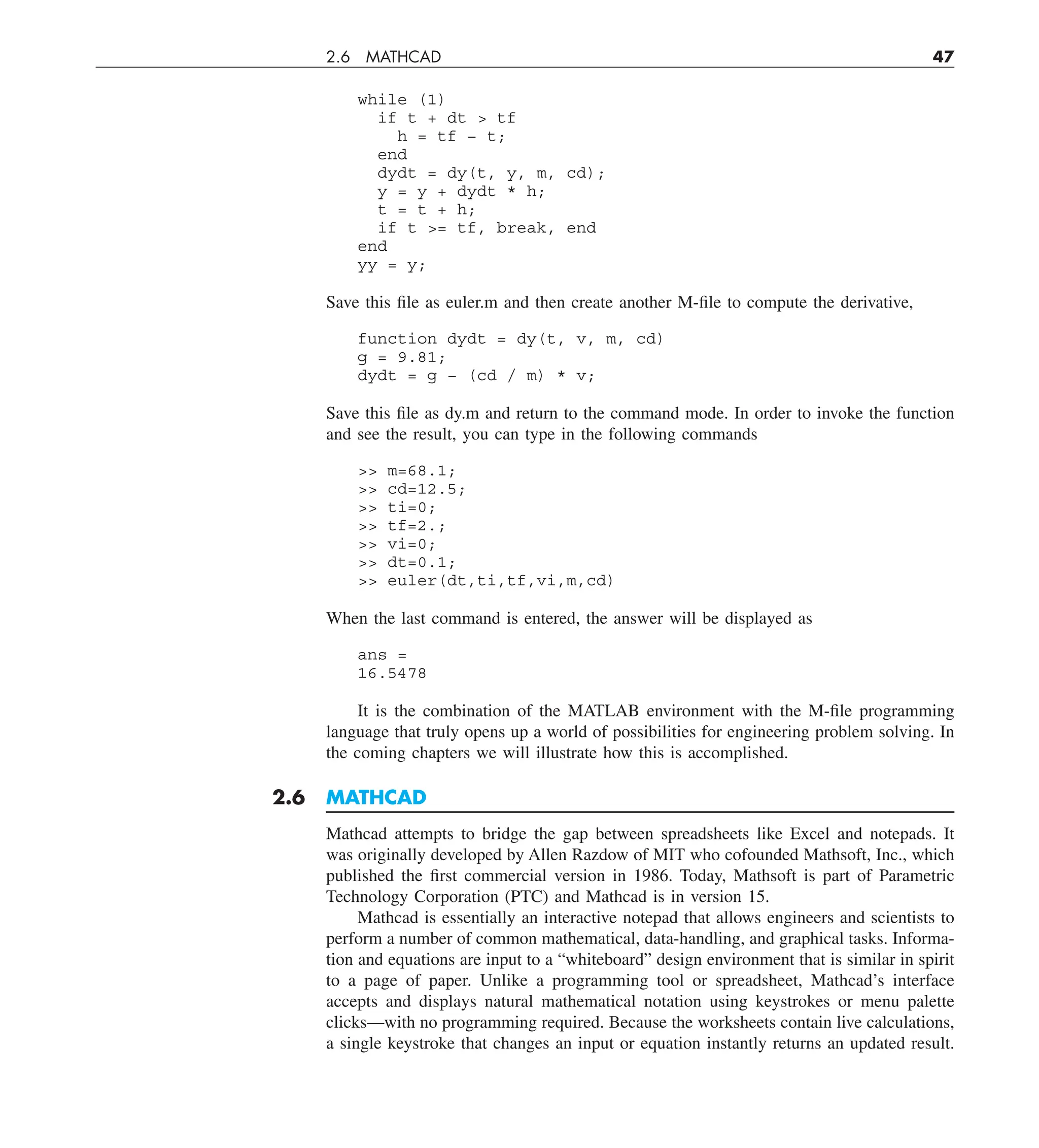 2.6 MATHCAD 47
while (1)
if t + dt  tf
h = tf − t;
end
dydt = dy(t, y, m, cd);
y = y + dydt * h;
t = t + h;
if t = tf, break, end
end
yy = y;
Save this file as euler.m and then create another M-file to compute the derivative,
function dydt = dy(t, v, m, cd)
g = 9.81;
dydt = g − (cd / m) * v;
Save this file as dy.m and return to the command mode. In order to invoke the function
and see the result, you can type in the following commands
 m=68.1;
 cd=12.5;
 ti=0;
 tf=2.;
 vi=0;
 dt=0.1;
 euler(dt,ti,tf,vi,m,cd)
When the last command is entered, the answer will be displayed as
ans =
16.5478
It is the combination of the MATLAB environment with the M-file programming
language that truly opens up a world of possibilities for engineering problem solving. In
the coming chapters we will illustrate how this is accomplished.
2.6 MATHCAD
Mathcad attempts to bridge the gap between spreadsheets like Excel and notepads. It
was originally developed by Allen Razdow of MIT who cofounded Mathsoft, Inc., which
published the first commercial version in 1986. Today, Mathsoft is part of Parametric
Technology Corporation (PTC) and Mathcad is in version 15.
Mathcad is essentially an interactive notepad that allows engineers and scientists to
perform a number of common mathematical, data-handling, and graphical tasks. Informa-
tion and equations are input to a “whiteboard” design environment that is similar in spirit
to a page of paper. Unlike a programming tool or spreadsheet, Mathcad’s interface
accepts and displays natural mathematical notation using keystrokes or menu palette
clicks—with no programming required. Because the worksheets contain live calculations,
a single keystroke that changes an input or equation instantly returns an updated result.
 