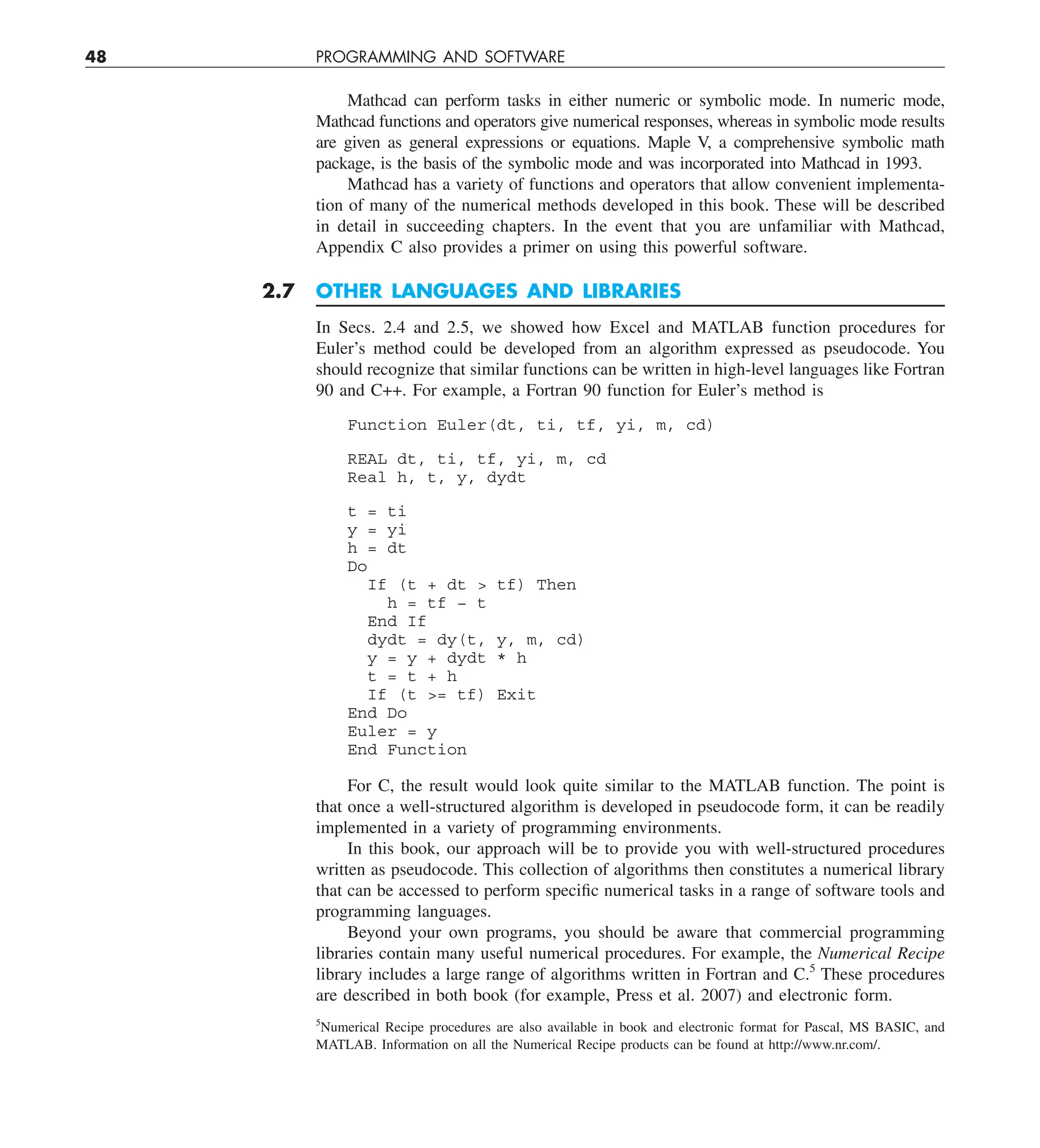 48 PROGRAMMING AND SOFTWARE
Mathcad can perform tasks in either numeric or symbolic mode. In numeric mode,
Mathcad functions and operators give numerical responses, whereas in symbolic mode results
are given as general expressions or equations. Maple V, a comprehensive symbolic math
package, is the basis of the symbolic mode and was incorporated into Mathcad in 1993.
Mathcad has a variety of functions and operators that allow convenient implementa-
tion of many of the numerical methods developed in this book. These will be described
in detail in succeeding chapters. In the event that you are unfamiliar with Mathcad,
Appendix C also provides a primer on using this powerful software.
2.7 OTHER LANGUAGES AND LIBRARIES
In Secs. 2.4 and 2.5, we showed how Excel and MATLAB function procedures for
Euler’s method could be developed from an algorithm expressed as pseudocode. You
should recognize that similar functions can be written in high-level languages like Fortran
90 and C++. For example, a Fortran 90 function for Euler’s method is
Function Euler(dt, ti, tf, yi, m, cd)
REAL dt, ti, tf, yi, m, cd
Real h, t, y, dydt
t = ti
y = yi
h = dt
Do
If (t + dt  tf) Then
h = tf − t
End If
dydt = dy(t, y, m, cd)
y = y + dydt * h
t = t + h
If (t = tf) Exit
End Do
Euler = y
End Function
For C, the result would look quite similar to the MATLAB function. The point is
that once a well-structured algorithm is developed in pseudocode form, it can be readily
implemented in a variety of programming environments.
In this book, our approach will be to provide you with well-structured procedures
written as pseudocode. This collection of algorithms then constitutes a numerical library
that can be accessed to perform specific numerical tasks in a range of software tools and
programming languages.
Beyond your own programs, you should be aware that commercial programming
libraries contain many useful numerical procedures. For example, the Numerical Recipe
library includes a large range of algorithms written in Fortran and C.5
These procedures
are described in both book (for example, Press et al. 2007) and electronic form.
5
Numerical Recipe procedures are also available in book and electronic format for Pascal, MS BASIC, and
MATLAB. Information on all the Numerical Recipe products can be found at http://www.nr.com/.
 