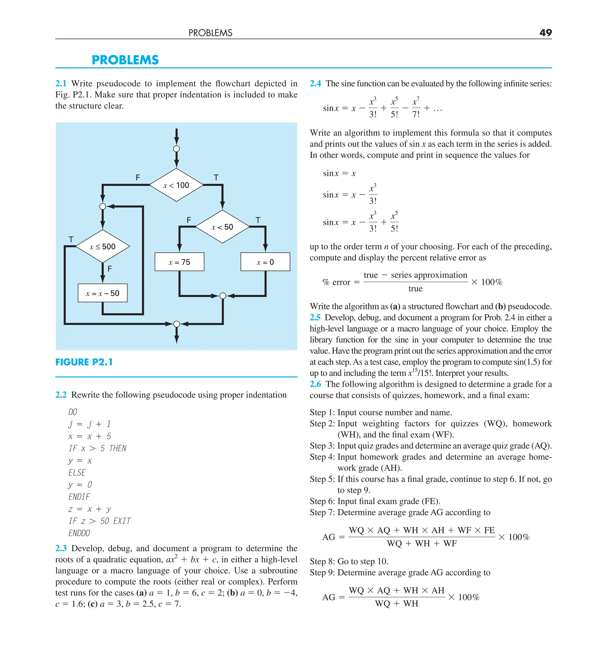 PROBLEMS 49
2.4 The sine function can be evaluated by the following infinite series:
sinx 5 x 2
x3
3!
1
x5
5!
2
x7
7!
1 p
Write an algorithm to implement this formula so that it computes
and prints out the values of sin x as each term in the series is added.
In other words, compute and print in sequence the values for
sinx 5 x
sinx 5 x 2
x3
3!
sinx 5 x 2
x3
3!
1
x5
5!
up to the order term n of your choosing. For each of the preceding,
compute and display the percent relative error as
% error 5
true 2 series approximation
true
3 100%
Write the algorithm as (a) a structured flowchart and (b) pseudocode.
2.5 Develop, debug, and document a program for Prob. 2.4 in either a
high-level language or a macro language of your choice. Employ the
library function for the sine in your computer to determine the true
value. Have the program print out the series approximation and the error
at each step.As a test case, employ the program to compute sin(1.5) for
up to and including the term x15
/15!. Interpret your results.
2.6 The following algorithm is designed to determine a grade for a
course that consists of quizzes, homework, and a final exam:
Step 1: Input course number and name.
Step 2: Input weighting factors for quizzes (WQ), homework
(WH), and the final exam (WF).
Step 3: Input quiz grades and determine an average quiz grade (AQ).
Step 4: Input homework grades and determine an average home-
work grade (AH).
Step 5: If this course has a final grade, continue to step 6. If not, go
to step 9.
Step 6: Input final exam grade (FE).
Step 7: Determine average grade AG according to
AG 5
WQ 3 AQ 1 WH 3 AH 1 WF 3 FE
WQ 1 WH 1 WF
3 100%
Step 8: Go to step 10.
Step 9: Determine average grade AG according to
AG 5
WQ 3 AQ 1 WH 3 AH
WQ 1 WH
3 100%
2.1 Write pseudocode to implement the flowchart depicted in
Fig. P2.1. Make sure that proper indentation is included to make
the structure clear.
F
F
F
T
T
T
x = 75 x = 0
x = x – 50
x ≤ 500
x  50
x  100
FIGURE P2.1
2.2 Rewrite the following pseudocode using proper indentation
DO
j 5 j 1 1
x 5 x 1 5
IF x . 5 THEN
y 5 x
ELSE
y 5 0
ENDIF
z 5 x 1 y
IF z . 50 EXIT
ENDDO
2.3 Develop, debug, and document a program to determine the
roots of a quadratic equation, ax2
1 bx 1 c, in either a high-level
language or a macro language of your choice. Use a subroutine
procedure to compute the roots (either real or complex). Perform
test runs for the cases (a) a 5 1, b 5 6, c 5 2; (b) a 5 0, b 5 24,
c 5 1.6; (c) a 5 3, b 5 2.5, c 5 7.
PROBLEMS
 