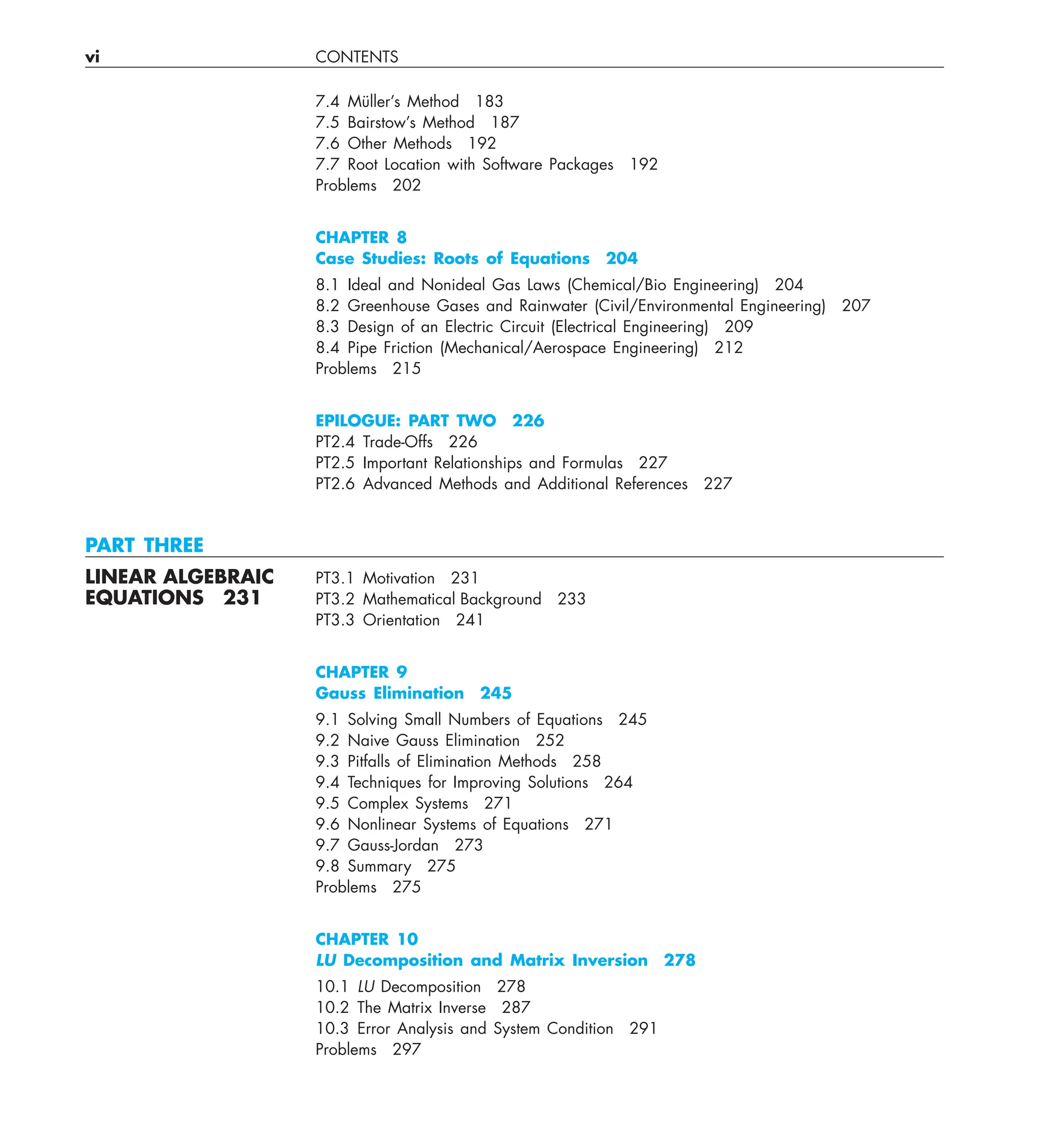 vi CONTENTS
7.4 Müller’s Method 183
7.5 Bairstow’s Method 187
7.6 Other Methods 192
7.7 Root Location with Software Packages 192
Problems 202
CHAPTER 8
Case Studies: Roots of Equations 204
8.1 Ideal and Nonideal Gas Laws (Chemical/Bio Engineering) 204
8.2 Greenhouse Gases and Rainwater (Civil/Environmental Engineering) 207
8.3 Design of an Electric Circuit (Electrical Engineering) 209
8.4 Pipe Friction (Mechanical/Aerospace Engineering) 212
Problems 215
EPILOGUE: PART TWO 226
PT2.4 Trade-Offs 226
PT2.5 Important Relationships and Formulas 227
PT2.6 Advanced Methods and Additional References 227
PART THREE
LINEAR ALGEBRAIC PT3.1 Motivation 231
EQUATIONS 231 PT3.2 Mathematical Background 233
PT3.3 Orientation 241
CHAPTER 9
Gauss Elimination 245
9.1 Solving Small Numbers of Equations 245
9.2 Naive Gauss Elimination 252
9.3 Pitfalls of Elimination Methods 258
9.4 Techniques for Improving Solutions 264
9.5 Complex Systems 271
9.6 Nonlinear Systems of Equations 271
9.7 Gauss-Jordan 273
9.8 Summary 275
Problems 275
CHAPTER 10
LU Decomposition and Matrix Inversion 278
10.1 LU Decomposition 278
10.2 The Matrix Inverse 287
10.3 Error Analysis and System Condition 291
Problems 297
 