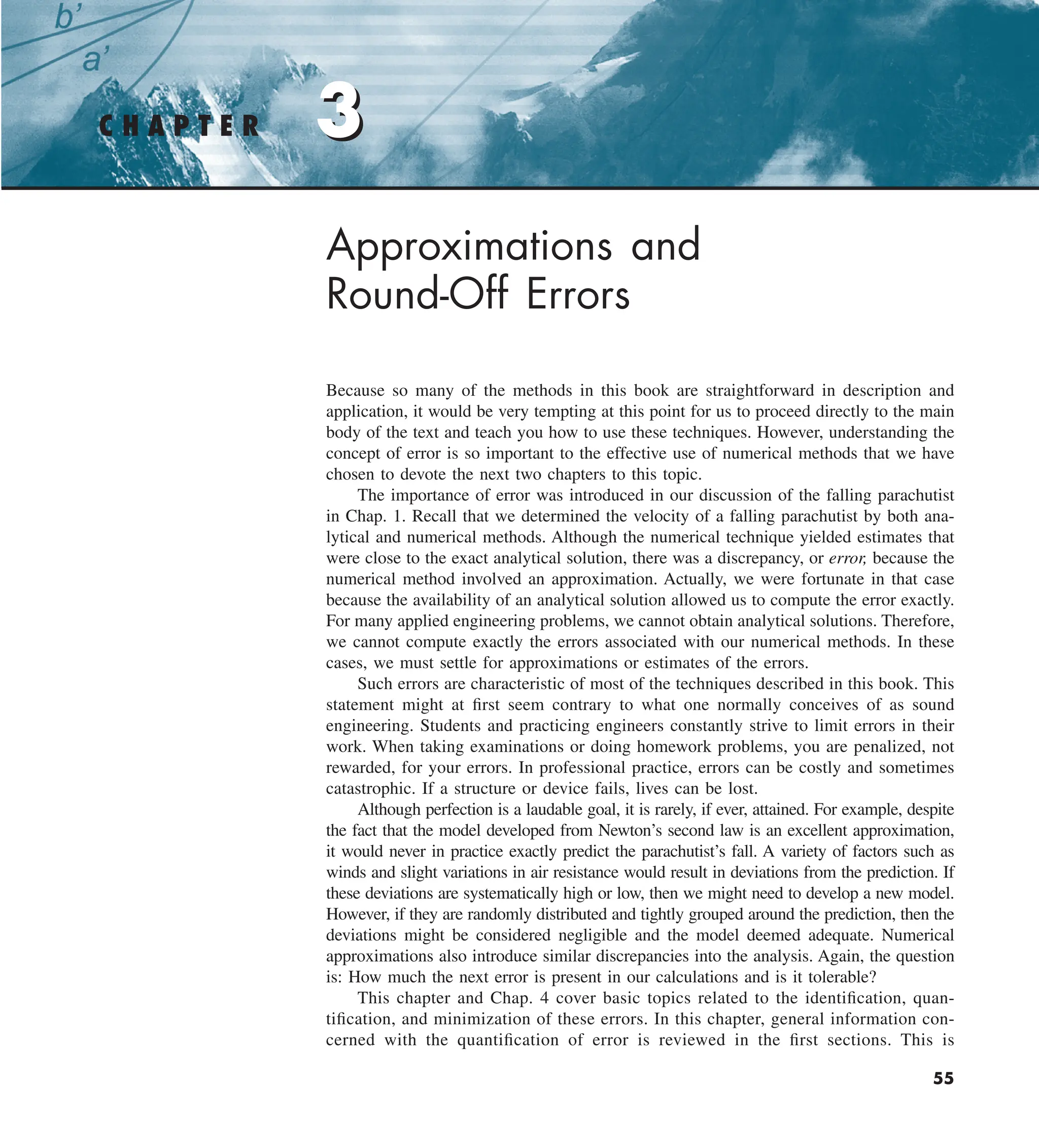 3
C H A P T E R 3
55
Approximations and
Round-Off Errors
Because so many of the methods in this book are straightforward in description and
application, it would be very tempting at this point for us to proceed directly to the main
body of the text and teach you how to use these techniques. However, understanding the
concept of error is so important to the effective use of numerical methods that we have
chosen to devote the next two chapters to this topic.
The importance of error was introduced in our discussion of the falling parachutist
in Chap. 1. Recall that we determined the velocity of a falling parachutist by both ana-
lytical and numerical methods. Although the numerical technique yielded estimates that
were close to the exact analytical solution, there was a discrepancy, or error, because the
numerical method involved an approximation. Actually, we were fortunate in that case
because the availability of an analytical solution allowed us to compute the error exactly.
For many applied engineering problems, we cannot obtain analytical solutions. Therefore,
we cannot compute exactly the errors associated with our numerical methods. In these
cases, we must settle for approximations or estimates of the errors.
Such errors are characteristic of most of the techniques described in this book. This
statement might at first seem contrary to what one normally conceives of as sound
engineering. Students and practicing engineers constantly strive to limit errors in their
work. When taking examinations or doing homework problems, you are penalized, not
rewarded, for your errors. In professional practice, errors can be costly and sometimes
catastrophic. If a structure or device fails, lives can be lost.
Although perfection is a laudable goal, it is rarely, if ever, attained. For example, despite
the fact that the model developed from Newton’s second law is an excellent approximation,
it would never in practice exactly predict the parachutist’s fall. A variety of factors such as
winds and slight variations in air resistance would result in deviations from the prediction. If
these deviations are systematically high or low, then we might need to develop a new model.
However, if they are randomly distributed and tightly grouped around the prediction, then the
deviations might be considered negligible and the model deemed adequate. Numerical
approximations also introduce similar discrepancies into the analysis. Again, the question
is: How much the next error is present in our calculations and is it tolerable?
This chapter and Chap. 4 cover basic topics related to the identification, quan-
tification, and minimization of these errors. In this chapter, general information con-
cerned with the quantification of error is reviewed in the first sections. This is
 