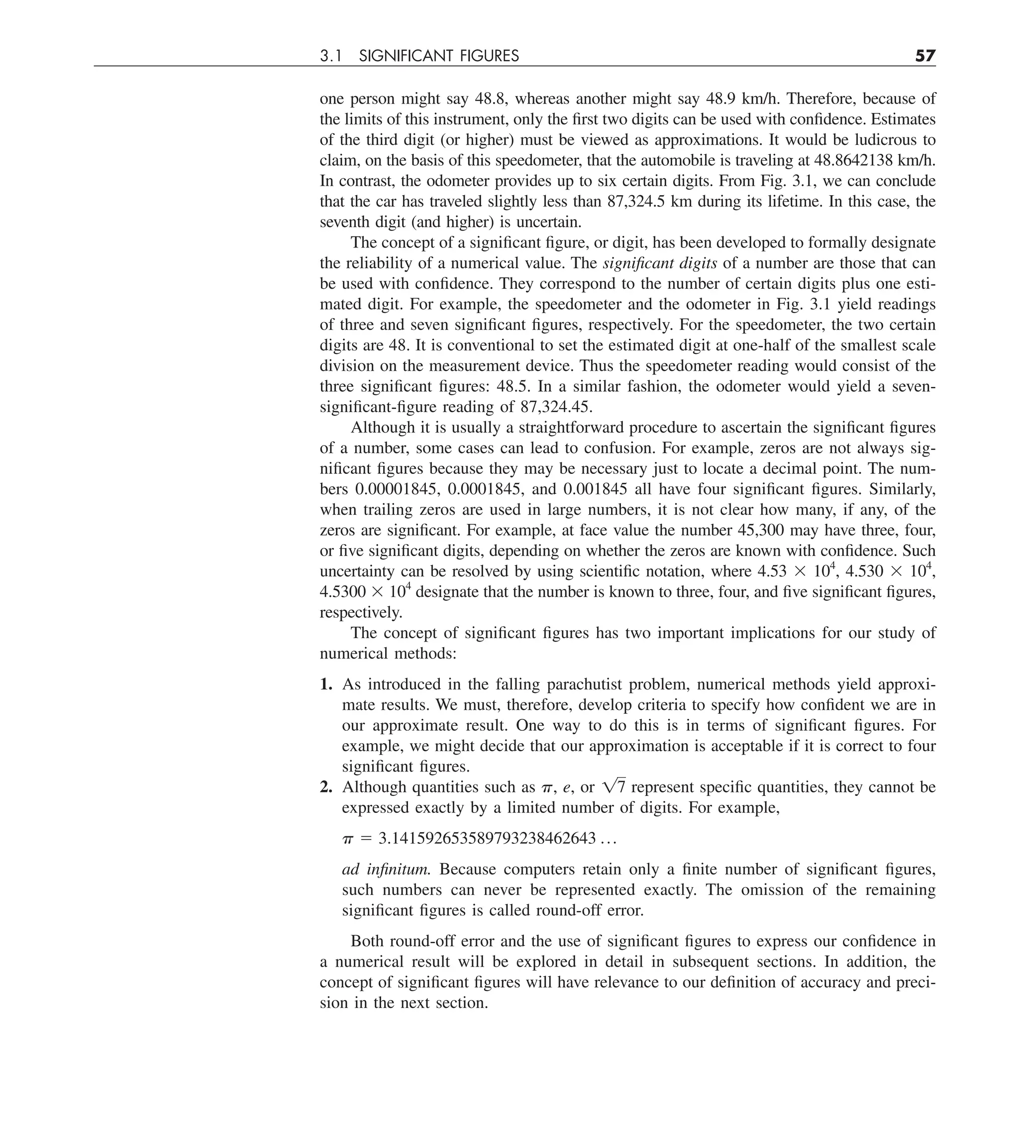 3.1 SIGNIFICANT FIGURES 57
one person might say 48.8, whereas another might say 48.9 km/h. Therefore, because of
the limits of this instrument, only the first two digits can be used with confidence. Estimates
of the third digit (or higher) must be viewed as approximations. It would be ludicrous to
claim, on the basis of this speedometer, that the automobile is traveling at 48.8642138 km/h.
In contrast, the odometer provides up to six certain digits. From Fig. 3.1, we can conclude
that the car has traveled slightly less than 87,324.5 km during its lifetime. In this case, the
seventh digit (and higher) is uncertain.
The concept of a significant figure, or digit, has been developed to formally designate
the reliability of a numerical value. The significant digits of a number are those that can
be used with confidence. They correspond to the number of certain digits plus one esti-
mated digit. For example, the speedometer and the odometer in Fig. 3.1 yield readings
of three and seven significant figures, respectively. For the speedometer, the two certain
digits are 48. It is conventional to set the estimated digit at one-half of the smallest scale
division on the measurement device. Thus the speedometer reading would consist of the
three significant figures: 48.5. In a similar fashion, the odometer would yield a seven-
significant-figure reading of 87,324.45.
Although it is usually a straightforward procedure to ascertain the significant figures
of a number, some cases can lead to confusion. For example, zeros are not always sig-
nificant figures because they may be necessary just to locate a decimal point. The num-
bers 0.00001845, 0.0001845, and 0.001845 all have four significant figures. Similarly,
when trailing zeros are used in large numbers, it is not clear how many, if any, of the
zeros are significant. For example, at face value the number 45,300 may have three, four,
or five significant digits, depending on whether the zeros are known with confidence. Such
uncertainty can be resolved by using scientific notation, where 4.53 3 104
, 4.530 3 104
,
4.5300 3 104
designate that the number is known to three, four, and five significant figures,
respectively.
The concept of significant figures has two important implications for our study of
numerical methods:
1. As introduced in the falling parachutist problem, numerical methods yield approxi-
mate results. We must, therefore, develop criteria to specify how confident we are in
our approximate result. One way to do this is in terms of significant figures. For
example, we might decide that our approximation is acceptable if it is correct to four
significant figures.
2. Although quantities such as p, e, or 17 represent specific quantities, they cannot be
expressed exactly by a limited number of digits. For example,
p 5 3.141592653589793238462643 p
ad infinitum. Because computers retain only a finite number of significant figures,
such numbers can never be represented exactly. The omission of the remaining
significant figures is called round-off error.
Both round-off error and the use of significant figures to express our confidence in
a numerical result will be explored in detail in subsequent sections. In addition, the
concept of significant figures will have relevance to our definition of accuracy and preci-
sion in the next section.
 