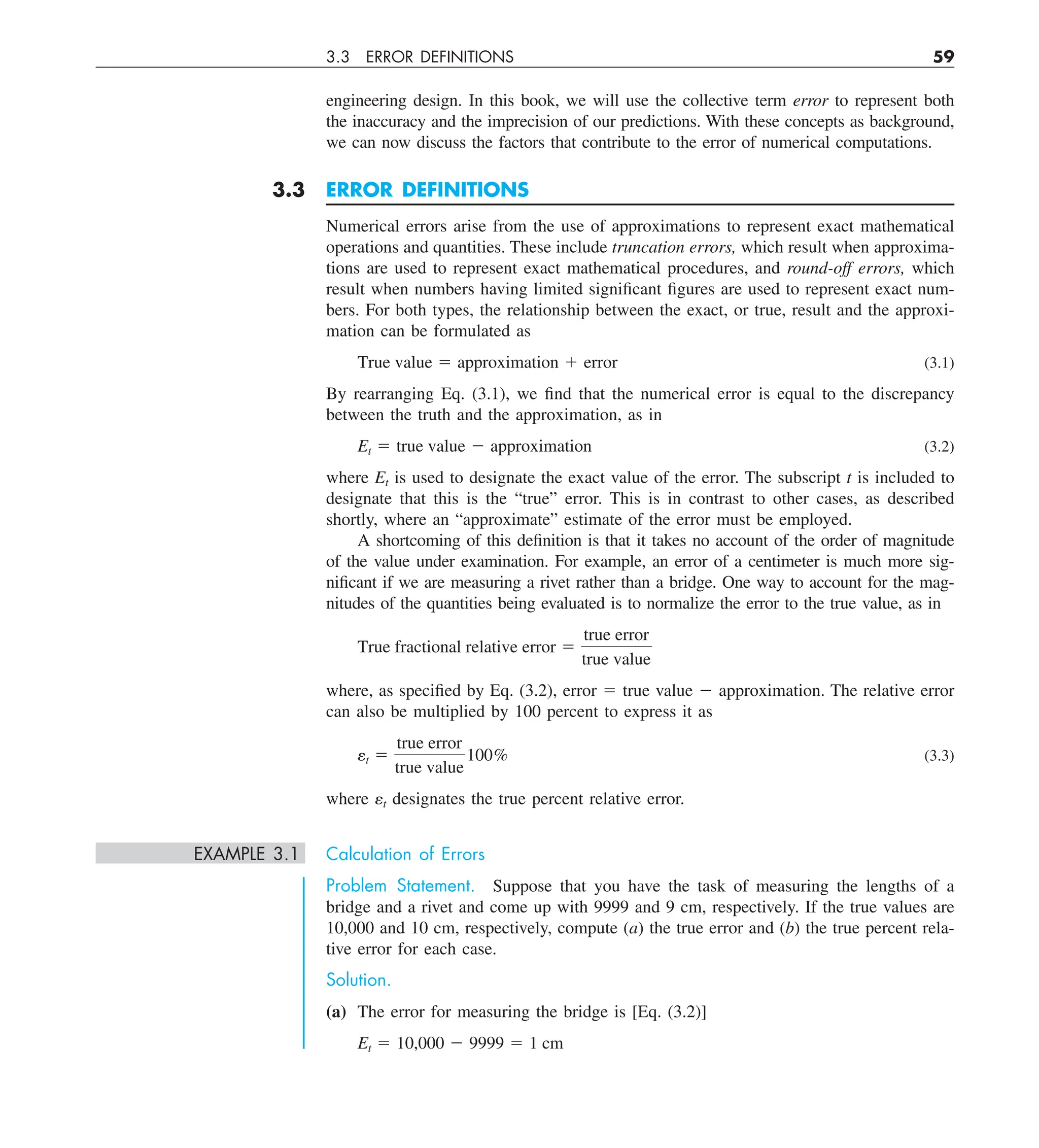 3.3 ERROR DEFINITIONS 59
engineering design. In this book, we will use the collective term error to represent both
the inaccuracy and the imprecision of our predictions. With these concepts as background,
we can now discuss the factors that contribute to the error of numerical computations.
3.3 ERROR DEFINITIONS
Numerical errors arise from the use of approximations to represent exact mathematical
operations and quantities. These include truncation errors, which result when approxima-
tions are used to represent exact mathematical procedures, and round-off errors, which
result when numbers having limited significant figures are used to represent exact num-
bers. For both types, the relationship between the exact, or true, result and the approxi-
mation can be formulated as
True value 5 approximation 1 error (3.1)
By rearranging Eq. (3.1), we find that the numerical error is equal to the discrepancy
between the truth and the approximation, as in
Et 5 true value 2 approximation (3.2)
where Et is used to designate the exact value of the error. The subscript t is included to
designate that this is the “true” error. This is in contrast to other cases, as described
shortly, where an “approximate” estimate of the error must be employed.
A shortcoming of this definition is that it takes no account of the order of magnitude
of the value under examination. For example, an error of a centimeter is much more sig-
nificant if we are measuring a rivet rather than a bridge. One way to account for the mag-
nitudes of the quantities being evaluated is to normalize the error to the true value, as in
True fractional relative error 5
true error
true value
where, as specified by Eq. (3.2), error 5 true value 2 approximation. The relative error
can also be multiplied by 100 percent to express it as
et 5
true error
true value
100% (3.3)
where et designates the true percent relative error.
EXAMPLE 3.1 Calculation of Errors
Problem Statement. Suppose that you have the task of measuring the lengths of a
bridge and a rivet and come up with 9999 and 9 cm, respectively. If the true values are
10,000 and 10 cm, respectively, compute (a) the true error and (b) the true percent rela-
tive error for each case.
Solution.
(a) The error for measuring the bridge is [Eq. (3.2)]
Et 5 10,000 2 9999 5 1 cm
 