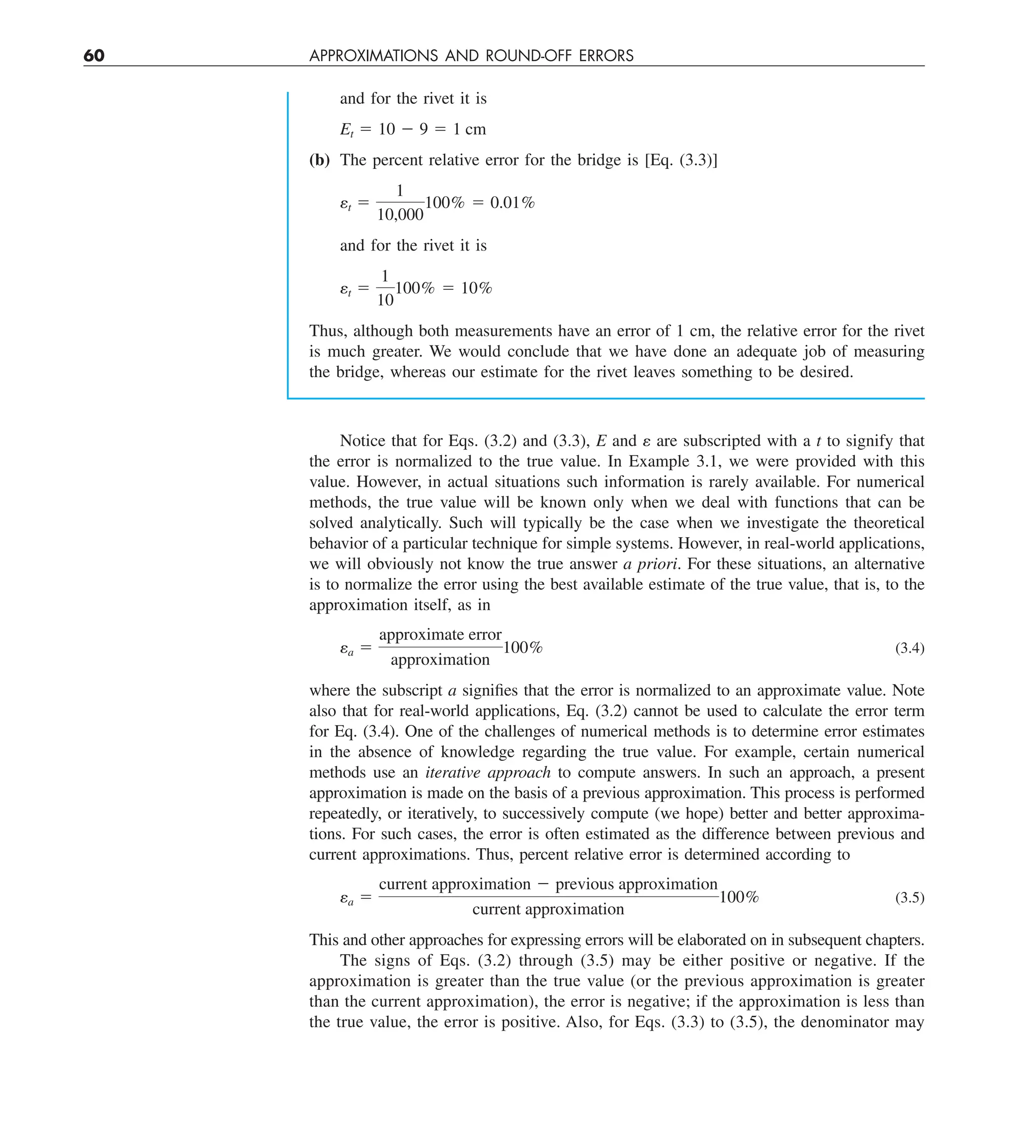 60 APPROXIMATIONS AND ROUND-OFF ERRORS
and for the rivet it is
Et 5 10 2 9 5 1 cm
(b) The percent relative error for the bridge is [Eq. (3.3)]
et 5
1
10,000
100% 5 0.01%
and for the rivet it is
et 5
1
10
100% 5 10%
Thus, although both measurements have an error of 1 cm, the relative error for the rivet
is much greater. We would conclude that we have done an adequate job of measuring
the bridge, whereas our estimate for the rivet leaves something to be desired.
Notice that for Eqs. (3.2) and (3.3), E and e are subscripted with a t to signify that
the error is normalized to the true value. In Example 3.1, we were provided with this
value. However, in actual situations such information is rarely available. For numerical
methods, the true value will be known only when we deal with functions that can be
solved analytically. Such will typically be the case when we investigate the theoretical
behavior of a particular technique for simple systems. However, in real-world applications,
we will obviously not know the true answer a priori. For these situations, an alternative
is to normalize the error using the best available estimate of the true value, that is, to the
approximation itself, as in
ea 5
approximate error
approximation
100% (3.4)
where the subscript a signifies that the error is normalized to an approximate value. Note
also that for real-world applications, Eq. (3.2) cannot be used to calculate the error term
for Eq. (3.4). One of the challenges of numerical methods is to determine error estimates
in the absence of knowledge regarding the true value. For example, certain numerical
methods use an iterative approach to compute answers. In such an approach, a present
approximation is made on the basis of a previous approximation. This process is performed
repeatedly, or iteratively, to successively compute (we hope) better and better approxima-
tions. For such cases, the error is often estimated as the difference between previous and
current approximations. Thus, percent relative error is determined according to
ea 5
current approximation 2 previous approximation
current approximation
100% (3.5)
This and other approaches for expressing errors will be elaborated on in subsequent chapters.
The signs of Eqs. (3.2) through (3.5) may be either positive or negative. If the
approximation is greater than the true value (or the previous approximation is greater
than the current approximation), the error is negative; if the approximation is less than
the true value, the error is positive. Also, for Eqs. (3.3) to (3.5), the denominator may
 