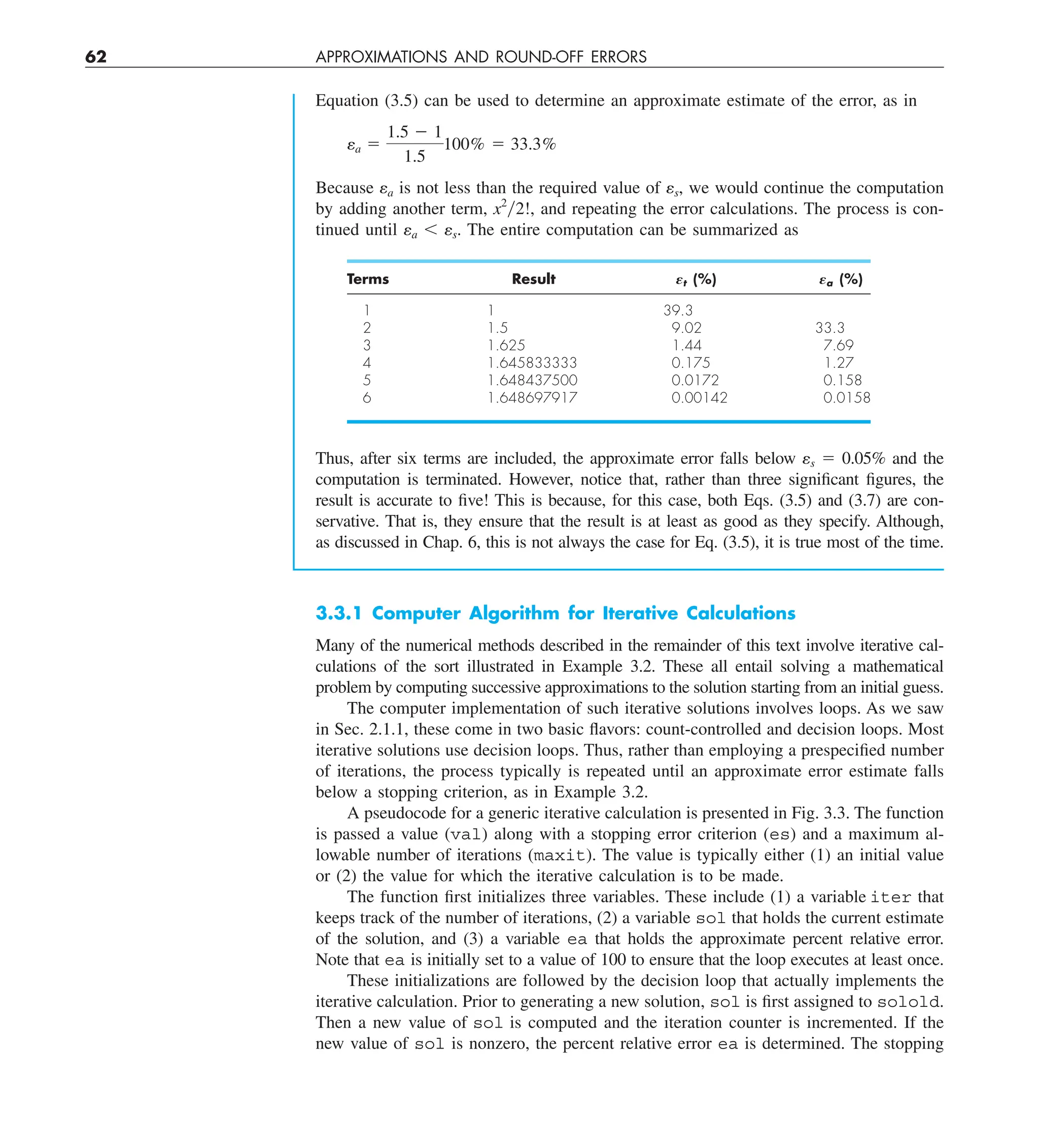 62 APPROXIMATIONS AND ROUND-OFF ERRORS
Equation (3.5) can be used to determine an approximate estimate of the error, as in
ea 5
1.5 2 1
1.5
100% 5 33.3%
Because ea is not less than the required value of es, we would continue the computation
by adding another term, x2
y2!, and repeating the error calculations. The process is con-
tinued until ea , es. The entire computation can be summarized as
Terms Result Et (%) Ea (%)
1 1 39.3
2 1.5 9.02 33.3
3 1.625 1.44 7.69
4 1.645833333 0.175 1.27
5 1.648437500 0.0172 0.158
6 1.648697917 0.00142 0.0158
Thus, after six terms are included, the approximate error falls below es 5 0.05% and the
computation is terminated. However, notice that, rather than three significant figures, the
result is accurate to five! This is because, for this case, both Eqs. (3.5) and (3.7) are con-
servative. That is, they ensure that the result is at least as good as they specify. Although,
as discussed in Chap. 6, this is not always the case for Eq. (3.5), it is true most of the time.
3.3.1 Computer Algorithm for Iterative Calculations
Many of the numerical methods described in the remainder of this text involve iterative cal-
culations of the sort illustrated in Example 3.2. These all entail solving a mathematical
problem by computing successive approximations to the solution starting from an initial guess.
The computer implementation of such iterative solutions involves loops. As we saw
in Sec. 2.1.1, these come in two basic flavors: count-controlled and decision loops. Most
iterative solutions use decision loops. Thus, rather than employing a prespecified number
of iterations, the process typically is repeated until an approximate error estimate falls
below a stopping criterion, as in Example 3.2.
A pseudocode for a generic iterative calculation is presented in Fig. 3.3. The function
is passed a value (val) along with a stopping error criterion (es) and a maximum al-
lowable number of iterations (maxit). The value is typically either (1) an initial value
or (2) the value for which the iterative calculation is to be made.
The function first initializes three variables. These include (1) a variable iter that
keeps track of the number of iterations, (2) a variable sol that holds the current estimate
of the solution, and (3) a variable ea that holds the approximate percent relative error.
Note that ea is initially set to a value of 100 to ensure that the loop executes at least once.
These initializations are followed by the decision loop that actually implements the
iterative calculation. Prior to generating a new solution, sol is first assigned to solold.
Then a new value of sol is computed and the iteration counter is incremented. If the
new value of sol is nonzero, the percent relative error ea is determined. The stopping
 
