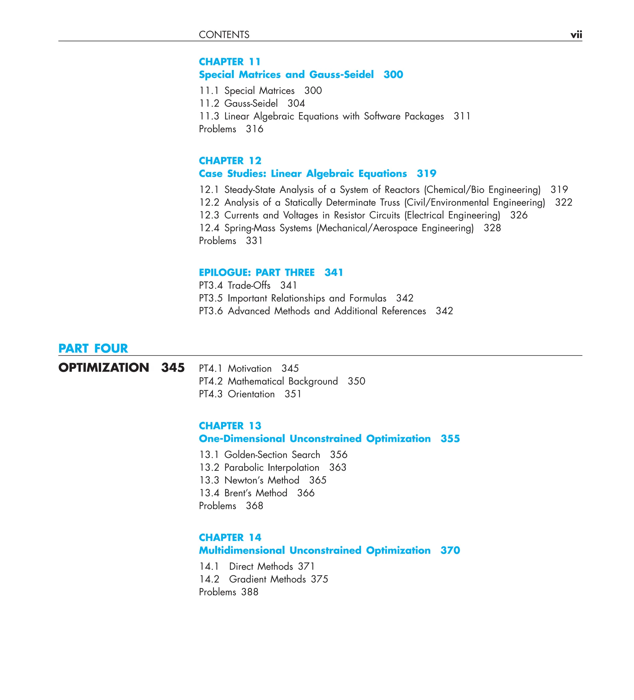 CONTENTS vii
CHAPTER 11
Special Matrices and Gauss-Seidel 300
11.1 Special Matrices 300
11.2 Gauss-Seidel 304
11.3 Linear Algebraic Equations with Software Packages 311
Problems 316
CHAPTER 12
Case Studies: Linear Algebraic Equations 319
12.1 Steady-State Analysis of a System of Reactors (Chemical/Bio Engineering) 319
12.2 Analysis of a Statically Determinate Truss (Civil/Environmental Engineering) 322
12.3 Currents and Voltages in Resistor Circuits (Electrical Engineering) 326
12.4 Spring-Mass Systems (Mechanical/Aerospace Engineering) 328
Problems 331
EPILOGUE: PART THREE 341
PT3.4 Trade-Offs 341
PT3.5 Important Relationships and Formulas 342
PT3.6 Advanced Methods and Additional References 342
PART FOUR
OPTIMIZATION 345 PT4.1 Motivation 345
PT4.2 Mathematical Background 350
PT4.3 Orientation 351
CHAPTER 13
One-Dimensional Unconstrained Optimization 355
13.1 Golden-Section Search 356
13.2 Parabolic Interpolation 363
13.3 Newton’s Method 365
13.4 Brent’s Method 366
Problems 368
CHAPTER 14
Multidimensional Unconstrained Optimization 370
14.1 Direct Methods 371
14.2 Gradient Methods 375
Problems 388
 
