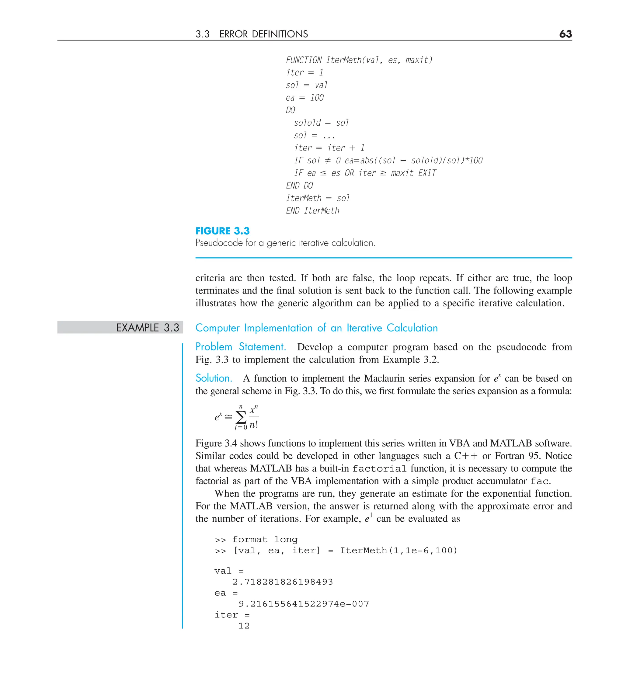 3.3 ERROR DEFINITIONS 63
criteria are then tested. If both are false, the loop repeats. If either are true, the loop
terminates and the final solution is sent back to the function call. The following example
illustrates how the generic algorithm can be applied to a specific iterative calculation.
EXAMPLE 3.3 Computer Implementation of an Iterative Calculation
Problem Statement. Develop a computer program based on the pseudocode from
Fig. 3.3 to implement the calculation from Example 3.2.
Solution. A function to implement the Maclaurin series expansion for ex
can be based on
the general scheme in Fig. 3.3. To do this, we first formulate the series expansion as a formula:
ex
 a
n
i50
xn
n!
Figure 3.4 shows functions to implement this series written in VBA and MATLAB software.
Similar codes could be developed in other languages such a C11 or Fortran 95. Notice
that whereas MATLAB has a built-in factorial function, it is necessary to compute the
factorial as part of the VBA implementation with a simple product accumulator fac.
When the programs are run, they generate an estimate for the exponential function.
For the MATLAB version, the answer is returned along with the approximate error and
the number of iterations. For example, e1
can be evaluated as
 format long
 [val, ea, iter] = IterMeth(1,1e−6,100)
val =
2.718281826198493
ea =
9.216155641522974e−007
iter =
12
FUNCTION IterMeth(val, es, maxit)
iter 5 1
sol 5 val
ea 5 100
DO
solold 5 sol
sol 5 ...
iter 5 iter 1 1
IF sol ﬁ 0 ea5abs((sol 2 solold)/sol)*100
IF ea # es OR iter $ maxit EXIT
END DO
IterMeth 5 sol
END IterMeth
FIGURE 3.3
Pseudocode for a generic iterative calculation.
 
