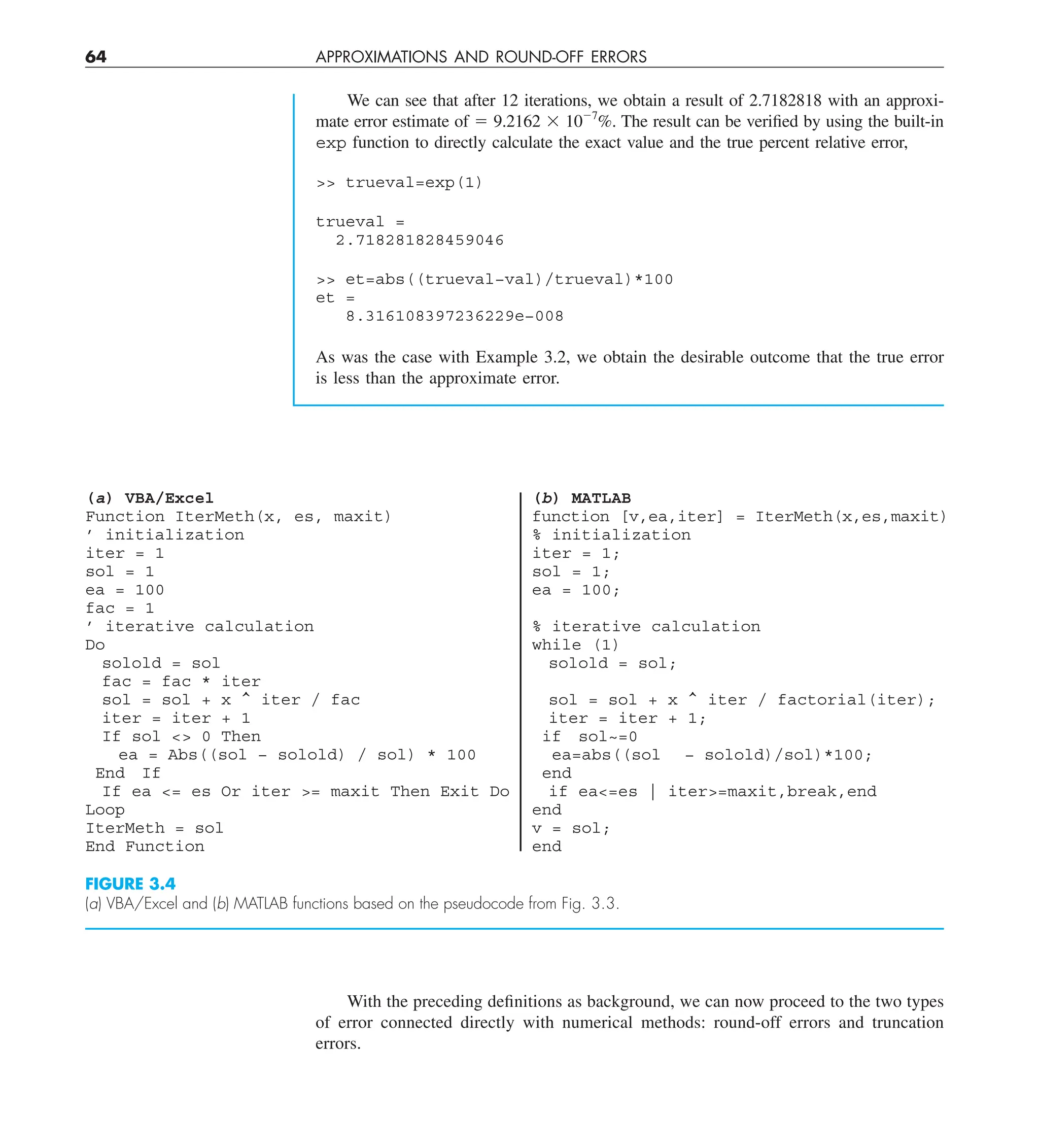 64 APPROXIMATIONS AND ROUND-OFF ERRORS
We can see that after 12 iterations, we obtain a result of 2.7182818 with an approxi-
mate error estimate of 5 9.2162 3 1027
%. The result can be verified by using the built-in
exp function to directly calculate the exact value and the true percent relative error,
 trueval=exp(1)
trueval =
2.718281828459046
 et=abs((trueval−val)/trueval)*100
et =
8.316108397236229e−008
As was the case with Example 3.2, we obtain the desirable outcome that the true error
is less than the approximate error.
With the preceding definitions as background, we can now proceed to the two types
of error connected directly with numerical methods: round-off errors and truncation
errors.
(b) MATLAB
function [v,ea,iter] = IterMeth(x,es,maxit)
% initialization
iter = 1;
sol = 1;
ea = 100;
% iterative calculation
while (1)
solold = sol;
sol = sol + x ^ iter / factorial(iter);
iter = iter + 1;
if sol~=0
ea=abs((sol − solold)/sol)*100;
end
if ea=es | iter=maxit,break,end
end
v = sol;
end
(a) VBA/Excel
Function IterMeth(x, es, maxit)
’ initialization
iter = 1
sol = 1
ea = 100
fac = 1
’ iterative calculation
Do
solold = sol
fac = fac * iter
sol = sol + x ^ iter / fac
iter = iter + 1
If sol  0 Then
ea = Abs((sol − solold) / sol) * 100
End If
If ea = es Or iter = maxit Then Exit Do
Loop
IterMeth = sol
End Function
FIGURE 3.4
(a) VBA/Excel and (b) MATLAB functions based on the pseudocode from Fig. 3.3.
 