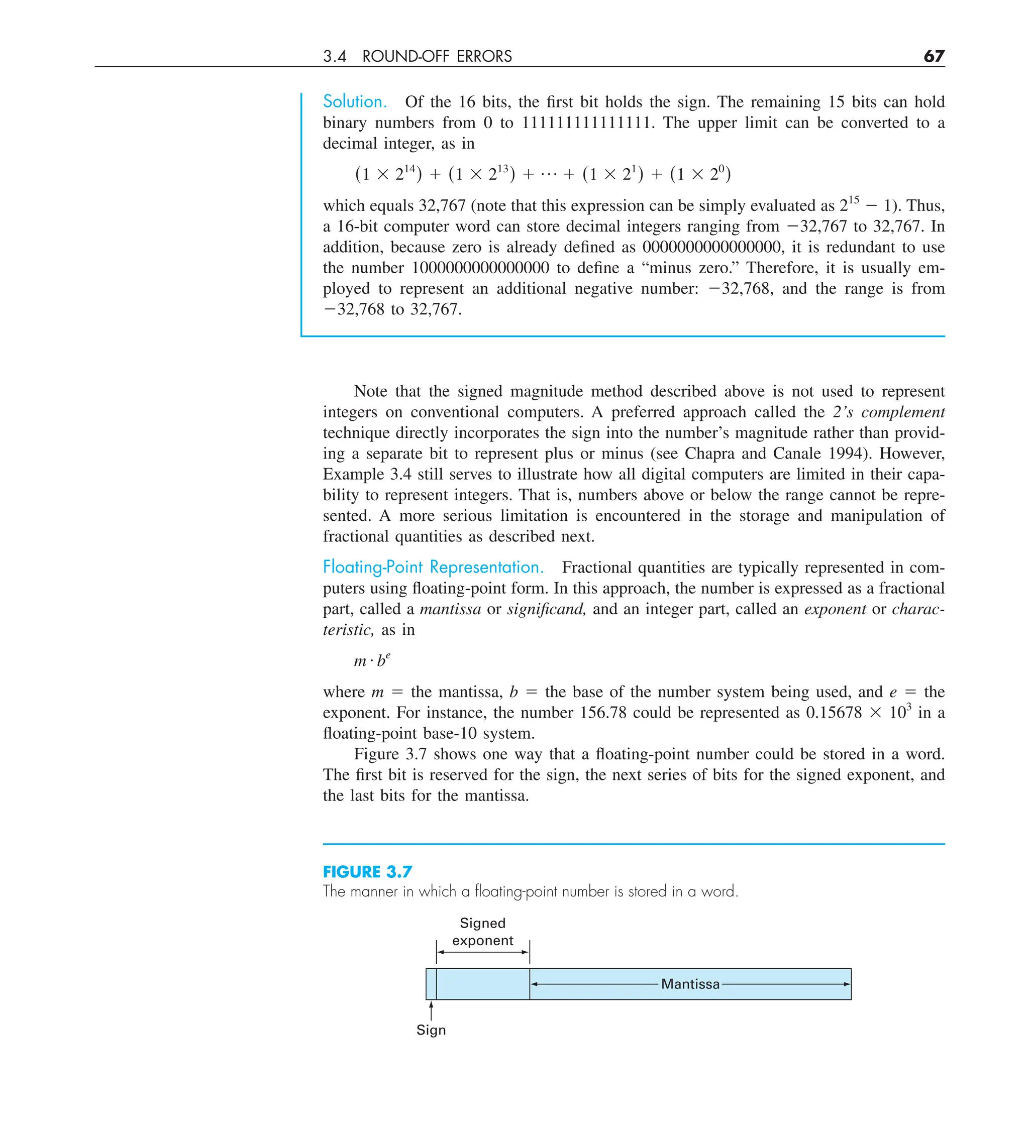 3.4 ROUND-OFF ERRORS 67
Solution. Of the 16 bits, the first bit holds the sign. The remaining 15 bits can hold
binary numbers from 0 to 111111111111111. The upper limit can be converted to a
decimal integer, as in
(1 3 214
) 1 (1 3 213
) 1 p 1 (1 3 21
) 1 (1 3 20
)
which equals 32,767 (note that this expression can be simply evaluated as 215
2 1). Thus,
a 16-bit computer word can store decimal integers ranging from 232,767 to 32,767. In
addition, because zero is already defined as 0000000000000000, it is redundant to use
the number 1000000000000000 to define a “minus zero.” Therefore, it is usually em-
ployed to represent an additional negative number: 232,768, and the range is from
232,768 to 32,767.
Note that the signed magnitude method described above is not used to represent
integers on conventional computers. A preferred approach called the 2’s complement
technique directly incorporates the sign into the number’s magnitude rather than provid-
ing a separate bit to represent plus or minus (see Chapra and Canale 1994). However,
Example 3.4 still serves to illustrate how all digital computers are limited in their capa-
bility to represent integers. That is, numbers above or below the range cannot be repre-
sented. A more serious limitation is encountered in the storage and manipulation of
fractional quantities as described next.
Floating-Point Representation. Fractional quantities are typically represented in com-
puters using floating-point form. In this approach, the number is expressed as a fractional
part, called a mantissa or significand, and an integer part, called an exponent or charac-
teristic, as in
m # be
where m 5 the mantissa, b 5 the base of the number system being used, and e 5 the
exponent. For instance, the number 156.78 could be represented as 0.15678 3 103
in a
floating-point base-10 system.
Figure 3.7 shows one way that a floating-point number could be stored in a word.
The first bit is reserved for the sign, the next series of bits for the signed exponent, and
the last bits for the mantissa.
FIGURE 3.7
The manner in which a ﬂoating-point number is stored in a word.
Sign
Signed
exponent
Mantissa
 