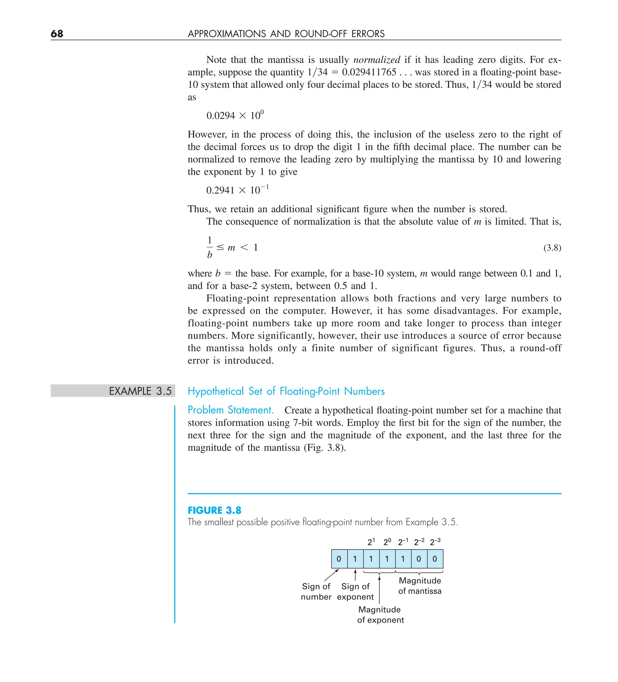 68 APPROXIMATIONS AND ROUND-OFF ERRORS
Note that the mantissa is usually normalized if it has leading zero digits. For ex-
ample, suppose the quantity 1y34 5 0.029411765 . . . was stored in a floating-point base-
10 system that allowed only four decimal places to be stored. Thus, 1y34 would be stored
as
0.0294 3 100
However, in the process of doing this, the inclusion of the useless zero to the right of
the decimal forces us to drop the digit 1 in the fifth decimal place. The number can be
normalized to remove the leading zero by multiplying the mantissa by 10 and lowering
the exponent by 1 to give
0.2941 3 1021
Thus, we retain an additional significant figure when the number is stored.
The consequence of normalization is that the absolute value of m is limited. That is,
1
b
# m , 1 (3.8)
where b 5 the base. For example, for a base-10 system, m would range between 0.1 and 1,
and for a base-2 system, between 0.5 and 1.
Floating-point representation allows both fractions and very large numbers to
be expressed on the computer. However, it has some disadvantages. For example,
floating-point numbers take up more room and take longer to process than integer
numbers. More significantly, however, their use introduces a source of error because
the mantissa holds only a finite number of significant figures. Thus, a round-off
error is introduced.
EXAMPLE 3.5 Hypothetical Set of Floating-Point Numbers
Problem Statement. Create a hypothetical floating-point number set for a machine that
stores information using 7-bit words. Employ the first bit for the sign of the number, the
next three for the sign and the magnitude of the exponent, and the last three for the
magnitude of the mantissa (Fig. 3.8).
FIGURE 3.8
The smallest possible positive ﬂoating-point number from Example 3.5.
0 1 1 1 1 0 0
Sign of
number
Sign of
exponent
Magnitude
of exponent
Magnitude
of mantissa
21
20
2–1
2–2
2–3
 